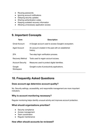 ●​ Reusing passwords
●​ Ignoring account notifications
●​ Delaying security updates
●​ Sharing authentication codes
●​ Keeping outdated recovery information
●​ Allowing unnecessary application access
9. Important Concepts
Term Description
Gmail Account A Google account used to access Google's ecosystem.
Aged Account An account created in the past with an established
history.
2FA Two-step login verification process.
Recovery Method Tools used to regain account access.
Account Security Measures used to protect digital identities.
Google
Workspace
Google's suite of productivity applications.
10. Frequently Asked Questions
Does account age determine account quality?
No. Security settings, accessibility, and responsible management are more important
indicators.
Why is account monitoring necessary?
Regular monitoring helps identify unusual activity and improves account protection.
What should organizations prioritize?
●​ Security compliance
●​ Access management
●​ Team coordination
●​ Regular maintenance
How often should accounts be reviewed?
 