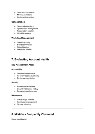 ●​ Team announcements
●​ Meeting invitations
●​ Customer interactions
Collaboration
●​ Shared Google Docs
●​ Spreadsheet management
●​ Presentation creation
●​ Cloud file storage
Workflow Management
●​ Task scheduling
●​ Event coordination
●​ Project tracking
●​ Document sharing
7. Evaluating Account Health
Key Assessment Areas
Accessibility
●​ Successful login status
●​ Recovery access availability
●​ Device synchronization
Security
●​ Recent activity reviews
●​ Security notification history
●​ Password update records
Maintenance
●​ Active usage patterns
●​ Permission management
●​ Storage utilization
8. Mistakes Frequently Observed
Users should avoid:
 