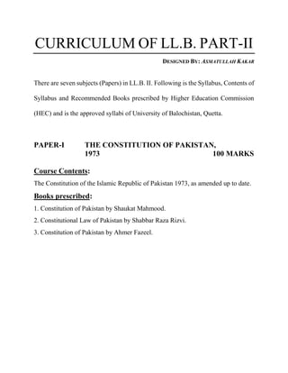 CURRICULUM OF LL.B. PART-II
DESIGNED BY: ASMATULLAH KAKAR
There are seven subjects (Papers) in LL.B. II. Following is the Syllabus, Contents of
Syllabus and Recommended Books prescribed by Higher Education Commission
(HEC) and is the approved syllabi of University of Balochistan, Quetta.
PAPER-I THE CONSTITUTION OF PAKISTAN,
1973 100 MARKS
Course Contents:
The Constitution of the Islamic Republic of Pakistan 1973, as amended up to date.
Books prescribed:
1. Constitution of Pakistan by Shaukat Mahmood.
2. Constitutional Law of Pakistan by Shabbar Raza Rizvi.
3. Constitution of Pakistan by Ahmer Fazeel.
 