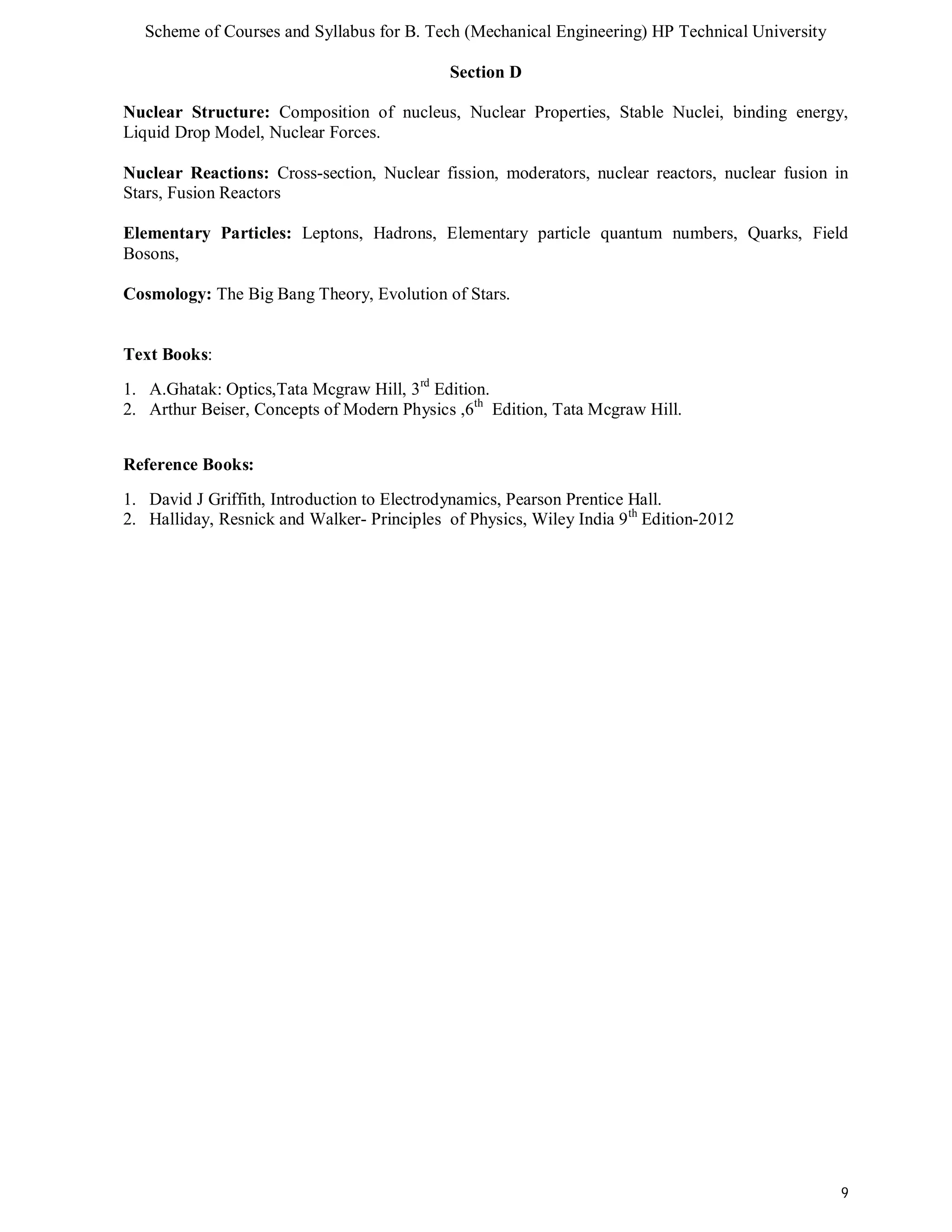 Scheme of Courses and Syllabus for B. Tech (Mechanical Engineering) HP Technical University 
9 
Section D 
Nuclear Structure: Composition of nucleus, Nuclear Properties, Stable Nuclei, binding energy, 
Liquid Drop Model, Nuclear Forces. 
Nuclear Reactions: Cross-section, Nuclear fission, moderators, nuclear reactors, nuclear fusion in 
Stars, Fusion Reactors 
Elementary Particles: Leptons, Hadrons, Elementary particle quantum numbers, Quarks, Field 
Bosons, 
Cosmology: The Big Bang Theory, Evolution of Stars. 
Text Books: 
1. A.Ghatak: Optics,Tata Mcgraw Hill, 3rd Edition. 
2. Arthur Beiser, Concepts of Modern Physics ,6th Edition, Tata Mcgraw Hill. 
Reference Books: 
1. David J Griffith, Introduction to Electrodynamics, Pearson Prentice Hall. 
2. Halliday, Resnick and Walker- Principles of Physics, Wiley India 9th Edition-2012 
 