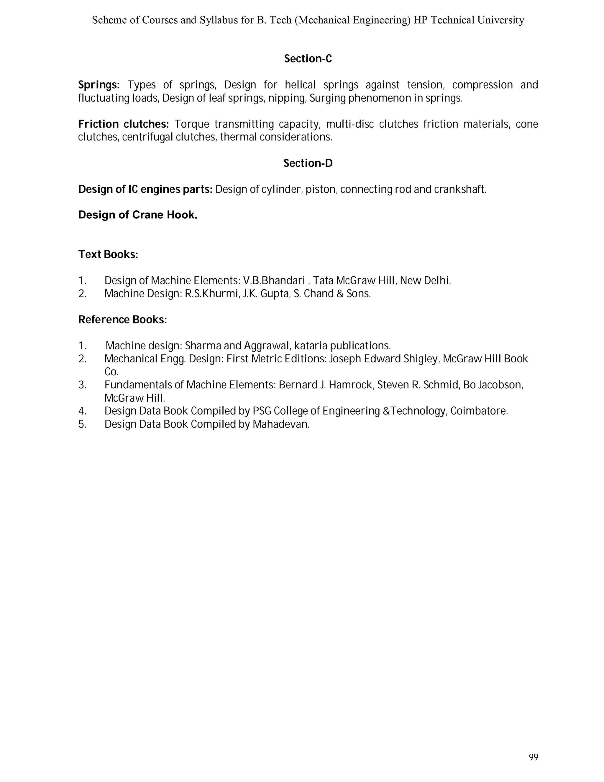 Scheme of Courses and Syllabus for B. Tech (Mechanical Engineering) HP Technical University 
99 
Section-C 
Springs: Types of springs, Design for helical springs against tension, compression and 
fluctuating loads, Design of leaf springs, nipping, Surging phenomenon in springs. 
Friction clutches: Torque transmitting capacity, multi-disc clutches friction materials, cone 
clutches, centrifugal clutches, thermal considerations. 
Section-D 
Design of IC engines parts: Design of cylinder, piston, connecting rod and crankshaft. 
Design of Crane Hook. 
Text Books: 
1. Design of Machine Elements: V.B.Bhandari , Tata McGraw Hill, New Delhi. 
2. Machine Design: R.S.Khurmi, J.K. Gupta, S. Chand & Sons. 
Reference Books: 
1. Machine design: Sharma and Aggrawal, kataria publications. 
2. Mechanical Engg. Design: First Metric Editions: Joseph Edward Shigley, McGraw Hill Book 
Co. 
3. Fundamentals of Machine Elements: Bernard J. Hamrock, Steven R. Schmid, Bo Jacobson, 
McGraw Hill. 
4. Design Data Book Compiled by PSG College of Engineering &Technology, Coimbatore. 
5. Design Data Book Compiled by Mahadevan. 
 