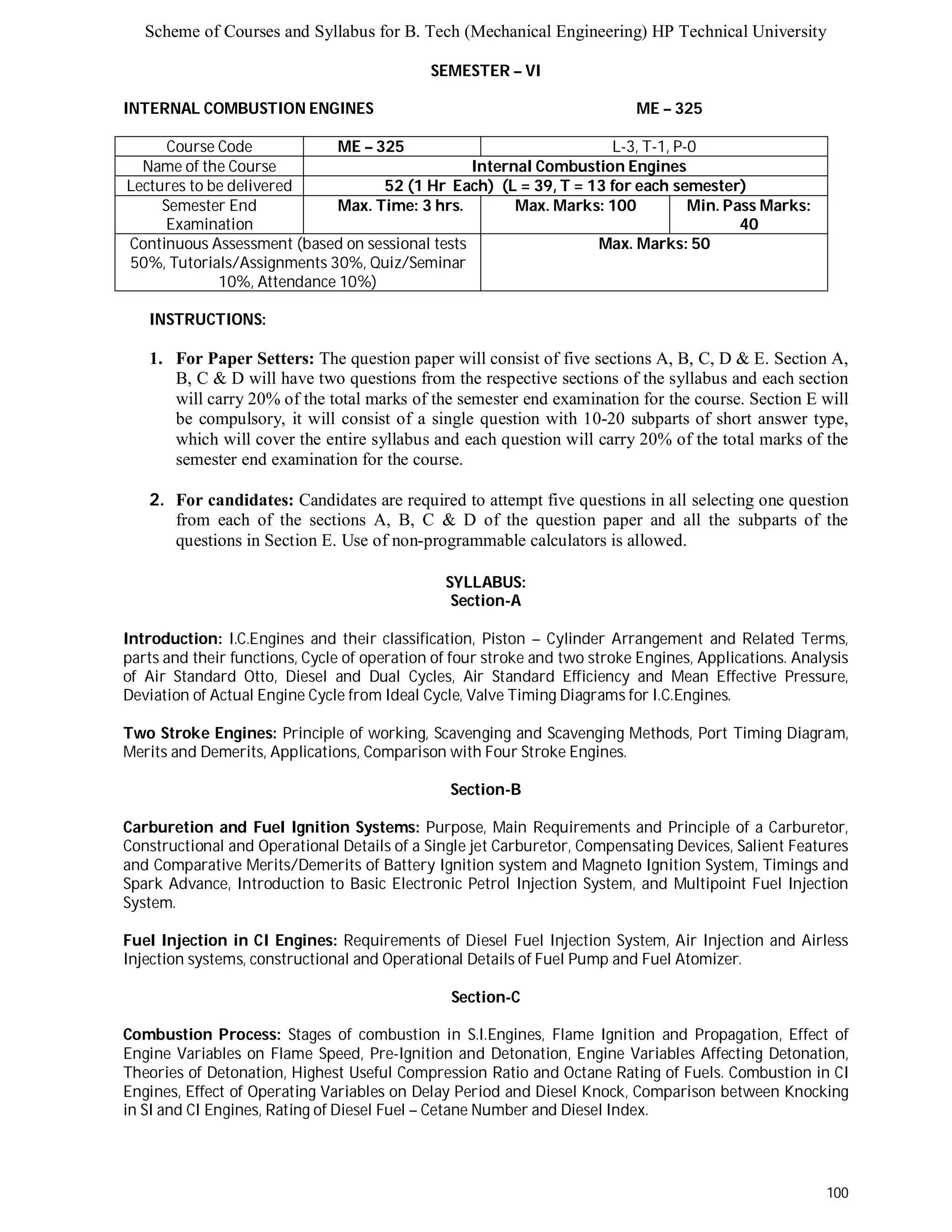 Scheme of Courses and Syllabus for B. Tech (Mechanical Engineering) HP Technical University 
100 
SEMESTER – VI 
INTERNAL COMBUSTION ENGINES ME – 325 
Course Code ME – 325 L-3, T-1, P-0 
Name of the Course Internal Combustion Engines 
Lectures to be delivered 52 (1 Hr Each) (L = 39, T = 13 for each semester) 
Semester End 
Examination 
Max. Time: 3 hrs. Max. Marks: 100 Min. Pass Marks: 
40 
Continuous Assessment (based on sessional tests 
50%, Tutorials/Assignments 30%, Quiz/Seminar 
10%, Attendance 10%) 
Max. Marks: 50 
INSTRUCTIONS: 
1. For Paper Setters: The question paper will consist of five sections A, B, C, D & E. Section A, 
B, C & D will have two questions from the respective sections of the syllabus and each section 
will carry 20% of the total marks of the semester end examination for the course. Section E will 
be compulsory, it will consist of a single question with 10-20 subparts of short answer type, 
which will cover the entire syllabus and each question will carry 20% of the total marks of the 
semester end examination for the course. 
2. For candidates: Candidates are required to attempt five questions in all selecting one question 
from each of the sections A, B, C & D of the question paper and all the subparts of the 
questions in Section E. Use of non-programmable calculators is allowed. 
SYLLABUS: 
Section-A 
Introduction: I.C.Engines and their classification, Piston – Cylinder Arrangement and Related Terms, 
parts and their functions, Cycle of operation of four stroke and two stroke Engines, Applications. Analysis 
of Air Standard Otto, Diesel and Dual Cycles, Air Standard Efficiency and Mean Effective Pressure, 
Deviation of Actual Engine Cycle from Ideal Cycle, Valve Timing Diagrams for I.C.Engines. 
Two Stroke Engines: Principle of working, Scavenging and Scavenging Methods, Port Timing Diagram, 
Merits and Demerits, Applications, Comparison with Four Stroke Engines. 
Section-B 
Carburetion and Fuel Ignition Systems: Purpose, Main Requirements and Principle of a Carburetor, 
Constructional and Operational Details of a Single jet Carburetor, Compensating Devices, Salient Features 
and Comparative Merits/Demerits of Battery Ignition system and Magneto Ignition System, Timings and 
Spark Advance, Introduction to Basic Electronic Petrol Injection System, and Multipoint Fuel Injection 
System. 
Fuel Injection in CI Engines: Requirements of Diesel Fuel Injection System, Air Injection and Airless 
Injection systems, constructional and Operational Details of Fuel Pump and Fuel Atomizer. 
Section-C 
Combustion Process: Stages of combustion in S.I.Engines, Flame Ignition and Propagation, Effect of 
Engine Variables on Flame Speed, Pre-Ignition and Detonation, Engine Variables Affecting Detonation, 
Theories of Detonation, Highest Useful Compression Ratio and Octane Rating of Fuels. Combustion in CI 
Engines, Effect of Operating Variables on Delay Period and Diesel Knock, Comparison between Knocking 
in SI and CI Engines, Rating of Diesel Fuel – Cetane Number and Diesel Index. 
 