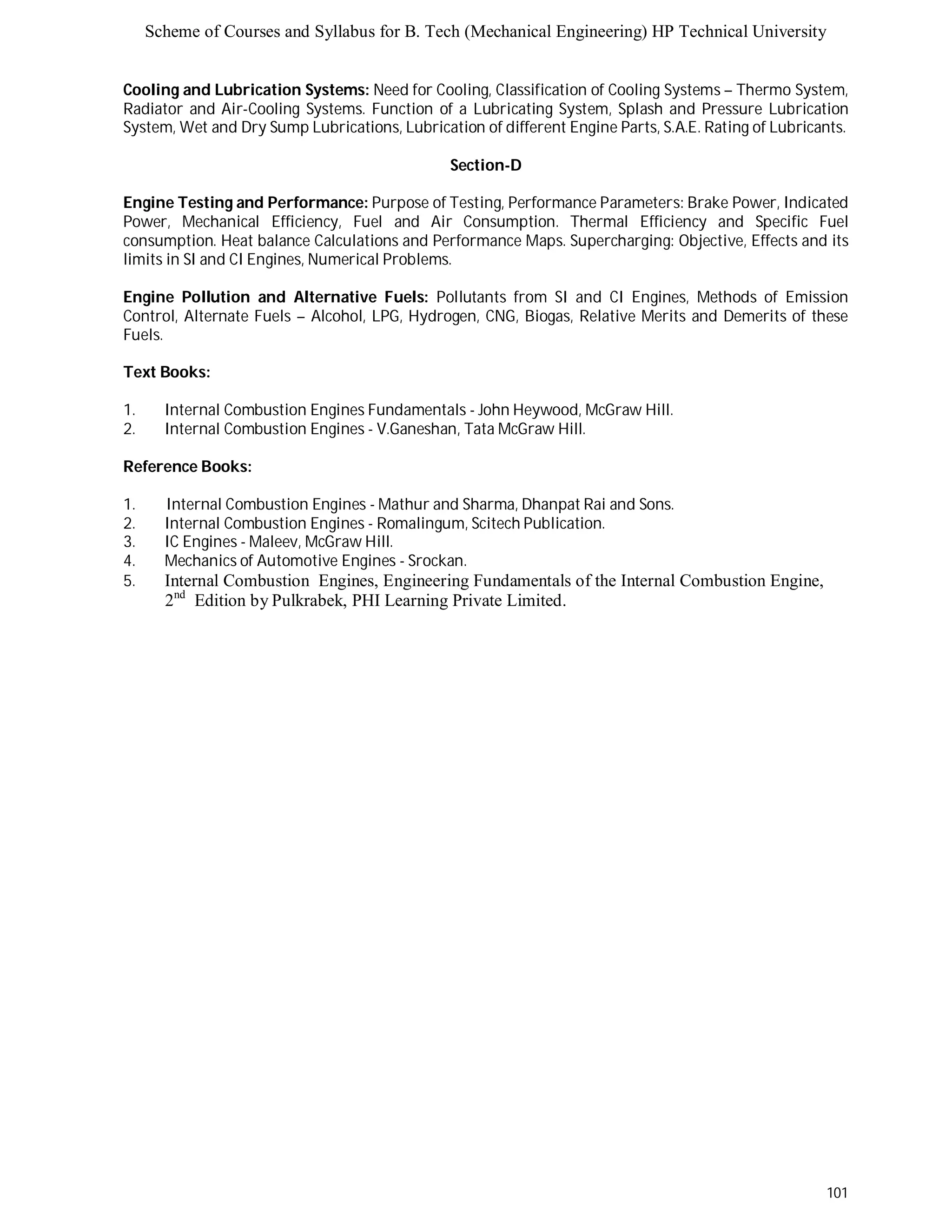 Scheme of Courses and Syllabus for B. Tech (Mechanical Engineering) HP Technical University 
Cooling and Lubrication Systems: Need for Cooling, Classification of Cooling Systems – Thermo System, 
Radiator and Air-Cooling Systems. Function of a Lubricating System, Splash and Pressure Lubrication 
System, Wet and Dry Sump Lubrications, Lubrication of different Engine Parts, S.A.E. Rating of Lubricants. 
101 
Section-D 
Engine Testing and Performance: Purpose of Testing, Performance Parameters: Brake Power, Indicated 
Power, Mechanical Efficiency, Fuel and Air Consumption. Thermal Efficiency and Specific Fuel 
consumption. Heat balance Calculations and Performance Maps. Supercharging: Objective, Effects and its 
limits in SI and CI Engines, Numerical Problems. 
Engine Pollution and Alternative Fuels: Pollutants from SI and CI Engines, Methods of Emission 
Control, Alternate Fuels – Alcohol, LPG, Hydrogen, CNG, Biogas, Relative Merits and Demerits of these 
Fuels. 
Text Books: 
1. Internal Combustion Engines Fundamentals - John Heywood, McGraw Hill. 
2. Internal Combustion Engines - V.Ganeshan, Tata McGraw Hill. 
Reference Books: 
1. Internal Combustion Engines - Mathur and Sharma, Dhanpat Rai and Sons. 
2. Internal Combustion Engines - Romalingum, Scitech Publication. 
3. IC Engines - Maleev, McGraw Hill. 
4. Mechanics of Automotive Engines - Srockan. 
5. Internal Combustion Engines, Engineering Fundamentals of the Internal Combustion Engine, 
2nd Edition by Pulkrabek, PHI Learning Private Limited. 
 