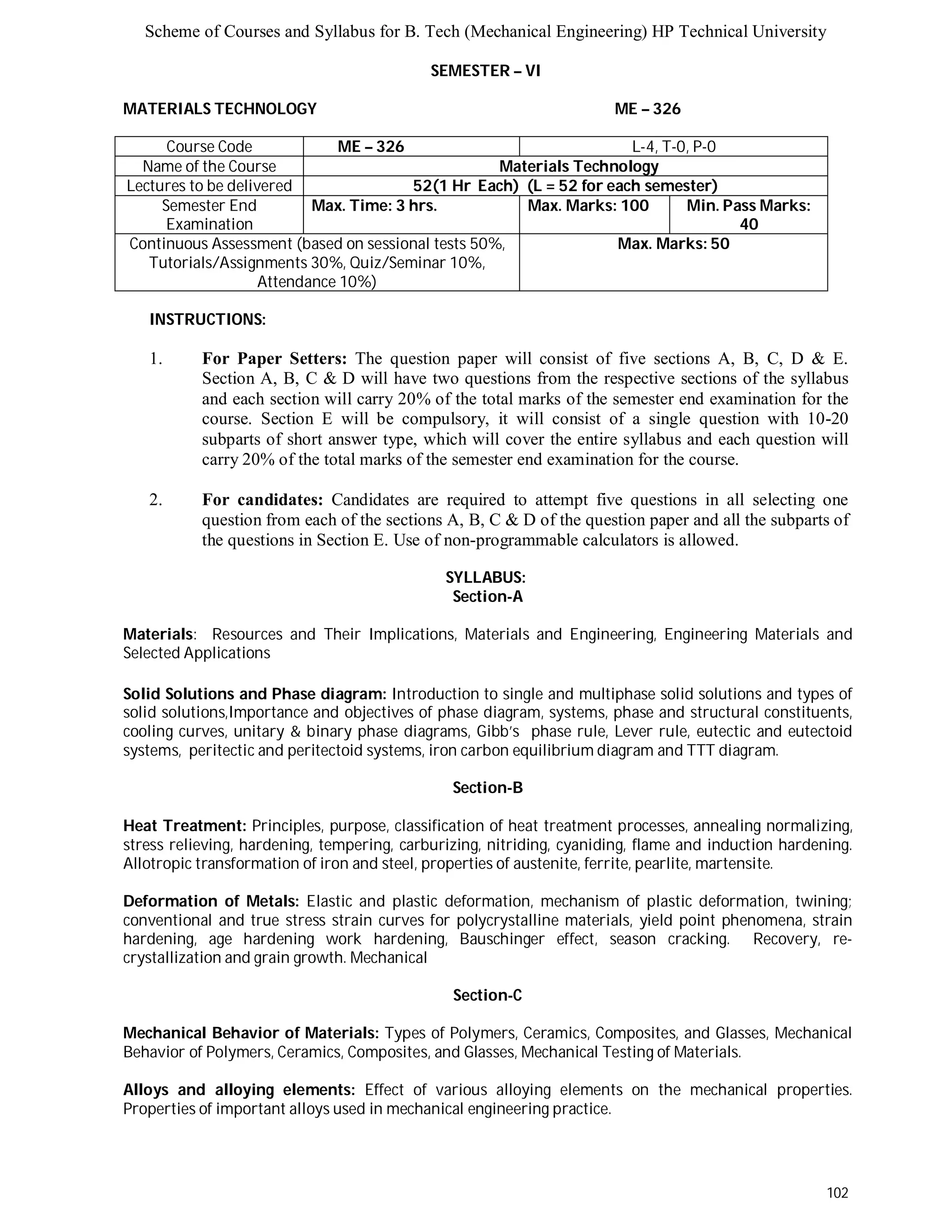 Scheme of Courses and Syllabus for B. Tech (Mechanical Engineering) HP Technical University 
102 
SEMESTER – VI 
MATERIALS TECHNOLOGY ME – 326 
Course Code ME – 326 L-4, T-0, P-0 
Name of the Course Materials Technology 
Lectures to be delivered 52(1 Hr Each) (L = 52 for each semester) 
Semester End 
Examination 
Max. Time: 3 hrs. Max. Marks: 100 Min. Pass Marks: 
40 
Continuous Assessment (based on sessional tests 50%, 
Tutorials/Assignments 30%, Quiz/Seminar 10%, 
Attendance 10%) 
Max. Marks: 50 
INSTRUCTIONS: 
1. For Paper Setters: The question paper will consist of five sections A, B, C, D & E. 
Section A, B, C & D will have two questions from the respective sections of the syllabus 
and each section will carry 20% of the total marks of the semester end examination for the 
course. Section E will be compulsory, it will consist of a single question with 10-20 
subparts of short answer type, which will cover the entire syllabus and each question will 
carry 20% of the total marks of the semester end examination for the course. 
2. For candidates: Candidates are required to attempt five questions in all selecting one 
question from each of the sections A, B, C & D of the question paper and all the subparts of 
the questions in Section E. Use of non-programmable calculators is allowed. 
SYLLABUS: 
Section-A 
Materials: Resources and Their Implications, Materials and Engineering, Engineering Materials and 
Selected Applications 
Solid Solutions and Phase diagram: Introduction to single and multiphase solid solutions and types of 
solid solutions,Importance and objectives of phase diagram, systems, phase and structural constituents, 
cooling curves, unitary & binary phase diagrams, Gibb’s phase rule, Lever rule, eutectic and eutectoid 
systems, peritectic and peritectoid systems, iron carbon equilibrium diagram and TTT diagram. 
Section-B 
Heat Treatment: Principles, purpose, classification of heat treatment processes, annealing normalizing, 
stress relieving, hardening, tempering, carburizing, nitriding, cyaniding, flame and induction hardening. 
Allotropic transformation of iron and steel, properties of austenite, ferrite, pearlite, martensite. 
Deformation of Metals: Elastic and plastic deformation, mechanism of plastic deformation, twining; 
conventional and true stress strain curves for polycrystalline materials, yield point phenomena, strain 
hardening, age hardening work hardening, Bauschinger effect, season cracking. Recovery, re-crystallization 
and grain growth. Mechanical 
Section-C 
Mechanical Behavior of Materials: Types of Polymers, Ceramics, Composites, and Glasses, Mechanical 
Behavior of Polymers, Ceramics, Composites, and Glasses, Mechanical Testing of Materials. 
Alloys and alloying elements: Effect of various alloying elements on the mechanical properties. 
Properties of important alloys used in mechanical engineering practice. 
 