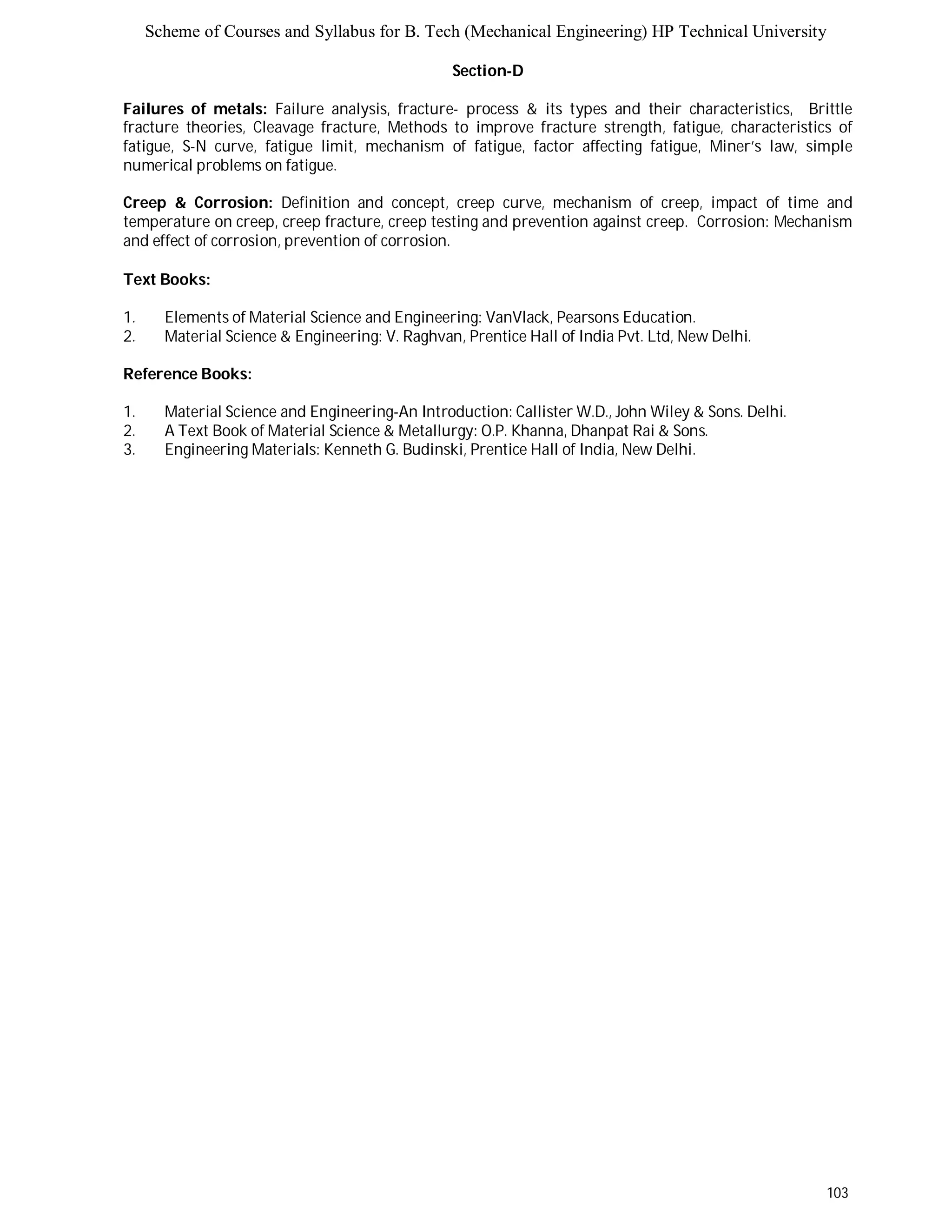 Scheme of Courses and Syllabus for B. Tech (Mechanical Engineering) HP Technical University 
103 
Section-D 
Failures of metals: Failure analysis, fracture- process & its types and their characteristics, Brittle 
fracture theories, Cleavage fracture, Methods to improve fracture strength, fatigue, characteristics of 
fatigue, S-N curve, fatigue limit, mechanism of fatigue, factor affecting fatigue, Miner’s law, simple 
numerical problems on fatigue. 
Creep & Corrosion: Definition and concept, creep curve, mechanism of creep, impact of time and 
temperature on creep, creep fracture, creep testing and prevention against creep. Corrosion: Mechanism 
and effect of corrosion, prevention of corrosion. 
Text Books: 
1. Elements of Material Science and Engineering: VanVlack, Pearsons Education. 
2. Material Science & Engineering: V. Raghvan, Prentice Hall of India Pvt. Ltd, New Delhi. 
Reference Books: 
1. Material Science and Engineering-An Introduction: Callister W.D., John Wiley & Sons. Delhi. 
2. A Text Book of Material Science & Metallurgy: O.P. Khanna, Dhanpat Rai & Sons. 
3. Engineering Materials: Kenneth G. Budinski, Prentice Hall of India, New Delhi. 
 