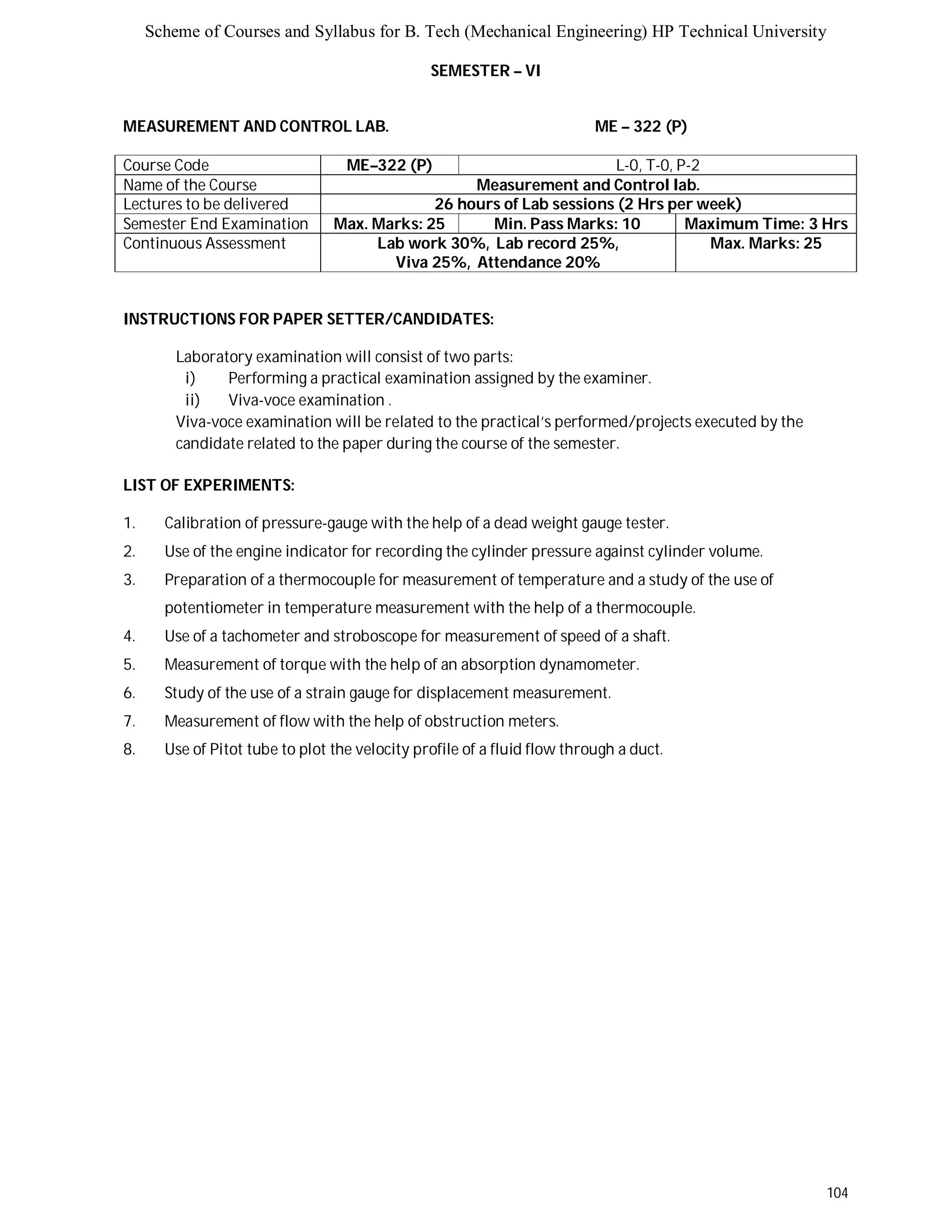 Scheme of Courses and Syllabus for B. Tech (Mechanical Engineering) HP Technical University 
104 
SEMESTER – VI 
MEASUREMENT AND CONTROL LAB. ME – 322 (P) 
Course Code ME–322 (P) L-0, T-0, P-2 
Name of the Course Measurement and Control lab. 
Lectures to be delivered 26 hours of Lab sessions (2 Hrs per week) 
Semester End Examination Max. Marks: 25 Min. Pass Marks: 10 Maximum Time: 3 Hrs 
Continuous Assessment Lab work 30%, Lab record 25%, 
Viva 25%, Attendance 20% 
Max. Marks: 25 
INSTRUCTIONS FOR PAPER SETTER/CANDIDATES: 
Laboratory examination will consist of two parts: 
i) Performing a practical examination assigned by the examiner. 
ii) Viva-voce examination . 
Viva-voce examination will be related to the practical’s performed/projects executed by the 
candidate related to the paper during the course of the semester. 
LIST OF EXPERIMENTS: 
1. Calibration of pressure-gauge with the help of a dead weight gauge tester. 
2. Use of the engine indicator for recording the cylinder pressure against cylinder volume. 
3. Preparation of a thermocouple for measurement of temperature and a study of the use of 
potentiometer in temperature measurement with the help of a thermocouple. 
4. Use of a tachometer and stroboscope for measurement of speed of a shaft. 
5. Measurement of torque with the help of an absorption dynamometer. 
6. Study of the use of a strain gauge for displacement measurement. 
7. Measurement of flow with the help of obstruction meters. 
8. Use of Pitot tube to plot the velocity profile of a fluid flow through a duct. 
 