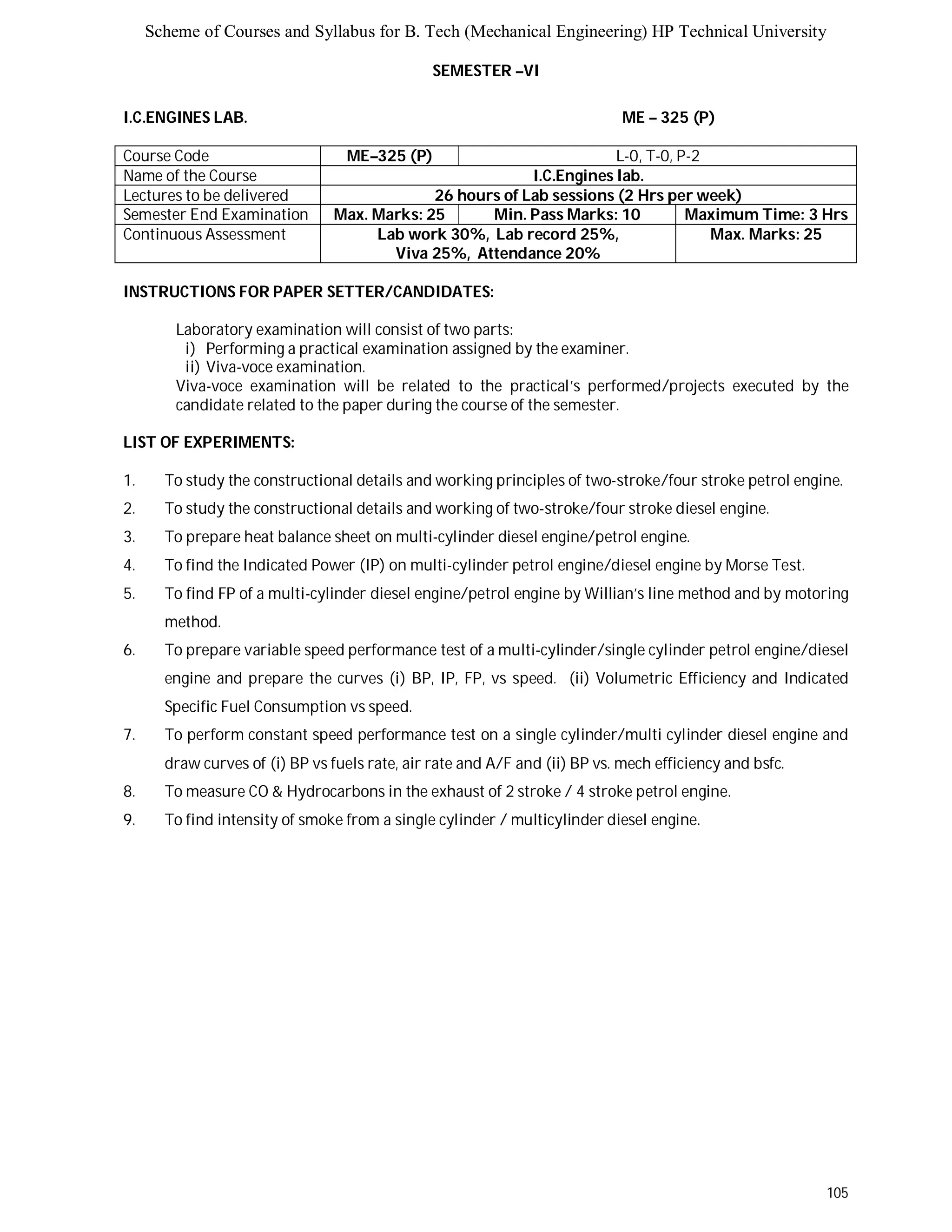 Scheme of Courses and Syllabus for B. Tech (Mechanical Engineering) HP Technical University 
105 
SEMESTER –VI 
I.C.ENGINES LAB. ME – 325 (P) 
Course Code ME–325 (P) L-0, T-0, P-2 
Name of the Course I.C.Engines lab. 
Lectures to be delivered 26 hours of Lab sessions (2 Hrs per week) 
Semester End Examination Max. Marks: 25 Min. Pass Marks: 10 Maximum Time: 3 Hrs 
Continuous Assessment Lab work 30%, Lab record 25%, 
Viva 25%, Attendance 20% 
Max. Marks: 25 
INSTRUCTIONS FOR PAPER SETTER/CANDIDATES: 
Laboratory examination will consist of two parts: 
i) Performing a practical examination assigned by the examiner. 
ii) Viva-voce examination. 
Viva-voce examination will be related to the practical’s performed/projects executed by the 
candidate related to the paper during the course of the semester. 
LIST OF EXPERIMENTS: 
1. To study the constructional details and working principles of two-stroke/four stroke petrol engine. 
2. To study the constructional details and working of two-stroke/four stroke diesel engine. 
3. To prepare heat balance sheet on multi-cylinder diesel engine/petrol engine. 
4. To find the Indicated Power (IP) on multi-cylinder petrol engine/diesel engine by Morse Test. 
5. To find FP of a multi-cylinder diesel engine/petrol engine by Willian’s line method and by motoring 
method. 
6. To prepare variable speed performance test of a multi-cylinder/single cylinder petrol engine/diesel 
engine and prepare the curves (i) BP, IP, FP, vs speed. (ii) Volumetric Efficiency and Indicated 
Specific Fuel Consumption vs speed. 
7. To perform constant speed performance test on a single cylinder/multi cylinder diesel engine and 
draw curves of (i) BP vs fuels rate, air rate and A/F and (ii) BP vs. mech efficiency and bsfc. 
8. To measure CO & Hydrocarbons in the exhaust of 2 stroke / 4 stroke petrol engine. 
9. To find intensity of smoke from a single cylinder / multicylinder diesel engine. 
 