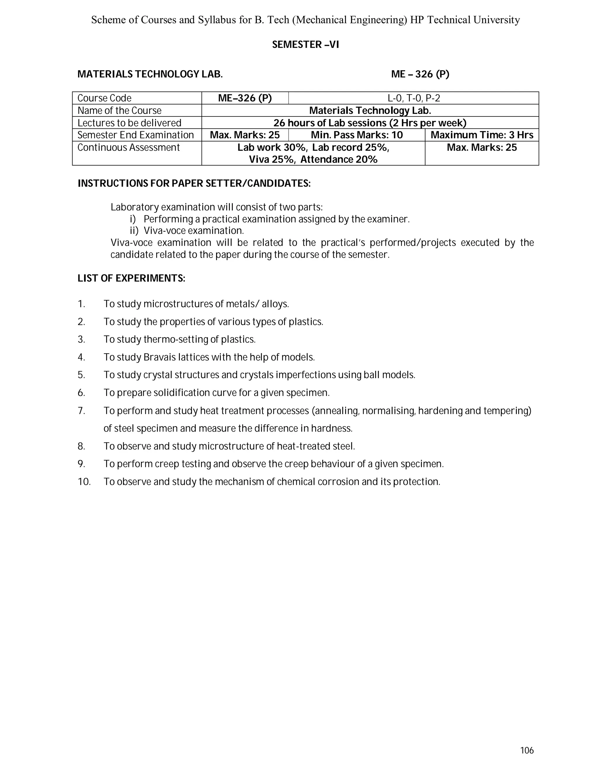 Scheme of Courses and Syllabus for B. Tech (Mechanical Engineering) HP Technical University 
106 
SEMESTER –VI 
MATERIALS TECHNOLOGY LAB. ME – 326 (P) 
Course Code ME–326 (P) L-0, T-0, P-2 
Name of the Course Materials Technology Lab. 
Lectures to be delivered 26 hours of Lab sessions (2 Hrs per week) 
Semester End Examination Max. Marks: 25 Min. Pass Marks: 10 Maximum Time: 3 Hrs 
Continuous Assessment Lab work 30%, Lab record 25%, 
Viva 25%, Attendance 20% 
Max. Marks: 25 
INSTRUCTIONS FOR PAPER SETTER/CANDIDATES: 
Laboratory examination will consist of two parts: 
i) Performing a practical examination assigned by the examiner. 
ii) Viva-voce examination. 
Viva-voce examination will be related to the practical’s performed/projects executed by the 
candidate related to the paper during the course of the semester. 
LIST OF EXPERIMENTS: 
1. To study microstructures of metals/ alloys. 
2. To study the properties of various types of plastics. 
3. To study thermo-setting of plastics. 
4. To study Bravais lattices with the help of models. 
5. To study crystal structures and crystals imperfections using ball models. 
6. To prepare solidification curve for a given specimen. 
7. To perform and study heat treatment processes (annealing, normalising, hardening and tempering) 
of steel specimen and measure the difference in hardness. 
8. To observe and study microstructure of heat-treated steel. 
9. To perform creep testing and observe the creep behaviour of a given specimen. 
10. To observe and study the mechanism of chemical corrosion and its protection. 
 