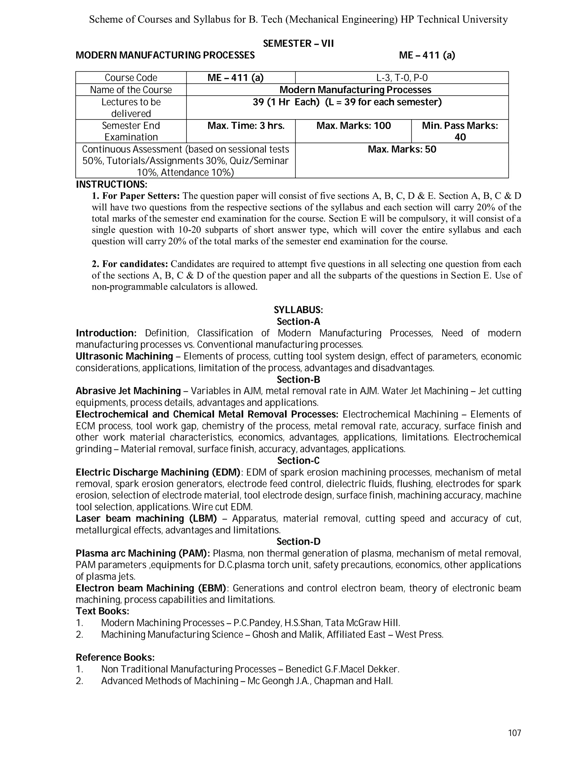 Scheme of Courses and Syllabus for B. Tech (Mechanical Engineering) HP Technical University 
107 
SEMESTER – VII 
MODERN MANUFACTURING PROCESSES ME – 411 (a) 
Course Code ME – 411 (a) L - 3 , T - 0 , P - 0 
Name of the Course Modern Manufacturing Processes 
Lectures to be 
delivered 
39 (1 Hr Each) (L = 39 for each semester) 
Semester End 
Examination 
Max. Time: 3 hrs. Max. Marks: 100 Min. Pass Marks: 
40 
Continuous Assessment (based on sessional tests 
50%, Tutorials/Assignments 30%, Quiz/Seminar 
10%, Attendance 10%) 
Max. Marks: 50 
INSTRUCTIONS: 
1. For Paper Setters: The question paper will consist of five sections A, B, C, D & E. Section A, B, C & D 
will have two questions from the respective sections of the syllabus and each section will carry 20% of the 
total marks of the semester end examination for the course. Section E will be compulsory, it will consist of a 
single question with 10-20 subparts of short answer type, which will cover the entire syllabus and each 
question will carry 20% of the total marks of the semester end examination for the course. 
2. For candidates: Candidates are required to attempt five questions in all selecting one question from each 
of the sections A, B, C & D of the question paper and all the subparts of the questions in Section E. Use of 
non-programmable calculators is allowed. 
SYLLABUS: 
Section-A 
Introduction: Definition, Classification of Modern Manufacturing Processes, Need of modern 
manufacturing processes vs. Conventional manufacturing processes. 
Ultrasonic Machining – Elements of process, cutting tool system design, effect of parameters, economic 
considerations, applications, limitation of the process, advantages and disadvantages. 
Section-B 
Abrasive Jet Machining – Variables in AJM, metal removal rate in AJM. Water Jet Machining – Jet cutting 
equipments, process details, advantages and applications. 
Electrochemical and Chemical Metal Removal Processes: Electrochemical Machining – Elements of 
ECM process, tool work gap, chemistry of the process, metal removal rate, accuracy, surface finish and 
other work material characteristics, economics, advantages, applications, limitations. Electrochemical 
grinding – Material removal, surface finish, accuracy, advantages, applications. 
Section-C 
Electric Discharge Machining (EDM): EDM of spark erosion machining processes, mechanism of metal 
removal, spark erosion generators, electrode feed control, dielectric fluids, flushing, electrodes for spark 
erosion, selection of electrode material, tool electrode design, surface finish, machining accuracy, machine 
tool selection, applications. Wire cut EDM. 
Laser beam machining (LBM) – Apparatus, material removal, cutting speed and accuracy of cut, 
metallurgical effects, advantages and limitations. 
Section-D 
Plasma arc Machining (PAM): Plasma, non thermal generation of plasma, mechanism of metal removal, 
PAM parameters ,equipments for D.C.plasma torch unit, safety precautions, economics, other applications 
of plasma jets. 
Electron beam Machining (EBM): Generations and control electron beam, theory of electronic beam 
machining, process capabilities and limitations. 
Text Books: 
1. Modern Machining Processes – P.C.Pandey, H.S.Shan, Tata McGraw Hill. 
2. Machining Manufacturing Science – Ghosh and Malik, Affiliated East – West Press. 
Reference Books: 
1. Non Traditional Manufacturing Processes – Benedict G.F.Macel Dekker. 
2. Advanced Methods of Machining – Mc Geongh J.A., Chapman and Hall. 
 