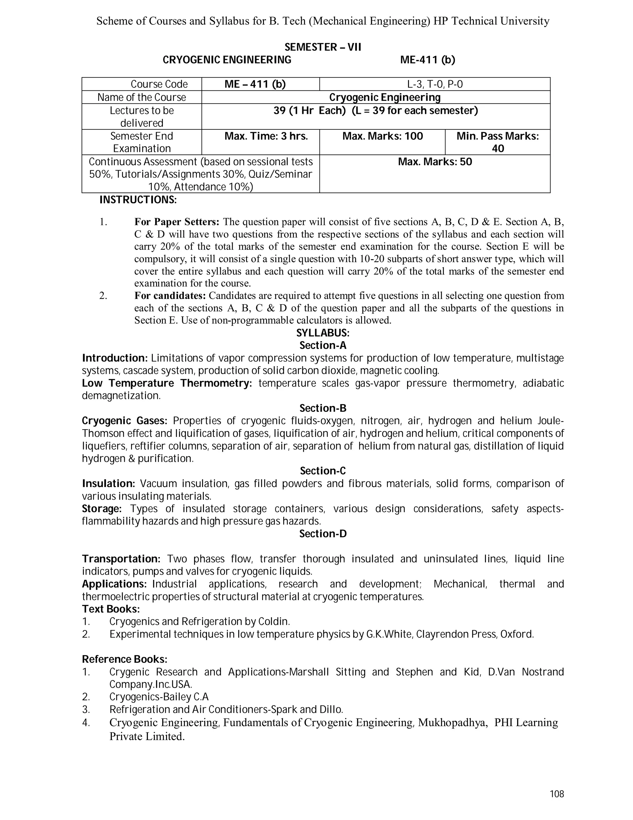 Scheme of Courses and Syllabus for B. Tech (Mechanical Engineering) HP Technical University 
108 
SEMESTER – VII 
CRYOGENIC ENGINEERING ME-411 (b) 
Course Code ME – 411 (b) L - 3 , T - 0 , P - 0 
Name of the Course Cryogenic Engineering 
Lectures to be 
delivered 
39 (1 Hr Each) (L = 39 for each semester) 
Semester End 
Examination 
Max. Time: 3 hrs. Max. Marks: 100 Min. Pass Marks: 
40 
Continuous Assessment (based on sessional tests 
50%, Tutorials/Assignments 30%, Quiz/Seminar 
10%, Attendance 10%) 
Max. Marks: 50 
INSTRUCTIONS: 
1. For Paper Setters: The question paper will consist of five sections A, B, C, D & E. Section A, B, 
C & D will have two questions from the respective sections of the syllabus and each section will 
carry 20% of the total marks of the semester end examination for the course. Section E will be 
compulsory, it will consist of a single question with 10-20 subparts of short answer type, which will 
cover the entire syllabus and each question will carry 20% of the total marks of the semester end 
examination for the course. 
2. For candidates: Candidates are required to attempt five questions in all selecting one question from 
each of the sections A, B, C & D of the question paper and all the subparts of the questions in 
Section E. Use of non-programmable calculators is allowed. 
SYLLABUS: 
Section-A 
Introduction: Limitations of vapor compression systems for production of low temperature, multistage 
systems, cascade system, production of solid carbon dioxide, magnetic cooling. 
Low Temperature Thermometry: temperature scales gas-vapor pressure thermometry, adiabatic 
demagnetization. 
Section-B 
Cryogenic Gases: Properties of cryogenic fluids-oxygen, nitrogen, air, hydrogen and helium Joule- 
Thomson effect and liquification of gases, liquification of air, hydrogen and helium, critical components of 
liquefiers, reftifier columns, separation of air, separation of helium from natural gas, distillation of liquid 
hydrogen & purification. 
Section-C 
Insulation: Vacuum insulation, gas filled powders and fibrous materials, solid forms, comparison of 
various insulating materials. 
Storage: Types of insulated storage containers, various design considerations, safety aspects-flammability 
hazards and high pressure gas hazards. 
Section-D 
Transportation: Two phases flow, transfer thorough insulated and uninsulated lines, liquid line 
indicators, pumps and valves for cryogenic liquids. 
Applications: Industrial applications, research and development; Mechanical, thermal and 
thermoelectric properties of structural material at cryogenic temperatures. 
Text Books: 
1. Cryogenics and Refrigeration by Coldin. 
2. Experimental techniques in low temperature physics by G.K.White, Clayrendon Press, Oxford. 
Reference Books: 
1. Crygenic Research and Applications-Marshall Sitting and Stephen and Kid, D.Van Nostrand 
Company.Inc.USA. 
2. Cryogenics-Bailey C.A 
3. Refrigeration and Air Conditioners-Spark and Dillo. 
4. Cryogenic Engineering, Fundamentals of Cryogenic Engineering, Mukhopadhya, PHI Learning 
Private Limited. 
 