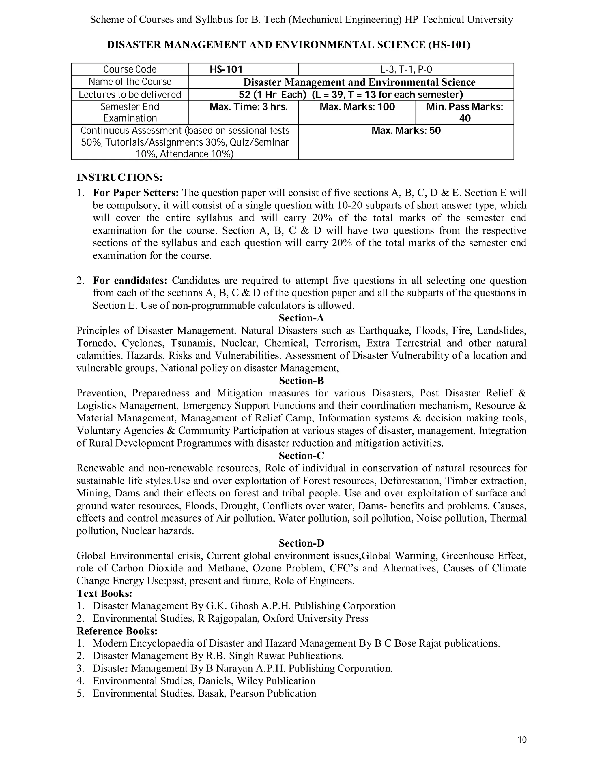 Scheme of Courses and Syllabus for B. Tech (Mechanical Engineering) HP Technical University 
10 
DISASTER MANAGEMENT AND ENVIRONMENTAL SCIENCE (HS-101) 
Course Code HS-101 L-3, T-1, P-0 
Name of the Course Disaster Management and Environmental Science 
Lectures to be delivered 52 (1 Hr Each) (L = 39, T = 13 for each semester) 
Semester End 
Examination 
Max. Time: 3 hrs. Max. Marks: 100 Min. Pass Marks: 
40 
Continuous Assessment (based on sessional tests 
50%, Tutorials/Assignments 30%, Quiz/Seminar 
10%, Attendance 10%) 
Max. Marks: 50 
INSTRUCTIONS: 
1. For Paper Setters: The question paper will consist of five sections A, B, C, D & E. Section E will 
be compulsory, it will consist of a single question with 10-20 subparts of short answer type, which 
will cover the entire syllabus and will carry 20% of the total marks of the semester end 
examination for the course. Section A, B, C & D will have two questions from the respective 
sections of the syllabus and each question will carry 20% of the total marks of the semester end 
examination for the course. 
2. For candidates: Candidates are required to attempt five questions in all selecting one question 
from each of the sections A, B, C & D of the question paper and all the subparts of the questions in 
Section E. Use of non-programmable calculators is allowed. 
Section-A 
Principles of Disaster Management. Natural Disasters such as Earthquake, Floods, Fire, Landslides, 
Tornedo, Cyclones, Tsunamis, Nuclear, Chemical, Terrorism, Extra Terrestrial and other natural 
calamities. Hazards, Risks and Vulnerabilities. Assessment of Disaster Vulnerability of a location and 
vulnerable groups, National policy on disaster Management, 
Section-B 
Prevention, Preparedness and Mitigation measures for various Disasters, Post Disaster Relief & 
Logistics Management, Emergency Support Functions and their coordination mechanism, Resource & 
Material Management, Management of Relief Camp, Information systems & decision making tools, 
Voluntary Agencies & Community Participation at various stages of disaster, management, Integration 
of Rural Development Programmes with disaster reduction and mitigation activities. 
Section-C 
Renewable and non-renewable resources, Role of individual in conservation of natural resources for 
sustainable life styles.Use and over exploitation of Forest resources, Deforestation, Timber extraction, 
Mining, Dams and their effects on forest and tribal people. Use and over exploitation of surface and 
ground water resources, Floods, Drought, Conflicts over water, Dams- benefits and problems. Causes, 
effects and control measures of Air pollution, Water pollution, soil pollution, Noise pollution, Thermal 
pollution, Nuclear hazards. 
Section-D 
Global Environmental crisis, Current global environment issues,Global Warming, Greenhouse Effect, 
role of Carbon Dioxide and Methane, Ozone Problem, CFC’s and Alternatives, Causes of Climate 
Change Energy Use:past, present and future, Role of Engineers. 
Text Books: 
1. Disaster Management By G.K. Ghosh A.P.H. Publishing Corporation 
2. Environmental Studies, R Rajgopalan, Oxford University Press 
Reference Books: 
1. Modern Encyclopaedia of Disaster and Hazard Management By B C Bose Rajat publications. 
2. Disaster Management By R.B. Singh Rawat Publications. 
3. Disaster Management By B Narayan A.P.H. Publishing Corporation. 
4. Environmental Studies, Daniels, Wiley Publication 
5. Environmental Studies, Basak, Pearson Publication 
 