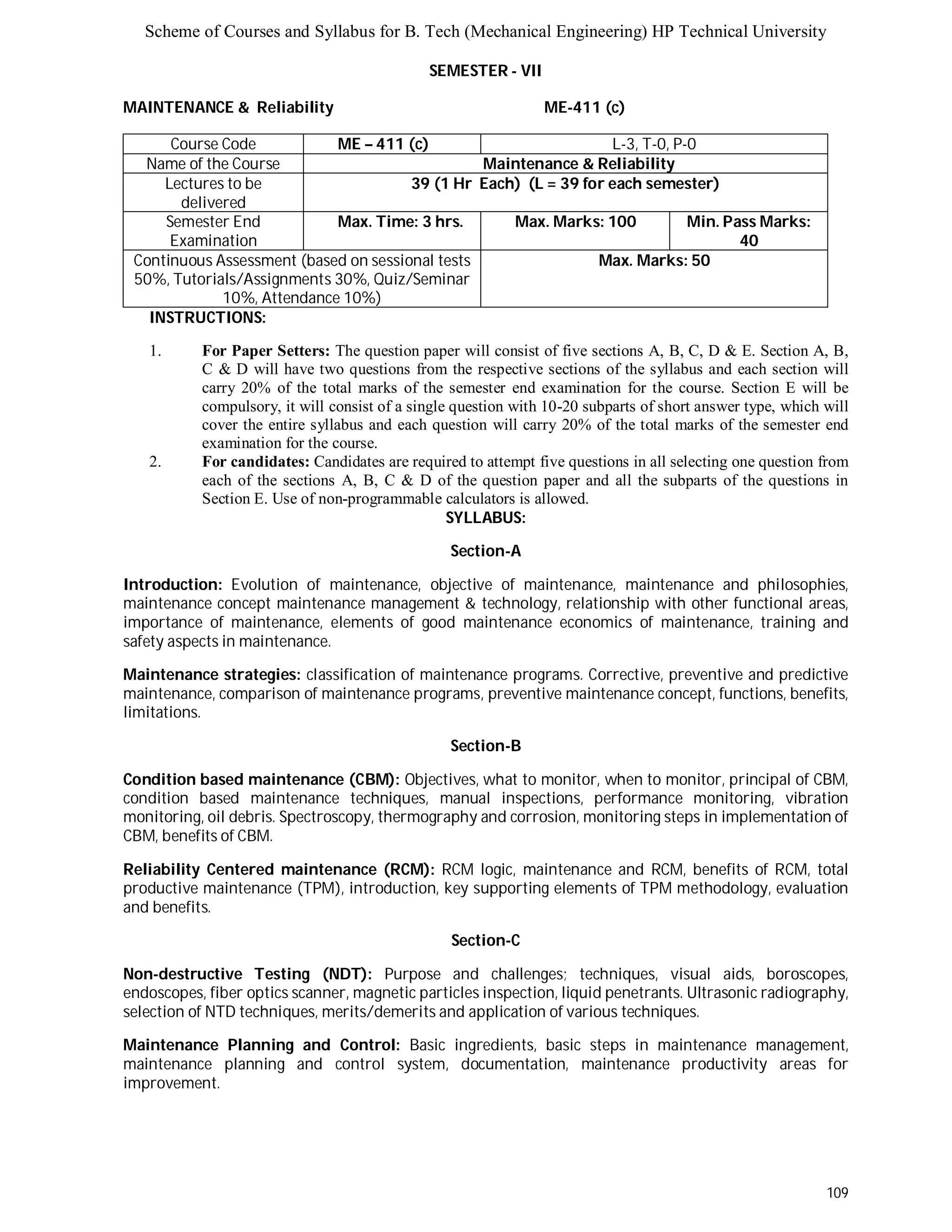 Scheme of Courses and Syllabus for B. Tech (Mechanical Engineering) HP Technical University 
109 
SEMESTER - VII 
MAINTENANCE & Reliability ME-411 (c) 
Course Code ME – 411 (c) L - 3 , T - 0 , P - 0 
Name of the Course Maintenance & Reliability 
Lectures to be 
delivered 
39 (1 Hr Each) (L = 39 for each semester) 
Semester End 
Examination 
Max. Time: 3 hrs. Max. Marks: 100 Min. Pass Marks: 
40 
Continuous Assessment (based on sessional tests 
50%, Tutorials/Assignments 30%, Quiz/Seminar 
10%, Attendance 10%) 
Max. Marks: 50 
INSTRUCTIONS: 
1. For Paper Setters: The question paper will consist of five sections A, B, C, D & E. Section A, B, 
C & D will have two questions from the respective sections of the syllabus and each section will 
carry 20% of the total marks of the semester end examination for the course. Section E will be 
compulsory, it will consist of a single question with 10-20 subparts of short answer type, which will 
cover the entire syllabus and each question will carry 20% of the total marks of the semester end 
examination for the course. 
2. For candidates: Candidates are required to attempt five questions in all selecting one question from 
each of the sections A, B, C & D of the question paper and all the subparts of the questions in 
Section E. Use of non-programmable calculators is allowed. 
SYLLABUS: 
Section-A 
Introduction: Evolution of maintenance, objective of maintenance, maintenance and philosophies, 
maintenance concept maintenance management & technology, relationship with other functional areas, 
importance of maintenance, elements of good maintenance economics of maintenance, training and 
safety aspects in maintenance. 
Maintenance strategies: classification of maintenance programs. Corrective, preventive and predictive 
maintenance, comparison of maintenance programs, preventive maintenance concept, functions, benefits, 
limitations. 
Section-B 
Condition based maintenance (CBM): Objectives, what to monitor, when to monitor, principal of CBM, 
condition based maintenance techniques, manual inspections, performance monitoring, vibration 
monitoring, oil debris. Spectroscopy, thermography and corrosion, monitoring steps in implementation of 
CBM, benefits of CBM. 
Reliability Centered maintenance (RCM): RCM logic, maintenance and RCM, benefits of RCM, total 
productive maintenance (TPM), introduction, key supporting elements of TPM methodology, evaluation 
and benefits. 
Section-C 
Non-destructive Testing (NDT): Purpose and challenges; techniques, visual aids, boroscopes, 
endoscopes, fiber optics scanner, magnetic particles inspection, liquid penetrants. Ultrasonic radiography, 
selection of NTD techniques, merits/demerits and application of various techniques. 
Maintenance Planning and Control: Basic ingredients, basic steps in maintenance management, 
maintenance planning and control system, documentation, maintenance productivity areas for 
improvement. 
 