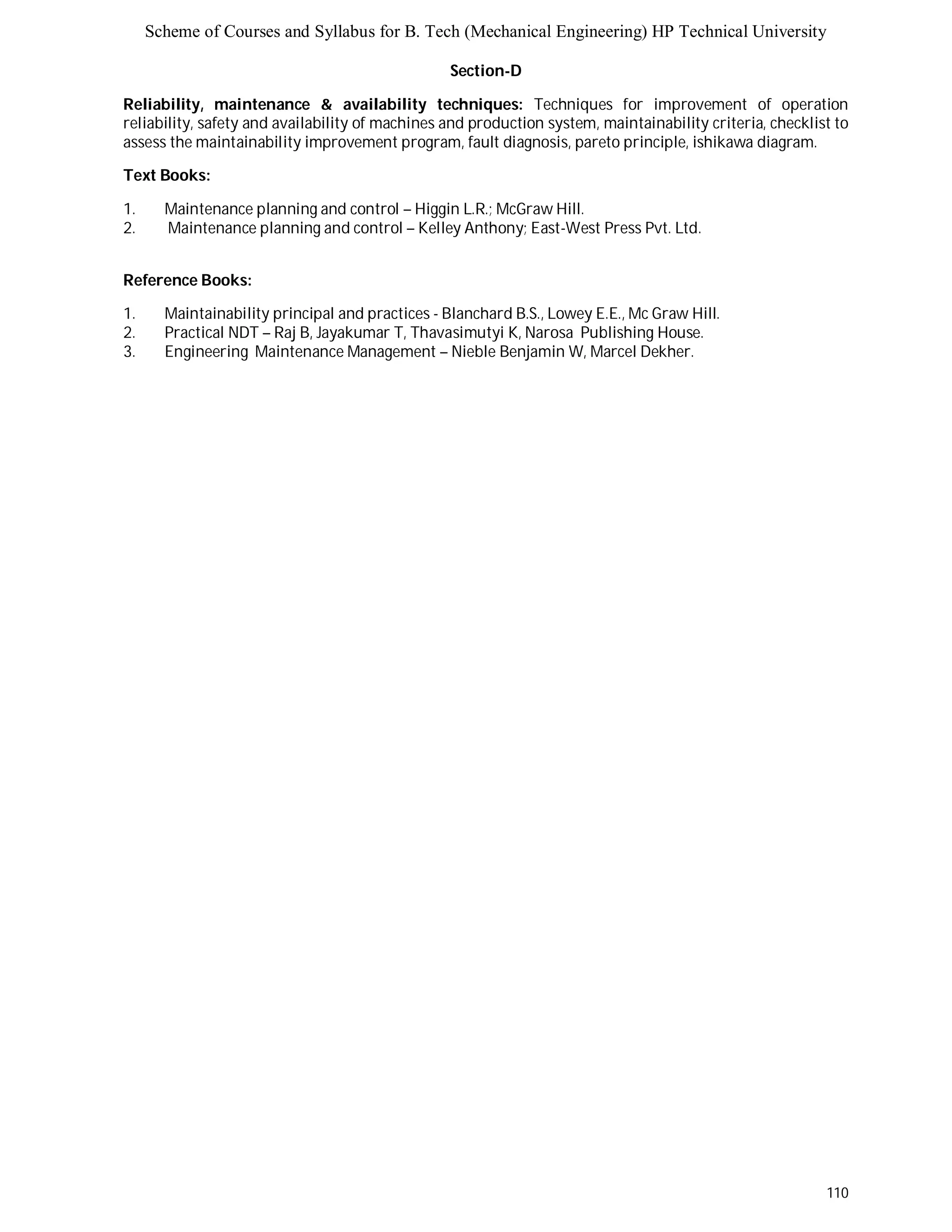 Scheme of Courses and Syllabus for B. Tech (Mechanical Engineering) HP Technical University 
110 
Section-D 
Reliability, maintenance & availability techniques: Techniques for improvement of operation 
reliability, safety and availability of machines and production system, maintainability criteria, checklist to 
assess the maintainability improvement program, fault diagnosis, pareto principle, ishikawa diagram. 
Text Books: 
1. Maintenance planning and control – Higgin L.R.; McGraw Hill. 
2. Maintenance planning and control – Kelley Anthony; East-West Press Pvt. Ltd. 
Reference Books: 
1. Maintainability principal and practices - Blanchard B.S., Lowey E.E., Mc Graw Hill. 
2. Practical NDT – Raj B, Jayakumar T, Thavasimutyi K, Narosa Publishing House. 
3. Engineering Maintenance Management – Nieble Benjamin W, Marcel Dekher. 
 
