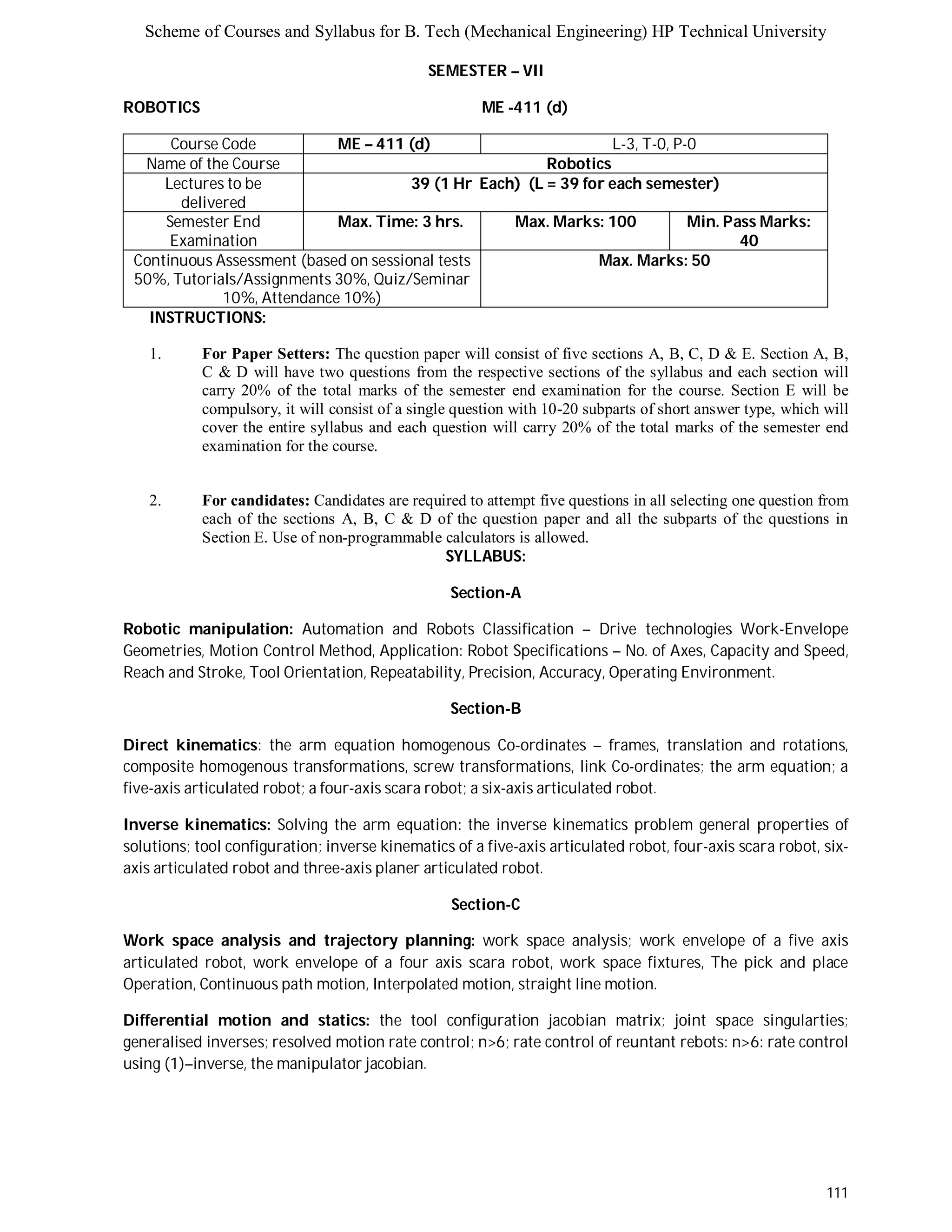 Scheme of Courses and Syllabus for B. Tech (Mechanical Engineering) HP Technical University 
111 
SEMESTER – VII 
ROBOTICS ME -411 (d) 
Course Code ME – 411 (d) L - 3 , T - 0 , P - 0 
Name of the Course Robotics 
Lectures to be 
delivered 
39 (1 Hr Each) (L = 39 for each semester) 
Semester End 
Examination 
Max. Time: 3 hrs. Max. Marks: 100 Min. Pass Marks: 
40 
Continuous Assessment (based on sessional tests 
50%, Tutorials/Assignments 30%, Quiz/Seminar 
10%, Attendance 10%) 
Max. Marks: 50 
INSTRUCTIONS: 
1. For Paper Setters: The question paper will consist of five sections A, B, C, D & E. Section A, B, 
C & D will have two questions from the respective sections of the syllabus and each section will 
carry 20% of the total marks of the semester end examination for the course. Section E will be 
compulsory, it will consist of a single question with 10-20 subparts of short answer type, which will 
cover the entire syllabus and each question will carry 20% of the total marks of the semester end 
examination for the course. 
2. For candidates: Candidates are required to attempt five questions in all selecting one question from 
each of the sections A, B, C & D of the question paper and all the subparts of the questions in 
Section E. Use of non-programmable calculators is allowed. 
SYLLABUS: 
Section-A 
Robotic manipulation: Automation and Robots Classification – Drive technologies Work-Envelope 
Geometries, Motion Control Method, Application: Robot Specifications – No. of Axes, Capacity and Speed, 
Reach and Stroke, Tool Orientation, Repeatability, Precision, Accuracy, Operating Environment. 
Section-B 
Direct kinematics: the arm equation homogenous Co-ordinates – frames, translation and rotations, 
composite homogenous transformations, screw transformations, link Co-ordinates; the arm equation; a 
five-axis articulated robot; a four-axis scara robot; a six-axis articulated robot. 
Inverse kinematics: Solving the arm equation: the inverse kinematics problem general properties of 
solutions; tool configuration; inverse kinematics of a five-axis articulated robot, four-axis scara robot, six-axis 
articulated robot and three-axis planer articulated robot. 
Section-C 
Work space analysis and trajectory planning: work space analysis; work envelope of a five axis 
articulated robot, work envelope of a four axis scara robot, work space fixtures, The pick and place 
Operation, Continuous path motion, Interpolated motion, straight line motion. 
Differential motion and statics: the tool configuration jacobian matrix; joint space singularties; 
generalised inverses; resolved motion rate control; n>6; rate control of reuntant rebots: n>6: rate control 
using (1)–inverse, the manipulator jacobian. 
 