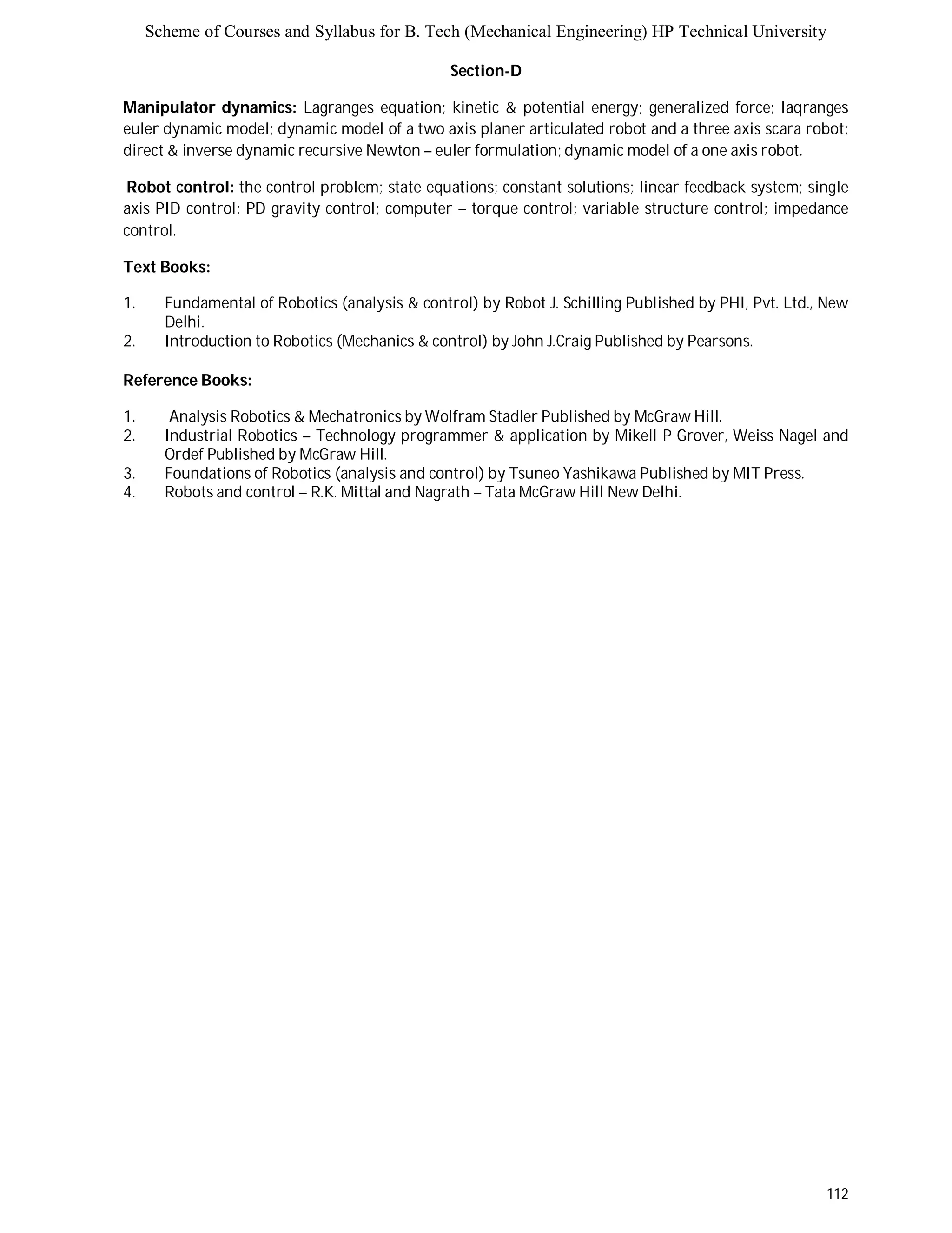 Scheme of Courses and Syllabus for B. Tech (Mechanical Engineering) HP Technical University 
112 
Section-D 
Manipulator dynamics: Lagranges equation; kinetic & potential energy; generalized force; laqranges 
euler dynamic model; dynamic model of a two axis planer articulated robot and a three axis scara robot; 
direct & inverse dynamic recursive Newton – euler formulation; dynamic model of a one axis robot. 
Robot control: the control problem; state equations; constant solutions; linear feedback system; single 
axis PID control; PD gravity control; computer – torque control; variable structure control; impedance 
control. 
Text Books: 
1. Fundamental of Robotics (analysis & control) by Robot J. Schilling Published by PHI, Pvt. Ltd., New 
Delhi. 
2. Introduction to Robotics (Mechanics & control) by John J.Craig Published by Pearsons. 
Reference Books: 
1. Analysis Robotics & Mechatronics by Wolfram Stadler Published by McGraw Hill. 
2. Industrial Robotics – Technology programmer & application by Mikell P Grover, Weiss Nagel and 
Ordef Published by McGraw Hill. 
3. Foundations of Robotics (analysis and control) by Tsuneo Yashikawa Published by MIT Press. 
4. Robots and control – R.K. Mittal and Nagrath – Tata McGraw Hill New Delhi. 
 