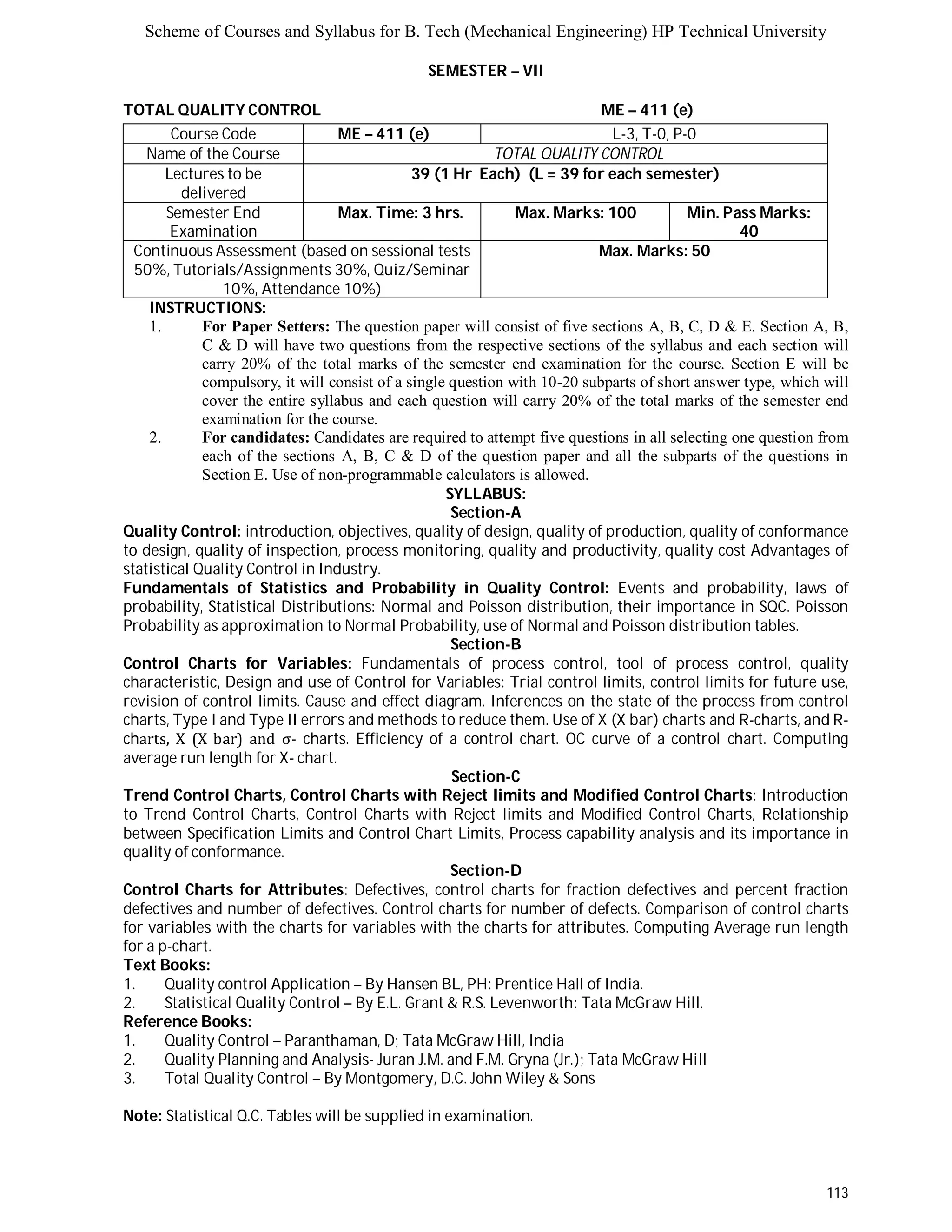 Scheme of Courses and Syllabus for B. Tech (Mechanical Engineering) HP Technical University 
113 
SEMESTER – VII 
TOTAL QUALITY CONTROL ME – 411 (e) 
Course Code ME – 411 (e) L - 3 , T - 0 , P - 0 
Name of the Course TOTAL QUALITY CONTROL 
Lectures to be 
delivered 
39 (1 Hr Each) (L = 39 for each semester) 
Semester End 
Examination 
Max. Time: 3 hrs. Max. Marks: 100 Min. Pass Marks: 
40 
Continuous Assessment (based on sessional tests 
50%, Tutorials/Assignments 30%, Quiz/Seminar 
10%, Attendance 10%) 
Max. Marks: 50 
INSTRUCTIONS: 
1. For Paper Setters: The question paper will consist of five sections A, B, C, D & E. Section A, B, 
C & D will have two questions from the respective sections of the syllabus and each section will 
carry 20% of the total marks of the semester end examination for the course. Section E will be 
compulsory, it will consist of a single question with 10-20 subparts of short answer type, which will 
cover the entire syllabus and each question will carry 20% of the total marks of the semester end 
examination for the course. 
2. For candidates: Candidates are required to attempt five questions in all selecting one question from 
each of the sections A, B, C & D of the question paper and all the subparts of the questions in 
Section E. Use of non-programmable calculators is allowed. 
SYLLABUS: 
Section-A 
Quality Control: introduction, objectives, quality of design, quality of production, quality of conformance 
to design, quality of inspection, process monitoring, quality and productivity, quality cost Advantages of 
statistical Quality Control in Industry. 
Fundamentals of Statistics and Probability in Quality Control: Events and probability, laws of 
probability, Statistical Distributions: Normal and Poisson distribution, their importance in SQC. Poisson 
Probability as approximation to Normal Probability, use of Normal and Poisson distribution tables. 
Section-B 
Control Charts for Variables: Fundamentals of process control, tool of process control, quality 
characteristic, Design and use of Control for Variables: Trial control limits, control limits for future use, 
revision of control limits. Cause and effect diagram. Inferences on the state of the process from control 
charts, Type I and Type II errors and methods to reduce them. Use of X (X bar) charts and R-charts, and R-charts, 
X (X bar) and σ- charts. Efficiency of a control chart. OC curve of a control chart. Computing 
average run length for X- chart. 
Section-C 
Trend Control Charts, Control Charts with Reject limits and Modified Control Charts: Introduction 
to Trend Control Charts, Control Charts with Reject limits and Modified Control Charts, Relationship 
between Specification Limits and Control Chart Limits, Process capability analysis and its importance in 
quality of conformance. 
Section-D 
Control Charts for Attributes: Defectives, control charts for fraction defectives and percent fraction 
defectives and number of defectives. Control charts for number of defects. Comparison of control charts 
for variables with the charts for variables with the charts for attributes. Computing Average run length 
for a p-chart. 
Text Books: 
1. Quality control Application – By Hansen BL, PH: Prentice Hall of India. 
2. Statistical Quality Control – By E.L. Grant & R.S. Levenworth: Tata McGraw Hill. 
Reference Books: 
1. Quality Control – Paranthaman, D; Tata McGraw Hill, India 
2. Quality Planning and Analysis- Juran J.M. and F.M. Gryna (Jr.); Tata McGraw Hill 
3. Total Quality Control – By Montgomery, D.C. John Wiley & Sons 
Note: Statistical Q.C. Tables will be supplied in examination. 
 
