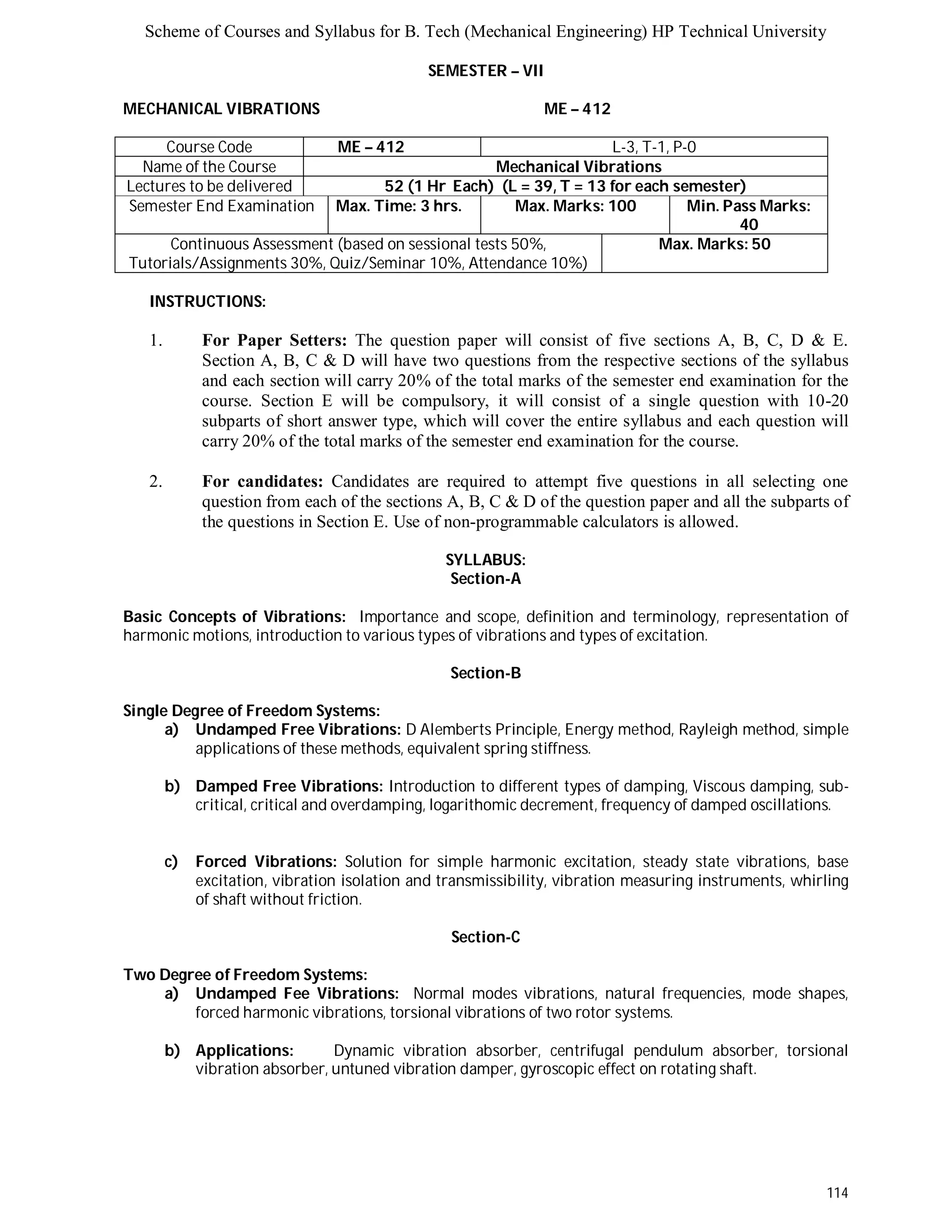 Scheme of Courses and Syllabus for B. Tech (Mechanical Engineering) HP Technical University 
114 
SEMESTER – VII 
MECHANICAL VIBRATIONS ME – 412 
Course Code ME – 412 L-3, T-1, P-0 
Name of the Course Mechanical Vibrations 
Lectures to be delivered 52 (1 Hr Each) (L = 39, T = 13 for each semester) 
Semester End Examination Max. Time: 3 hrs. Max. Marks: 100 Min. Pass Marks: 
40 
Continuous Assessment (based on sessional tests 50%, 
Tutorials/Assignments 30%, Quiz/Seminar 10%, Attendance 10%) 
Max. Marks: 50 
INSTRUCTIONS: 
1. For Paper Setters: The question paper will consist of five sections A, B, C, D & E. 
Section A, B, C & D will have two questions from the respective sections of the syllabus 
and each section will carry 20% of the total marks of the semester end examination for the 
course. Section E will be compulsory, it will consist of a single question with 10-20 
subparts of short answer type, which will cover the entire syllabus and each question will 
carry 20% of the total marks of the semester end examination for the course. 
2. For candidates: Candidates are required to attempt five questions in all selecting one 
question from each of the sections A, B, C & D of the question paper and all the subparts of 
the questions in Section E. Use of non-programmable calculators is allowed. 
SYLLABUS: 
Section-A 
Basic Concepts of Vibrations: Importance and scope, definition and terminology, representation of 
harmonic motions, introduction to various types of vibrations and types of excitation. 
Section-B 
Single Degree of Freedom Systems: 
a) Undamped Free Vibrations: D Alemberts Principle, Energy method, Rayleigh method, simple 
applications of these methods, equivalent spring stiffness. 
b) Damped Free Vibrations: Introduction to different types of damping, Viscous damping, sub-critical, 
critical and overdamping, logarithomic decrement, frequency of damped oscillations. 
c) Forced Vibrations: Solution for simple harmonic excitation, steady state vibrations, base 
excitation, vibration isolation and transmissibility, vibration measuring instruments, whirling 
of shaft without friction. 
Section-C 
Two Degree of Freedom Systems: 
a) Undamped Fee Vibrations: Normal modes vibrations, natural frequencies, mode shapes, 
forced harmonic vibrations, torsional vibrations of two rotor systems. 
b) Applications: Dynamic vibration absorber, centrifugal pendulum absorber, torsional 
vibration absorber, untuned vibration damper, gyroscopic effect on rotating shaft. 
 
