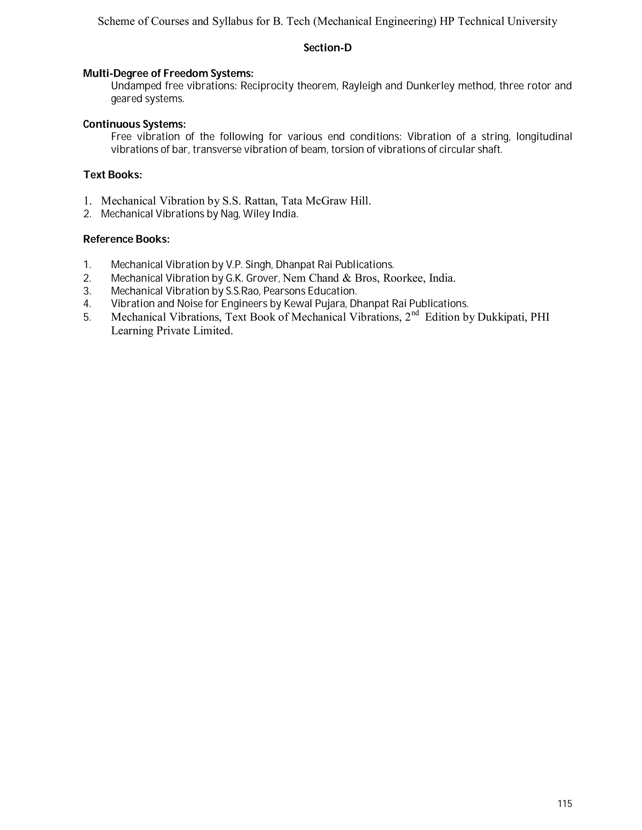 Scheme of Courses and Syllabus for B. Tech (Mechanical Engineering) HP Technical University 
115 
Section-D 
Multi-Degree of Freedom Systems: 
Undamped free vibrations: Reciprocity theorem, Rayleigh and Dunkerley method, three rotor and 
geared systems. 
Continuous Systems: 
Free vibration of the following for various end conditions: Vibration of a string, longitudinal 
vibrations of bar, transverse vibration of beam, torsion of vibrations of circular shaft. 
Text Books: 
1. Mechanical Vibration by S.S. Rattan, Tata McGraw Hill. 
2. Mechanical Vibrations by Nag, Wiley India. 
Reference Books: 
1. Mechanical Vibration by V.P. Singh, Dhanpat Rai Publications. 
2. Mechanical Vibration by G.K. Grover, Nem Chand & Bros, Roorkee, India. 
3. Mechanical Vibration by S.S.Rao, Pearsons Education. 
4. Vibration and Noise for Engineers by Kewal Pujara, Dhanpat Rai Publications. 
5. Mechanical Vibrations, Text Book of Mechanical Vibrations, 2nd Edition by Dukkipati, PHI 
Learning Private Limited. 
 