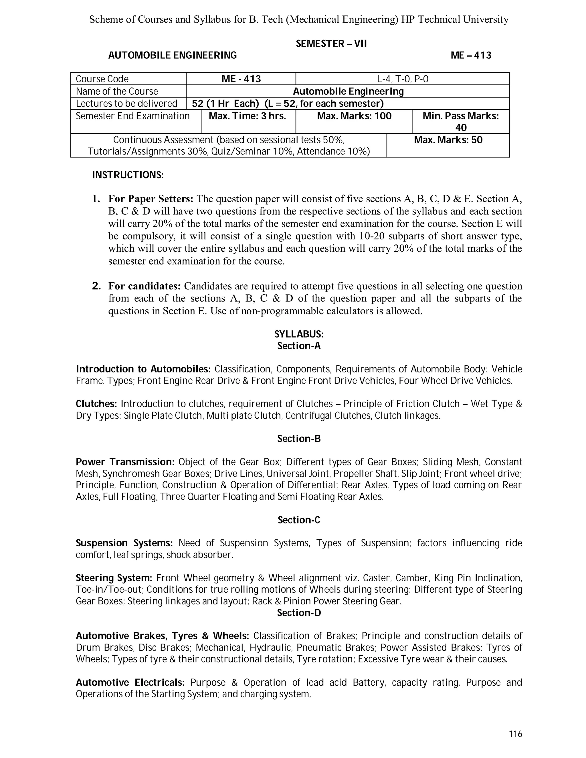 Scheme of Courses and Syllabus for B. Tech (Mechanical Engineering) HP Technical University 
116 
SEMESTER – VII 
AUTOMOBILE ENGINEERING ME – 413 
Course Code ME - 413 L-4, T-0, P-0 
Name of the Course Automobile Engineering 
Lectures to be delivered 52 (1 Hr Each) (L = 52, for each semester) 
Semester End Examination Max. Time: 3 hrs. Max. Marks: 100 Min. Pass Marks: 
40 
Continuous Assessment (based on sessional tests 50%, 
Tutorials/Assignments 30%, Quiz/Seminar 10%, Attendance 10%) 
Max. Marks: 50 
INSTRUCTIONS: 
1. For Paper Setters: The question paper will consist of five sections A, B, C, D & E. Section A, 
B, C & D will have two questions from the respective sections of the syllabus and each section 
will carry 20% of the total marks of the semester end examination for the course. Section E will 
be compulsory, it will consist of a single question with 10-20 subparts of short answer type, 
which will cover the entire syllabus and each question will carry 20% of the total marks of the 
semester end examination for the course. 
2. For candidates: Candidates are required to attempt five questions in all selecting one question 
from each of the sections A, B, C & D of the question paper and all the subparts of the 
questions in Section E. Use of non-programmable calculators is allowed. 
SYLLABUS: 
Section-A 
Introduction to Automobiles: Classification, Components, Requirements of Automobile Body: Vehicle 
Frame. Types; Front Engine Rear Drive & Front Engine Front Drive Vehicles, Four Wheel Drive Vehicles. 
Clutches: Introduction to clutches, requirement of Clutches – Principle of Friction Clutch – Wet Type & 
Dry Types: Single Plate Clutch, Multi plate Clutch, Centrifugal Clutches, Clutch linkages. 
Section-B 
Power Transmission: Object of the Gear Box; Different types of Gear Boxes; Sliding Mesh, Constant 
Mesh, Synchromesh Gear Boxes; Drive Lines, Universal Joint, Propeller Shaft, Slip Joint; Front wheel drive; 
Principle, Function, Construction & Operation of Differential; Rear Axles, Types of load coming on Rear 
Axles, Full Floating, Three Quarter Floating and Semi Floating Rear Axles. 
Section-C 
Suspension Systems: Need of Suspension Systems, Types of Suspension; factors influencing ride 
comfort, leaf springs, shock absorber. 
Steering System: Front Wheel geometry & Wheel alignment viz. Caster, Camber, King Pin Inclination, 
Toe-in/Toe-out; Conditions for true rolling motions of Wheels during steering: Different type of Steering 
Gear Boxes; Steering linkages and layout; Rack & Pinion Power Steering Gear. 
Section-D 
Automotive Brakes, Tyres & Wheels: Classification of Brakes; Principle and construction details of 
Drum Brakes, Disc Brakes; Mechanical, Hydraulic, Pneumatic Brakes; Power Assisted Brakes; Tyres of 
Wheels; Types of tyre & their constructional details, Tyre rotation; Excessive Tyre wear & their causes. 
Automotive Electricals: Purpose & Operation of lead acid Battery, capacity rating. Purpose and 
Operations of the Starting System; and charging system. 
 