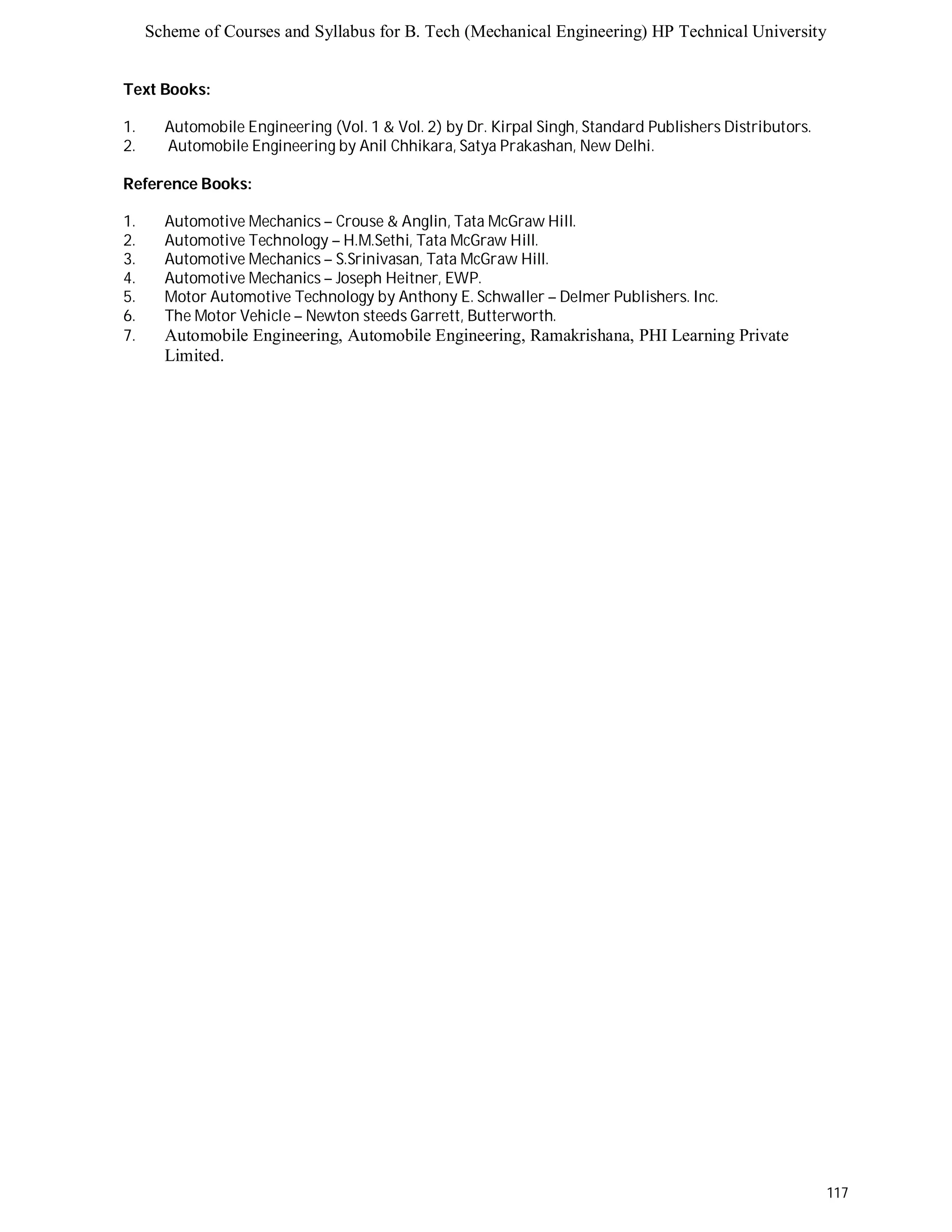 Scheme of Courses and Syllabus for B. Tech (Mechanical Engineering) HP Technical University 
117 
Text Books: 
1. Automobile Engineering (Vol. 1 & Vol. 2) by Dr. Kirpal Singh, Standard Publishers Distributors. 
2. Automobile Engineering by Anil Chhikara, Satya Prakashan, New Delhi. 
Reference Books: 
1. Automotive Mechanics – Crouse & Anglin, Tata McGraw Hill. 
2. Automotive Technology – H.M.Sethi, Tata McGraw Hill. 
3. Automotive Mechanics – S.Srinivasan, Tata McGraw Hill. 
4. Automotive Mechanics – Joseph Heitner, EWP. 
5. Motor Automotive Technology by Anthony E. Schwaller – Delmer Publishers. Inc. 
6. The Motor Vehicle – Newton steeds Garrett, Butterworth. 
7. Automobile Engineering, Automobile Engineering, Ramakrishana, PHI Learning Private 
Limited. 
 