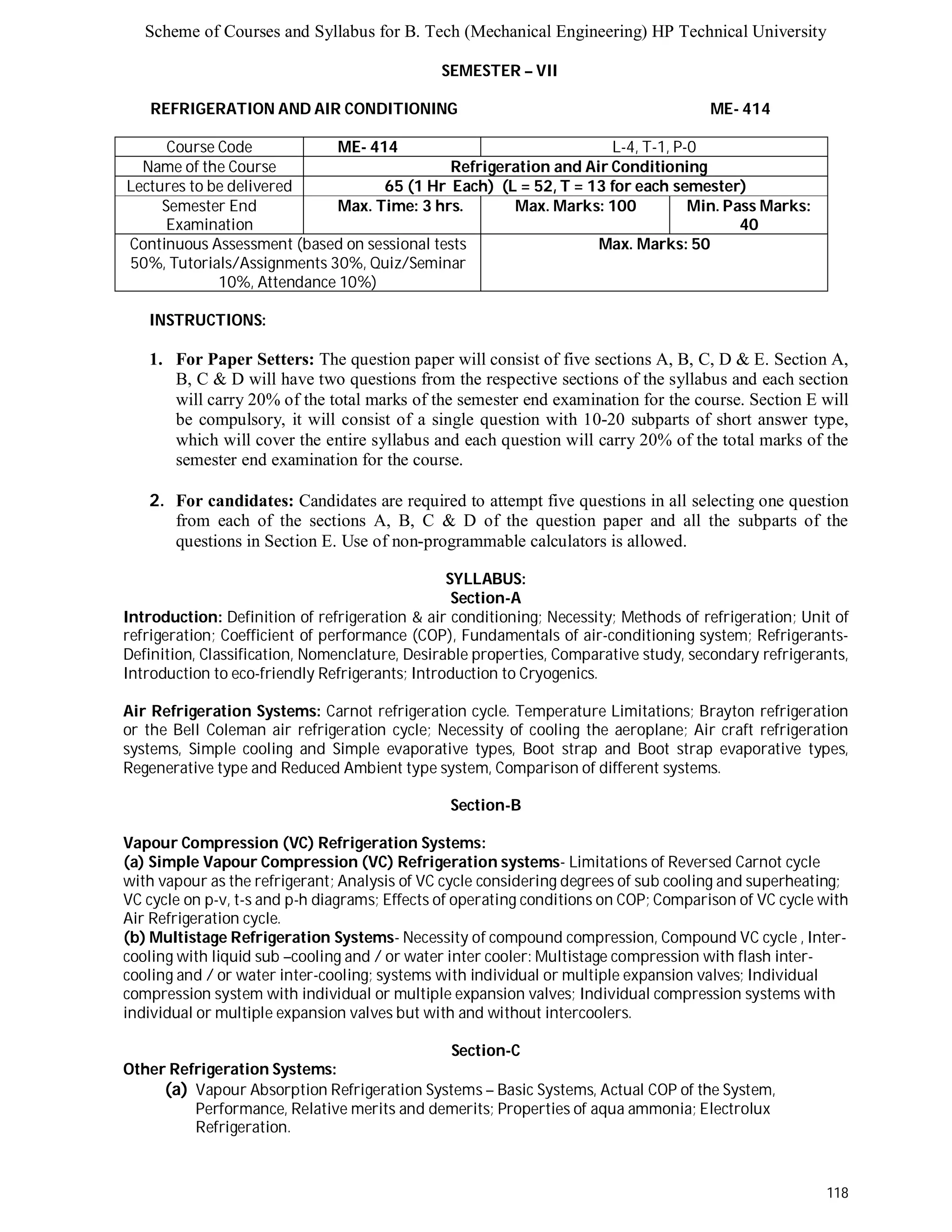 Scheme of Courses and Syllabus for B. Tech (Mechanical Engineering) HP Technical University 
118 
SEMESTER – VII 
REFRIGERATION AND AIR CONDITIONING ME- 414 
Course Code ME- 414 L-4, T-1, P-0 
Name of the Course Refrigeration and Air Conditioning 
Lectures to be delivered 65 (1 Hr Each) (L = 52, T = 13 for each semester) 
Semester End 
Examination 
Max. Time: 3 hrs. Max. Marks: 100 Min. Pass Marks: 
40 
Continuous Assessment (based on sessional tests 
50%, Tutorials/Assignments 30%, Quiz/Seminar 
10%, Attendance 10%) 
Max. Marks: 50 
INSTRUCTIONS: 
1. For Paper Setters: The question paper will consist of five sections A, B, C, D & E. Section A, 
B, C & D will have two questions from the respective sections of the syllabus and each section 
will carry 20% of the total marks of the semester end examination for the course. Section E will 
be compulsory, it will consist of a single question with 10-20 subparts of short answer type, 
which will cover the entire syllabus and each question will carry 20% of the total marks of the 
semester end examination for the course. 
2. For candidates: Candidates are required to attempt five questions in all selecting one question 
from each of the sections A, B, C & D of the question paper and all the subparts of the 
questions in Section E. Use of non-programmable calculators is allowed. 
SYLLABUS: 
Section-A 
Introduction: Definition of refrigeration & air conditioning; Necessity; Methods of refrigeration; Unit of 
refrigeration; Coefficient of performance (COP), Fundamentals of air-conditioning system; Refrigerants- 
Definition, Classification, Nomenclature, Desirable properties, Comparative study, secondary refrigerants, 
Introduction to eco-friendly Refrigerants; Introduction to Cryogenics. 
Air Refrigeration Systems: Carnot refrigeration cycle. Temperature Limitations; Brayton refrigeration 
or the Bell Coleman air refrigeration cycle; Necessity of cooling the aeroplane; Air craft refrigeration 
systems, Simple cooling and Simple evaporative types, Boot strap and Boot strap evaporative types, 
Regenerative type and Reduced Ambient type system, Comparison of different systems. 
Section-B 
Vapour Compression (VC) Refrigeration Systems: 
(a) Simple Vapour Compression (VC) Refrigeration systems- Limitations of Reversed Carnot cycle 
with vapour as the refrigerant; Analysis of VC cycle considering degrees of sub cooling and superheating; 
VC cycle on p-v, t-s and p-h diagrams; Effects of operating conditions on COP; Comparison of VC cycle with 
Air Refrigeration cycle. 
(b) Multistage Refrigeration Systems- Necessity of compound compression, Compound VC cycle , Inter-cooling 
with liquid sub –cooling and / or water inter cooler: Multistage compression with flash inter-cooling 
and / or water inter-cooling; systems with individual or multiple expansion valves; Individual 
compression system with individual or multiple expansion valves; Individual compression systems with 
individual or multiple expansion valves but with and without intercoolers. 
Section-C 
Other Refrigeration Systems: 
(a) Vapour Absorption Refrigeration Systems – Basic Systems, Actual COP of the System, 
Performance, Relative merits and demerits; Properties of aqua ammonia; Electrolux 
Refrigeration. 
 