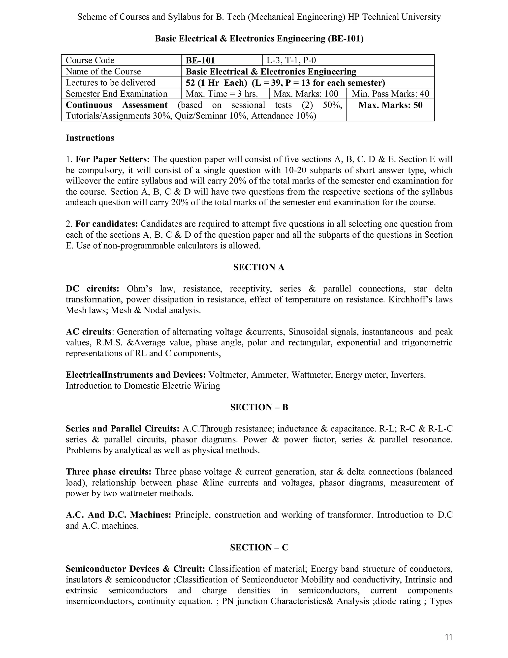 Scheme of Courses and Syllabus for B. Tech (Mechanical Engineering) HP Technical University 
11 
Basic Electrical & Electronics Engineering (BE-101) 
Course Code BE-101 L-3, T-1, P-0 
Name of the Course Basic Electrical & Electronics Engineering 
Lectures to be delivered 52 (1 Hr Each) (L = 39, P = 13 for each semester) 
Semester End Examination Max. Time = 3 hrs. Max. Marks: 100 Min. Pass Marks: 40 
Continuous Assessment (based on sessional tests (2) 50%, 
Max. Marks: 50 
Tutorials/Assignments 30%, Quiz/Seminar 10%, Attendance 10%) 
Instructions 
1. For Paper Setters: The question paper will consist of five sections A, B, C, D & E. Section E will 
be compulsory, it will consist of a single question with 10-20 subparts of short answer type, which 
willcover the entire syllabus and will carry 20% of the total marks of the semester end examination for 
the course. Section A, B, C & D will have two questions from the respective sections of the syllabus 
andeach question will carry 20% of the total marks of the semester end examination for the course. 
2. For candidates: Candidates are required to attempt five questions in all selecting one question from 
each of the sections A, B, C & D of the question paper and all the subparts of the questions in Section 
E. Use of non-programmable calculators is allowed. 
SECTION A 
DC circuits: Ohm’s law, resistance, receptivity, series & parallel connections, star delta 
transformation, power dissipation in resistance, effect of temperature on resistance. Kirchhoff’s laws 
Mesh laws; Mesh & Nodal analysis. 
AC circuits: Generation of alternating voltage &currents, Sinusoidal signals, instantaneous and peak 
values, R.M.S. &Average value, phase angle, polar and rectangular, exponential and trigonometric 
representations of RL and C components, 
ElectricalInstruments and Devices: Voltmeter, Ammeter, Wattmeter, Energy meter, Inverters. 
Introduction to Domestic Electric Wiring 
SECTION – B 
Series and Parallel Circuits: A.C.Through resistance; inductance & capacitance. R-L; R-C & R-L-C 
series & parallel circuits, phasor diagrams. Power & power factor, series & parallel resonance. 
Problems by analytical as well as physical methods. 
Three phase circuits: Three phase voltage & current generation, star & delta connections (balanced 
load), relationship between phase &line currents and voltages, phasor diagrams, measurement of 
power by two wattmeter methods. 
A.C. And D.C. Machines: Principle, construction and working of transformer. Introduction to D.C 
and A.C. machines. 
SECTION – C 
Semiconductor Devices & Circuit: Classification of material; Energy band structure of conductors, 
insulators & semiconductor ;Classification of Semiconductor Mobility and conductivity, Intrinsic and 
extrinsic semiconductors and charge densities in semiconductors, current components 
insemiconductors, continuity equation. ; PN junction Characteristics& Analysis ;diode rating ; Types 
 