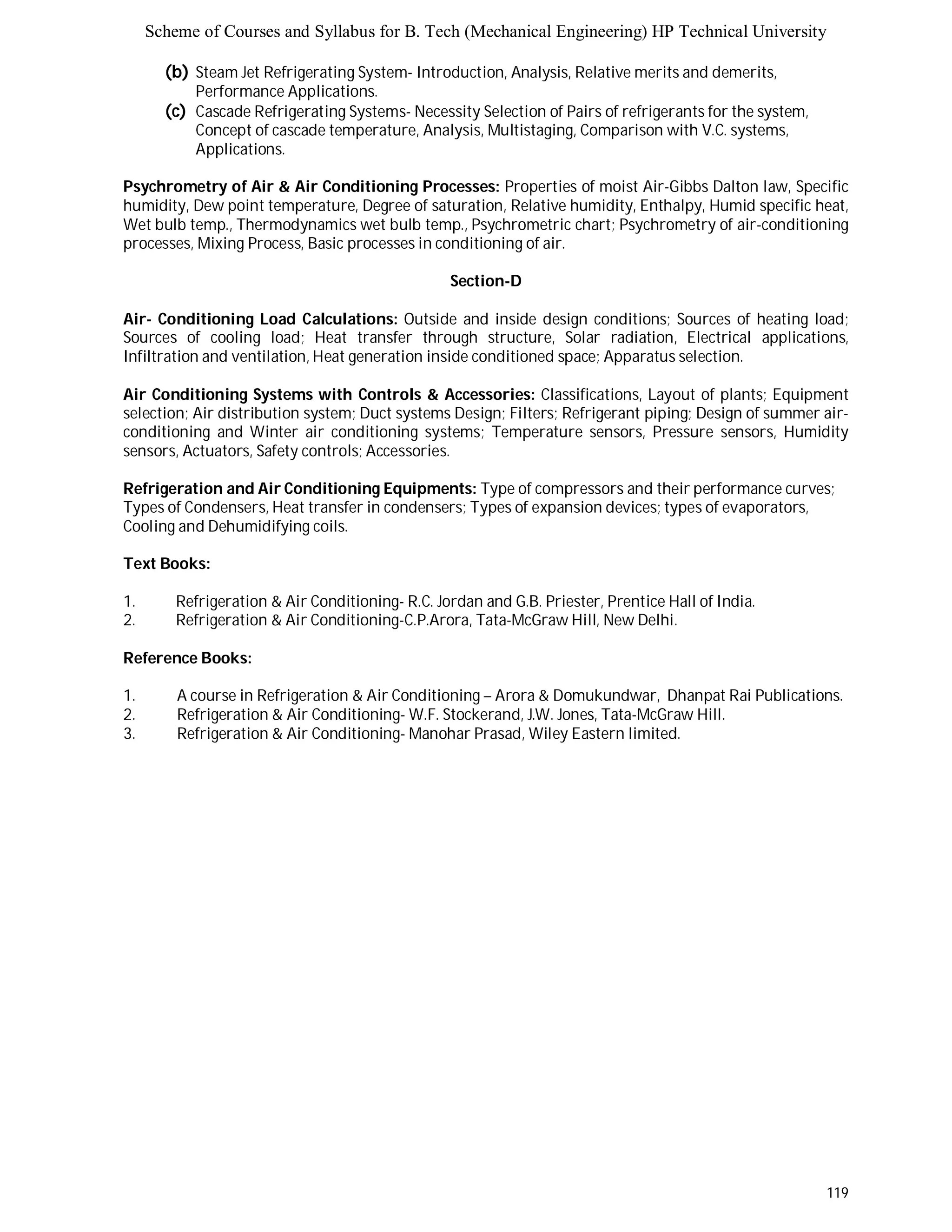 Scheme of Courses and Syllabus for B. Tech (Mechanical Engineering) HP Technical University 
119 
(b) Steam Jet Refrigerating System- Introduction, Analysis, Relative merits and demerits, 
Performance Applications. 
(c) Cascade Refrigerating Systems- Necessity Selection of Pairs of refrigerants for the system, 
Concept of cascade temperature, Analysis, Multistaging, Comparison with V.C. systems, 
Applications. 
Psychrometry of Air & Air Conditioning Processes: Properties of moist Air-Gibbs Dalton law, Specific 
humidity, Dew point temperature, Degree of saturation, Relative humidity, Enthalpy, Humid specific heat, 
Wet bulb temp., Thermodynamics wet bulb temp., Psychrometric chart; Psychrometry of air-conditioning 
processes, Mixing Process, Basic processes in conditioning of air. 
Section-D 
Air- Conditioning Load Calculations: Outside and inside design conditions; Sources of heating load; 
Sources of cooling load; Heat transfer through structure, Solar radiation, Electrical applications, 
Infiltration and ventilation, Heat generation inside conditioned space; Apparatus selection. 
Air Conditioning Systems with Controls & Accessories: Classifications, Layout of plants; Equipment 
selection; Air distribution system; Duct systems Design; Filters; Refrigerant piping; Design of summer air-conditioning 
and Winter air conditioning systems; Temperature sensors, Pressure sensors, Humidity 
sensors, Actuators, Safety controls; Accessories. 
Refrigeration and Air Conditioning Equipments: Type of compressors and their performance curves; 
Types of Condensers, Heat transfer in condensers; Types of expansion devices; types of evaporators, 
Cooling and Dehumidifying coils. 
Text Books: 
1. Refrigeration & Air Conditioning- R.C. Jordan and G.B. Priester, Prentice Hall of India. 
2. Refrigeration & Air Conditioning-C.P.Arora, Tata-McGraw Hill, New Delhi. 
Reference Books: 
1. A course in Refrigeration & Air Conditioning – Arora & Domukundwar, Dhanpat Rai Publications. 
2. Refrigeration & Air Conditioning- W.F. Stockerand, J.W. Jones, Tata-McGraw Hill. 
3. Refrigeration & Air Conditioning- Manohar Prasad, Wiley Eastern limited. 
 