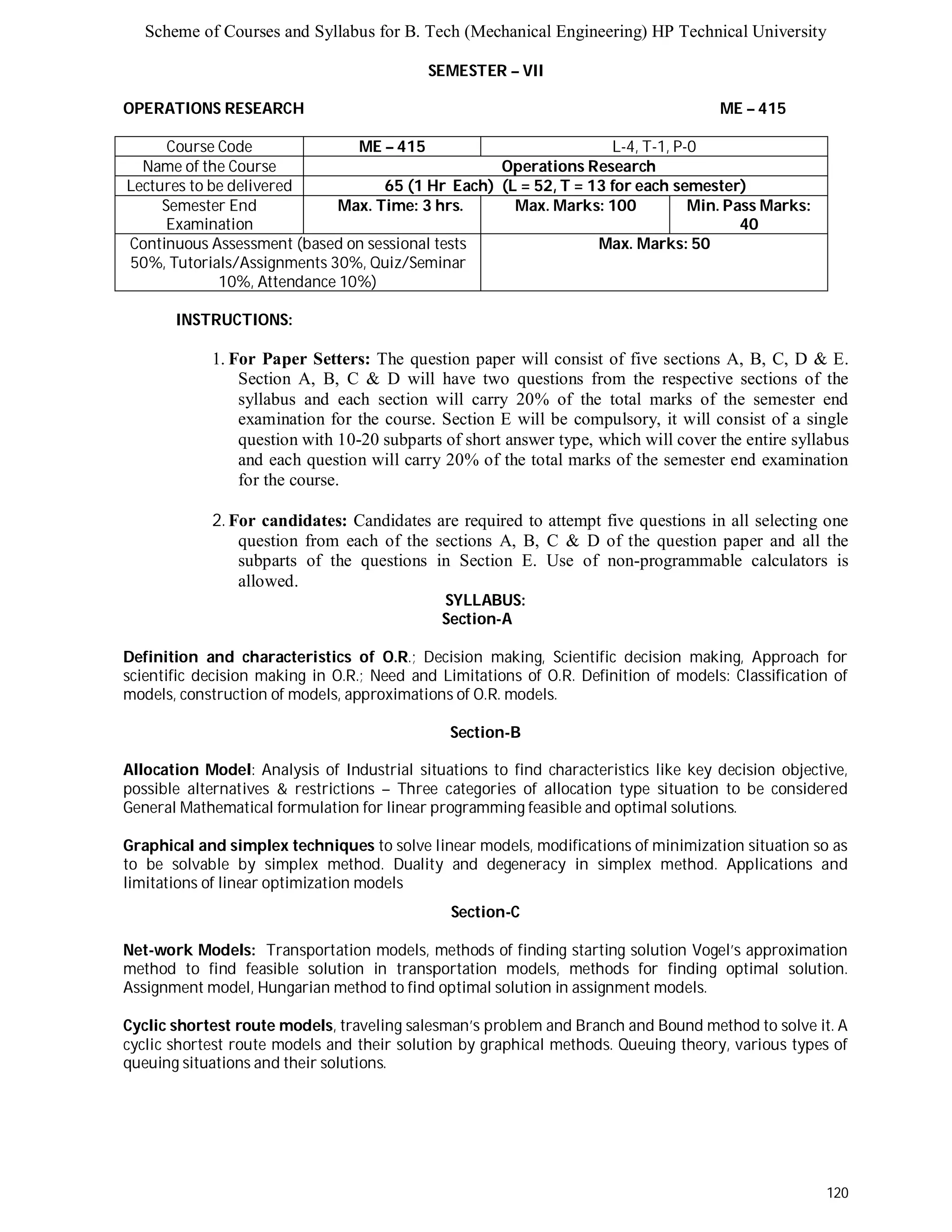Scheme of Courses and Syllabus for B. Tech (Mechanical Engineering) HP Technical University 
120 
SEMESTER – VII 
OPERATIONS RESEARCH ME – 415 
Course Code ME – 415 L-4, T-1, P-0 
Name of the Course Operations Research 
Lectures to be delivered 65 (1 Hr Each) (L = 52, T = 13 for each semester) 
Semester End 
Examination 
Max. Time: 3 hrs. Max. Marks: 100 Min. Pass Marks: 
40 
Continuous Assessment (based on sessional tests 
50%, Tutorials/Assignments 30%, Quiz/Seminar 
10%, Attendance 10%) 
Max. Marks: 50 
INSTRUCTIONS: 
1. For Paper Setters: The question paper will consist of five sections A, B, C, D & E. 
Section A, B, C & D will have two questions from the respective sections of the 
syllabus and each section will carry 20% of the total marks of the semester end 
examination for the course. Section E will be compulsory, it will consist of a single 
question with 10-20 subparts of short answer type, which will cover the entire syllabus 
and each question will carry 20% of the total marks of the semester end examination 
for the course. 
2. For candidates: Candidates are required to attempt five questions in all selecting one 
question from each of the sections A, B, C & D of the question paper and all the 
subparts of the questions in Section E. Use of non-programmable calculators is 
allowed. 
SYLLABUS: 
Section-A 
Definition and characteristics of O.R.; Decision making, Scientific decision making, Approach for 
scientific decision making in O.R.; Need and Limitations of O.R. Definition of models: Classification of 
models, construction of models, approximations of O.R. models. 
Section-B 
Allocation Model: Analysis of Industrial situations to find characteristics like key decision objective, 
possible alternatives & restrictions – Three categories of allocation type situation to be considered 
General Mathematical formulation for linear programming feasible and optimal solutions. 
Graphical and simplex techniques to solve linear models, modifications of minimization situation so as 
to be solvable by simplex method. Duality and degeneracy in simplex method. Applications and 
limitations of linear optimization models 
Section-C 
Net-work Models: Transportation models, methods of finding starting solution Vogel’s approximation 
method to find feasible solution in transportation models, methods for finding optimal solution. 
Assignment model, Hungarian method to find optimal solution in assignment models. 
Cyclic shortest route models, traveling salesman’s problem and Branch and Bound method to solve it. A 
cyclic shortest route models and their solution by graphical methods. Queuing theory, various types of 
queuing situations and their solutions. 
 