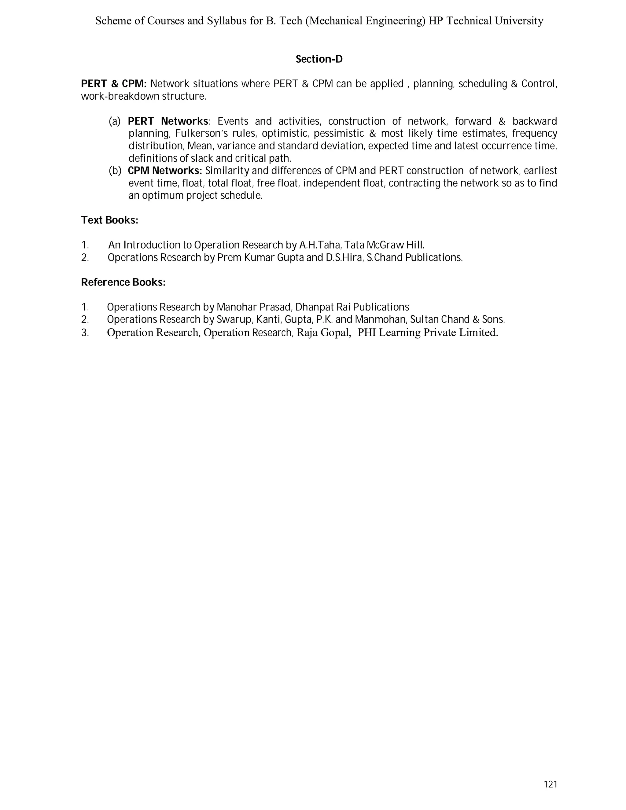 Scheme of Courses and Syllabus for B. Tech (Mechanical Engineering) HP Technical University 
121 
Section-D 
PERT & CPM: Network situations where PERT & CPM can be applied , planning, scheduling & Control, 
work-breakdown structure. 
(a) PERT Networks: Events and activities, construction of network, forward & backward 
planning, Fulkerson’s rules, optimistic, pessimistic & most likely time estimates, frequency 
distribution, Mean, variance and standard deviation, expected time and latest occurrence time, 
definitions of slack and critical path. 
(b) CPM Networks: Similarity and differences of CPM and PERT construction of network, earliest 
event time, float, total float, free float, independent float, contracting the network so as to find 
an optimum project schedule. 
Text Books: 
1. An Introduction to Operation Research by A.H.Taha, Tata McGraw Hill. 
2. Operations Research by Prem Kumar Gupta and D.S.Hira, S.Chand Publications. 
Reference Books: 
1. Operations Research by Manohar Prasad, Dhanpat Rai Publications 
2. Operations Research by Swarup, Kanti, Gupta, P.K. and Manmohan, Sultan Chand & Sons. 
3. Operation Research, Operation Research, Raja Gopal, PHI Learning Private Limited. 
 