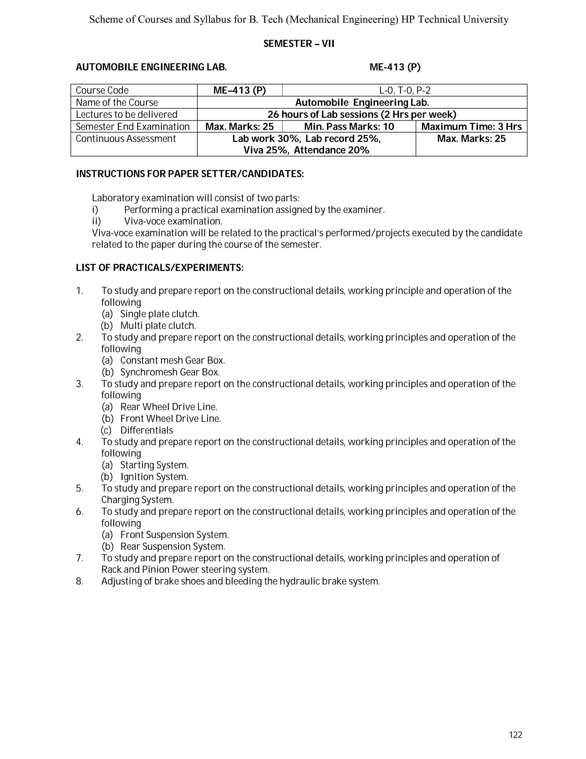 Scheme of Courses and Syllabus for B. Tech (Mechanical Engineering) HP Technical University 
122 
SEMESTER – VII 
AUTOMOBILE ENGINEERING LAB. ME-413 (P) 
Course Code ME–413 (P) L-0, T-0, P-2 
Name of the Course Automobile Engineering Lab. 
Lectures to be delivered 26 hours of Lab sessions (2 Hrs per week) 
Semester End Examination Max. Marks: 25 Min. Pass Marks: 10 Maximum Time: 3 Hrs 
Continuous Assessment Lab work 30%, Lab record 25%, 
Viva 25%, Attendance 20% 
Max. Marks: 25 
INSTRUCTIONS FOR PAPER SETTER/CANDIDATES: 
Laboratory examination will consist of two parts: 
i) Performing a practical examination assigned by the examiner. 
ii) Viva-voce examination. 
Viva-voce examination will be related to the practical’s performed/projects executed by the candidate 
related to the paper during the course of the semester. 
LIST OF PRACTICALS/EXPERIMENTS: 
1. To study and prepare report on the constructional details, working principle and operation of the 
following 
(a) Single plate clutch. 
(b) Multi plate clutch. 
2. To study and prepare report on the constructional details, working principles and operation of the 
following 
(a) Constant mesh Gear Box. 
(b) Synchromesh Gear Box. 
3. To study and prepare report on the constructional details, working principles and operation of the 
following 
(a) Rear Wheel Drive Line. 
(b) Front Wheel Drive Line. 
(c) Differentials 
4. To study and prepare report on the constructional details, working principles and operation of the 
following 
(a) Starting System. 
(b) Ignition System. 
5. To study and prepare report on the constructional details, working principles and operation of the 
Charging System. 
6. To study and prepare report on the constructional details, working principles and operation of the 
following 
(a) Front Suspension System. 
(b) Rear Suspension System. 
7. To study and prepare report on the constructional details, working principles and operation of 
Rack and Pinion Power steering system. 
8. Adjusting of brake shoes and bleeding the hydraulic brake system. 
 