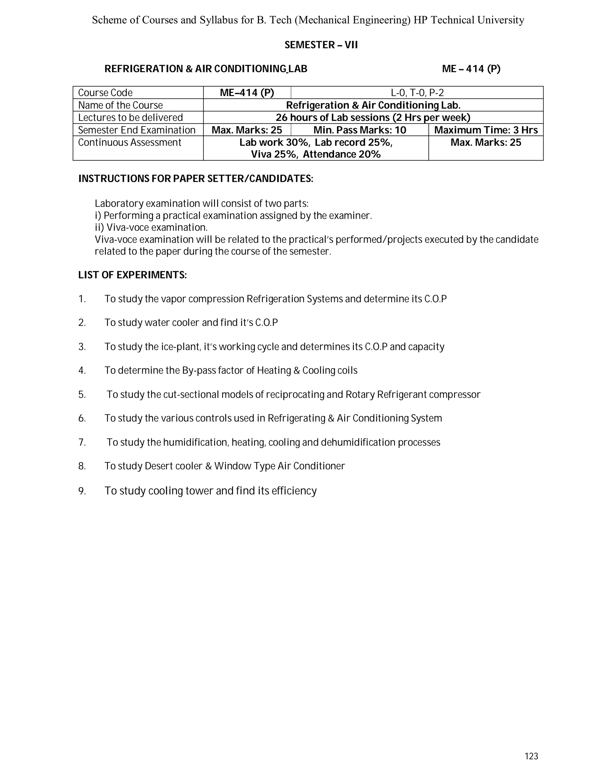 Scheme of Courses and Syllabus for B. Tech (Mechanical Engineering) HP Technical University 
123 
SEMESTER – VII 
REFRIGERATION & AIR CONDITIONING LAB ME – 414 (P) 
Course Code ME–414 (P) L-0, T-0, P-2 
Name of the Course Refrigeration & Air Conditioning Lab. 
Lectures to be delivered 26 hours of Lab sessions (2 Hrs per week) 
Semester End Examination Max. Marks: 25 Min. Pass Marks: 10 Maximum Time: 3 Hrs 
Continuous Assessment Lab work 30%, Lab record 25%, 
Viva 25%, Attendance 20% 
Max. Marks: 25 
INSTRUCTIONS FOR PAPER SETTER/CANDIDATES: 
Laboratory examination will consist of two parts: 
i) Performing a practical examination assigned by the examiner. 
ii) Viva-voce examination. 
Viva-voce examination will be related to the practical’s performed/projects executed by the candidate 
related to the paper during the course of the semester. 
LIST OF EXPERIMENTS: 
1. To study the vapor compression Refrigeration Systems and determine its C.O.P 
2. To study water cooler and find it’s C.O.P 
3. To study the ice-plant, it’s working cycle and determines its C.O.P and capacity 
4. To determine the By-pass factor of Heating & Cooling coils 
5. To study the cut-sectional models of reciprocating and Rotary Refrigerant compressor 
6. To study the various controls used in Refrigerating & Air Conditioning System 
7. To study the humidification, heating, cooling and dehumidification processes 
8. To study Desert cooler & Window Type Air Conditioner 
9. To study cooling tower and find its efficiency 
 