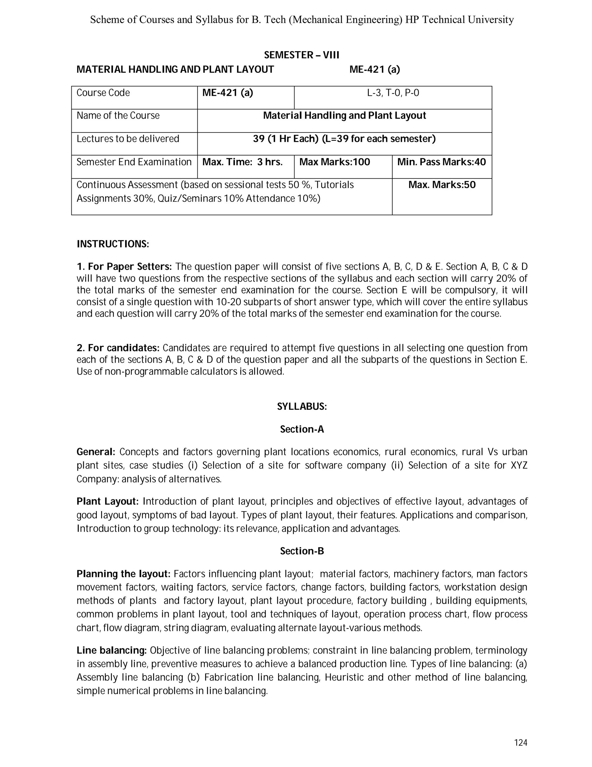 Scheme of Courses and Syllabus for B. Tech (Mechanical Engineering) HP Technical University 
124 
SEMESTER – VIII 
MATERIAL HANDLING AND PLANT LAYOUT ME-421 (a) 
Course Code ME-421 (a) L-3, T-0, P-0 
Name of the Course Material Handling and Plant Layout 
Lectures to be delivered 39 (1 Hr Each) (L=39 for each semester) 
Semester End Examination Max. Time: 3 hrs. Max Marks:100 Min. Pass Marks:40 
Continuous Assessment (based on sessional tests 50 %, Tutorials 
Max. Marks:50 
Assignments 30%, Quiz/Seminars 10% Attendance 10%) 
INSTRUCTIONS: 
1. For Paper Setters: The question paper will consist of five sections A, B, C, D & E. Section A, B, C & D 
will have two questions from the respective sections of the syllabus and each section will carry 20% of 
the total marks of the semester end examination for the course. Section E will be compulsory, it will 
consist of a single question with 10-20 subparts of short answer type, which will cover the entire syllabus 
and each question will carry 20% of the total marks of the semester end examination for the course. 
2. For candidates: Candidates are required to attempt five questions in all selecting one question from 
each of the sections A, B, C & D of the question paper and all the subparts of the questions in Section E. 
Use of non-programmable calculators is allowed. 
SYLLABUS: 
Section-A 
General: Concepts and factors governing plant locations economics, rural economics, rural Vs urban 
plant sites, case studies (i) Selection of a site for software company (ii) Selection of a site for XYZ 
Company: analysis of alternatives. 
Plant Layout: Introduction of plant layout, principles and objectives of effective layout, advantages of 
good layout, symptoms of bad layout. Types of plant layout, their features. Applications and comparison, 
Introduction to group technology: its relevance, application and advantages. 
Section-B 
Planning the layout: Factors influencing plant layout; material factors, machinery factors, man factors 
movement factors, waiting factors, service factors, change factors, building factors, workstation design 
methods of plants and factory layout, plant layout procedure, factory building , building equipments, 
common problems in plant layout, tool and techniques of layout, operation process chart, flow process 
chart, flow diagram, string diagram, evaluating alternate layout-various methods. 
Line balancing: Objective of line balancing problems; constraint in line balancing problem, terminology 
in assembly line, preventive measures to achieve a balanced production line. Types of line balancing: (a) 
Assembly line balancing (b) Fabrication line balancing, Heuristic and other method of line balancing, 
simple numerical problems in line balancing. 
 