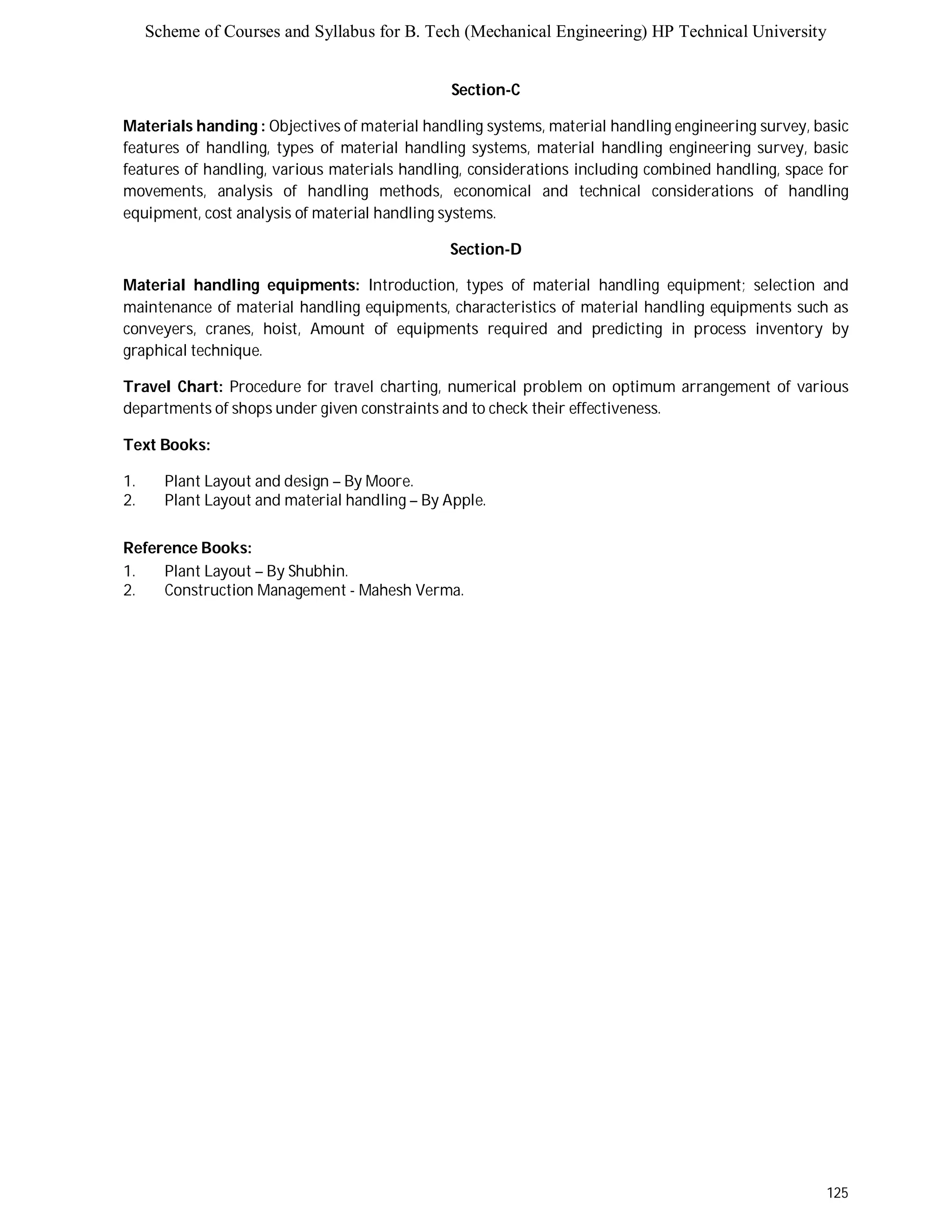 Scheme of Courses and Syllabus for B. Tech (Mechanical Engineering) HP Technical University 
125 
Section-C 
Materials handing : Objectives of material handling systems, material handling engineering survey, basic 
features of handling, types of material handling systems, material handling engineering survey, basic 
features of handling, various materials handling, considerations including combined handling, space for 
movements, analysis of handling methods, economical and technical considerations of handling 
equipment, cost analysis of material handling systems. 
Section-D 
Material handling equipments: Introduction, types of material handling equipment; selection and 
maintenance of material handling equipments, characteristics of material handling equipments such as 
conveyers, cranes, hoist, Amount of equipments required and predicting in process inventory by 
graphical technique. 
Travel Chart: Procedure for travel charting, numerical problem on optimum arrangement of various 
departments of shops under given constraints and to check their effectiveness. 
Text Books: 
1. Plant Layout and design – By Moore. 
2. Plant Layout and material handling – By Apple. 
Reference Books: 
1. Plant Layout – By Shubhin. 
2. Construction Management - Mahesh Verma. 
 