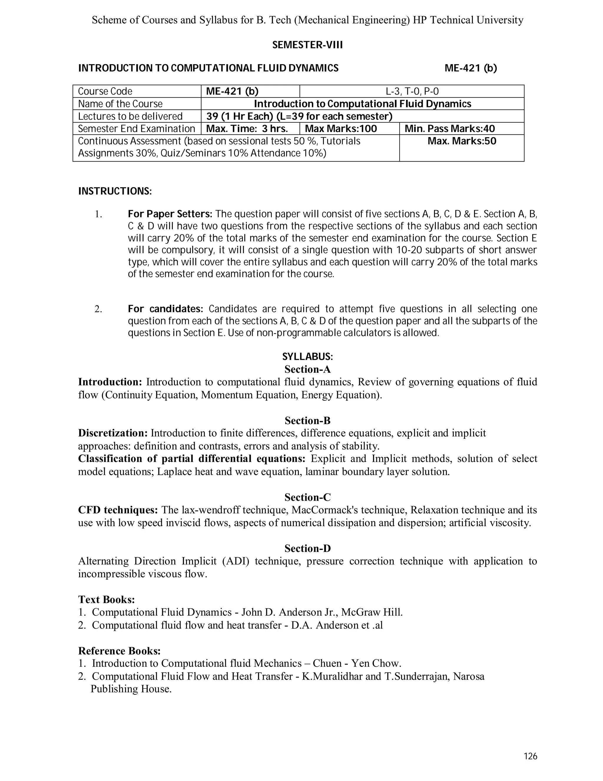 Scheme of Courses and Syllabus for B. Tech (Mechanical Engineering) HP Technical University 
126 
SEMESTER-VIII 
INTRODUCTION TO COMPUTATIONAL FLUID DYNAMICS ME-421 (b) 
Course Code ME-421 (b) L-3, T-0, P-0 
Name of the Course Introduction to Computational Fluid Dynamics 
Lectures to be delivered 39 (1 Hr Each) (L=39 for each semester) 
Semester End Examination Max. Time: 3 hrs. Max Marks:100 Min. Pass Marks:40 
Continuous Assessment (based on sessional tests 50 %, Tutorials 
Max. Marks:50 
Assignments 30%, Quiz/Seminars 10% Attendance 10%) 
INSTRUCTIONS: 
1. For Paper Setters: The question paper will consist of five sections A, B, C, D & E. Section A, B, 
C & D will have two questions from the respective sections of the syllabus and each section 
will carry 20% of the total marks of the semester end examination for the course. Section E 
will be compulsory, it will consist of a single question with 10-20 subparts of short answer 
type, which will cover the entire syllabus and each question will carry 20% of the total marks 
of the semester end examination for the course. 
2. For candidates: Candidates are required to attempt five questions in all selecting one 
question from each of the sections A, B, C & D of the question paper and all the subparts of the 
questions in Section E. Use of non-programmable calculators is allowed. 
SYLLABUS: 
Section-A 
Introduction: Introduction to computational fluid dynamics, Review of governing equations of fluid 
flow (Continuity Equation, Momentum Equation, Energy Equation). 
Section-B 
Discretization: Introduction to finite differences, difference equations, explicit and implicit 
approaches: definition and contrasts, errors and analysis of stability. 
Classification of partial differential equations: Explicit and Implicit methods, solution of select 
model equations; Laplace heat and wave equation, laminar boundary layer solution. 
Section-C 
CFD techniques: The lax-wendroff technique, MacCormack's technique, Relaxation technique and its 
use with low speed inviscid flows, aspects of numerical dissipation and dispersion; artificial viscosity. 
Section-D 
Alternating Direction Implicit (ADI) technique, pressure correction technique with application to 
incompressible viscous flow. 
Text Books: 
1. Computational Fluid Dynamics - John D. Anderson Jr., McGraw Hill. 
2. Computational fluid flow and heat transfer - D.A. Anderson et .al 
Reference Books: 
1. Introduction to Computational fluid Mechanics – Chuen - Yen Chow. 
2. Computational Fluid Flow and Heat Transfer - K.Muralidhar and T.Sunderrajan, Narosa 
Publishing House. 
 