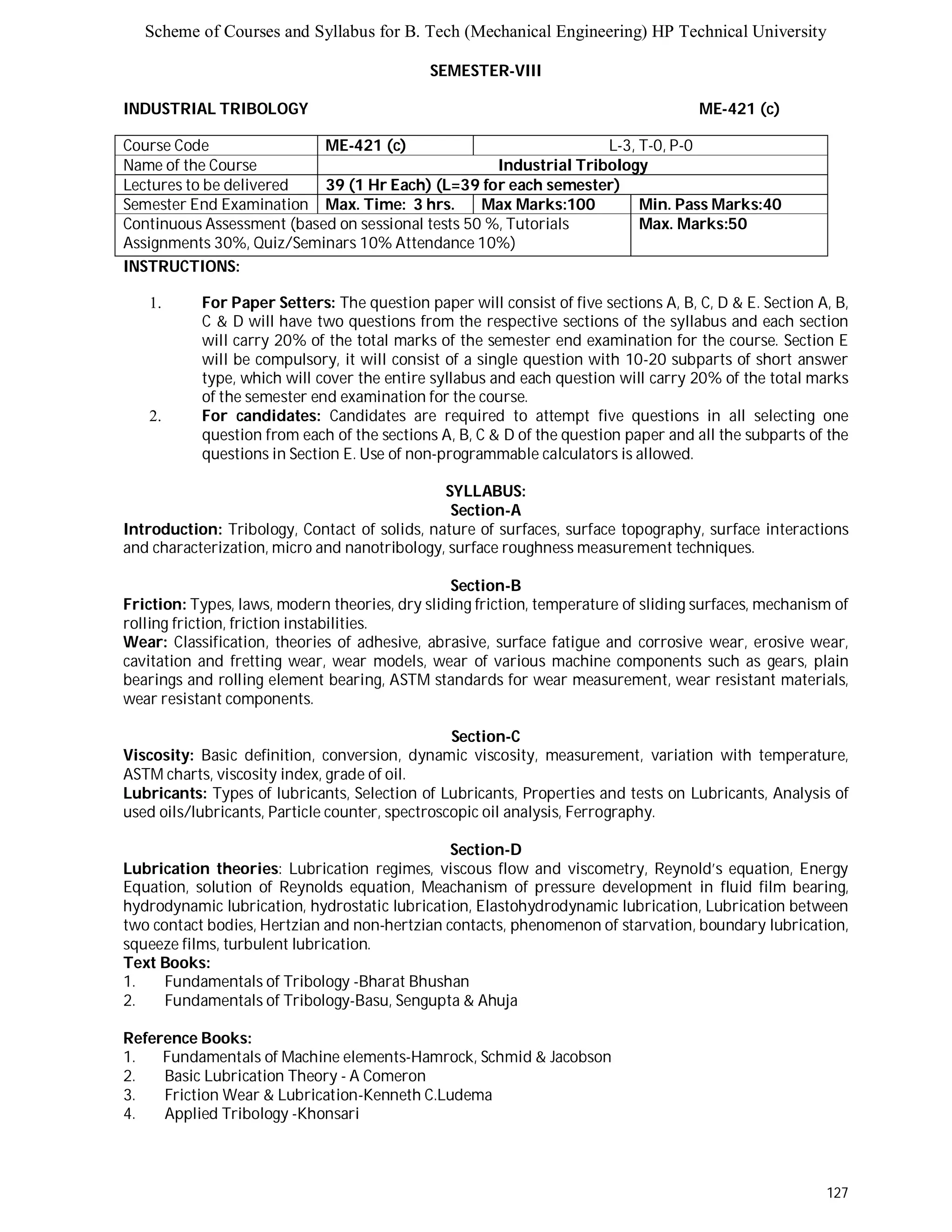 Scheme of Courses and Syllabus for B. Tech (Mechanical Engineering) HP Technical University 
127 
SEMESTER-VIII 
INDUSTRIAL TRIBOLOGY ME-421 (c) 
Course Code ME-421 (c) L-3, T-0, P-0 
Name of the Course Industrial Tribology 
Lectures to be delivered 39 (1 Hr Each) (L=39 for each semester) 
Semester End Examination Max. Time: 3 hrs. Max Marks:100 Min. Pass Marks:40 
Continuous Assessment (based on sessional tests 50 %, Tutorials 
Max. Marks:50 
Assignments 30%, Quiz/Seminars 10% Attendance 10%) 
INSTRUCTIONS: 
1. For Paper Setters: The question paper will consist of five sections A, B, C, D & E. Section A, B, 
C & D will have two questions from the respective sections of the syllabus and each section 
will carry 20% of the total marks of the semester end examination for the course. Section E 
will be compulsory, it will consist of a single question with 10-20 subparts of short answer 
type, which will cover the entire syllabus and each question will carry 20% of the total marks 
of the semester end examination for the course. 
2. For candidates: Candidates are required to attempt five questions in all selecting one 
question from each of the sections A, B, C & D of the question paper and all the subparts of the 
questions in Section E. Use of non-programmable calculators is allowed. 
SYLLABUS: 
Section-A 
Introduction: Tribology, Contact of solids, nature of surfaces, surface topography, surface interactions 
and characterization, micro and nanotribology, surface roughness measurement techniques. 
Section-B 
Friction: Types, laws, modern theories, dry sliding friction, temperature of sliding surfaces, mechanism of 
rolling friction, friction instabilities. 
Wear: Classification, theories of adhesive, abrasive, surface fatigue and corrosive wear, erosive wear, 
cavitation and fretting wear, wear models, wear of various machine components such as gears, plain 
bearings and rolling element bearing, ASTM standards for wear measurement, wear resistant materials, 
wear resistant components. 
Section-C 
Viscosity: Basic definition, conversion, dynamic viscosity, measurement, variation with temperature, 
ASTM charts, viscosity index, grade of oil. 
Lubricants: Types of lubricants, Selection of Lubricants, Properties and tests on Lubricants, Analysis of 
used oils/lubricants, Particle counter, spectroscopic oil analysis, Ferrography. 
Section-D 
Lubrication theories: Lubrication regimes, viscous flow and viscometry, Reynold’s equation, Energy 
Equation, solution of Reynolds equation, Meachanism of pressure development in fluid film bearing, 
hydrodynamic lubrication, hydrostatic lubrication, Elastohydrodynamic lubrication, Lubrication between 
two contact bodies, Hertzian and non-hertzian contacts, phenomenon of starvation, boundary lubrication, 
squeeze films, turbulent lubrication. 
Text Books: 
1. Fundamentals of Tribology -Bharat Bhushan 
2. Fundamentals of Tribology-Basu, Sengupta & Ahuja 
Reference Books: 
1. Fundamentals of Machine elements-Hamrock, Schmid & Jacobson 
2. Basic Lubrication Theory - A Comeron 
3. Friction Wear & Lubrication-Kenneth C.Ludema 
4. Applied Tribology -Khonsari 
 