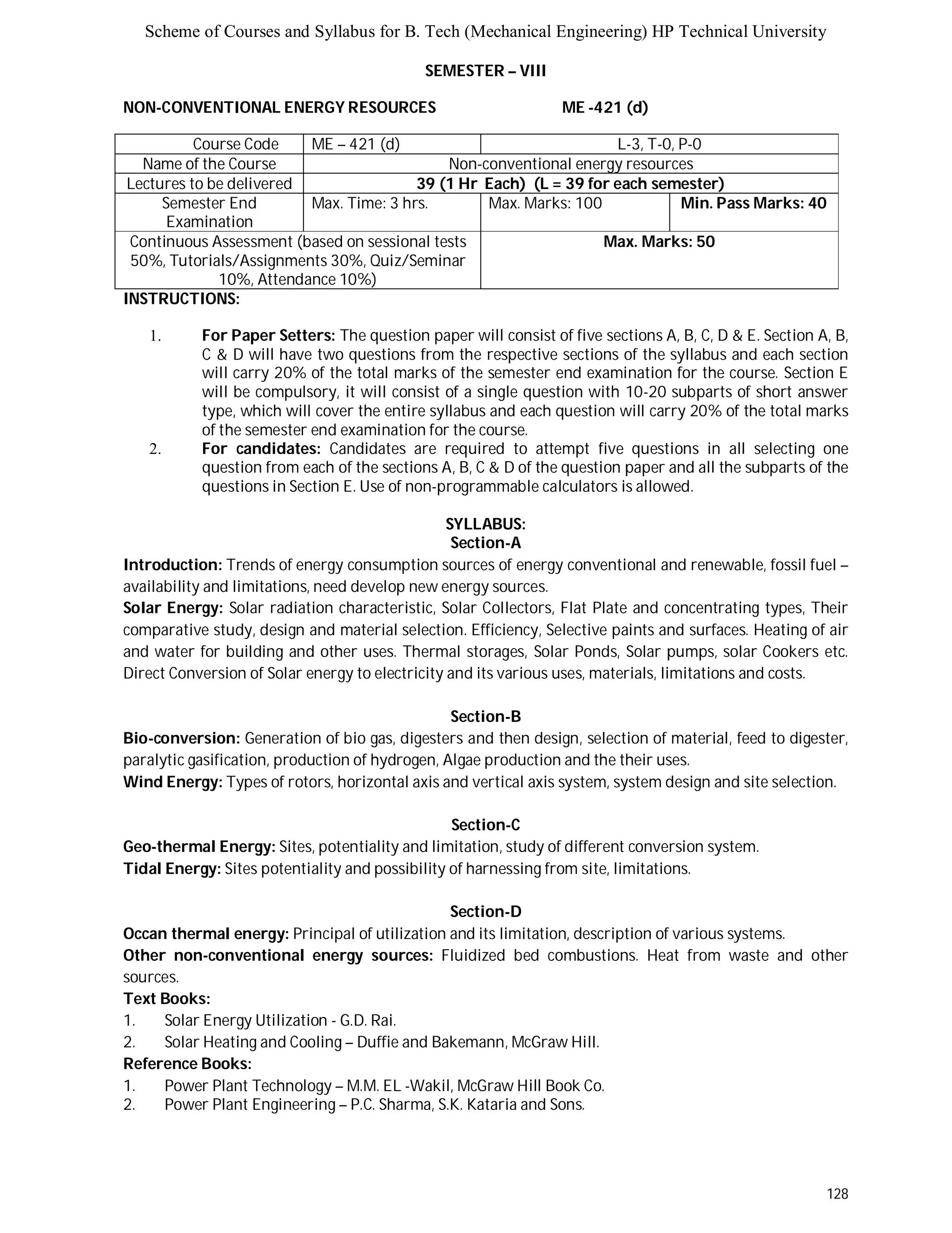 Scheme of Courses and Syllabus for B. Tech (Mechanical Engineering) HP Technical University 
128 
SEMESTER – VIII 
NON-CONVENTIONAL ENERGY RESOURCES ME -421 (d) 
Course Code ME – 421 (d) L - 3 , T - 0 , P - 0 
Name of the Course Non-conventional energy resources 
Lectures to be delivered 39 (1 Hr Each) (L = 39 for each semester) 
Semester End 
Examination 
Max. Time: 3 hrs. Max. Marks: 100 Min. Pass Marks: 40 
Continuous Assessment (based on sessional tests 
50%, Tutorials/Assignments 30%, Quiz/Seminar 
10%, Attendance 10%) 
Max. Marks: 50 
INSTRUCTIONS: 
1. For Paper Setters: The question paper will consist of five sections A, B, C, D & E. Section A, B, 
C & D will have two questions from the respective sections of the syllabus and each section 
will carry 20% of the total marks of the semester end examination for the course. Section E 
will be compulsory, it will consist of a single question with 10-20 subparts of short answer 
type, which will cover the entire syllabus and each question will carry 20% of the total marks 
of the semester end examination for the course. 
2. For candidates: Candidates are required to attempt five questions in all selecting one 
question from each of the sections A, B, C & D of the question paper and all the subparts of the 
questions in Section E. Use of non-programmable calculators is allowed. 
SYLLABUS: 
Section-A 
Introduction: Trends of energy consumption sources of energy conventional and renewable, fossil fuel – 
availability and limitations, need develop new energy sources. 
Solar Energy: Solar radiation characteristic, Solar Collectors, Flat Plate and concentrating types, Their 
comparative study, design and material selection. Efficiency, Selective paints and surfaces. Heating of air 
and water for building and other uses. Thermal storages, Solar Ponds, Solar pumps, solar Cookers etc. 
Direct Conversion of Solar energy to electricity and its various uses, materials, limitations and costs. 
Section-B 
Bio-conversion: Generation of bio gas, digesters and then design, selection of material, feed to digester, 
paralytic gasification, production of hydrogen, Algae production and the their uses. 
Wind Energy: Types of rotors, horizontal axis and vertical axis system, system design and site selection. 
Section-C 
Geo-thermal Energy: Sites, potentiality and limitation, study of different conversion system. 
Tidal Energy: Sites potentiality and possibility of harnessing from site, limitations. 
Section-D 
Occan thermal energy: Principal of utilization and its limitation, description of various systems. 
Other non-conventional energy sources: Fluidized bed combustions. Heat from waste and other 
sources. 
Text Books: 
1. Solar Energy Utilization - G.D. Rai. 
2. Solar Heating and Cooling – Duffie and Bakemann, McGraw Hill. 
Reference Books: 
1. Power Plant Technology – M.M. EL -Wakil, McGraw Hill Book Co. 
2. Power Plant Engineering – P.C. Sharma, S.K. Kataria and Sons. 
 