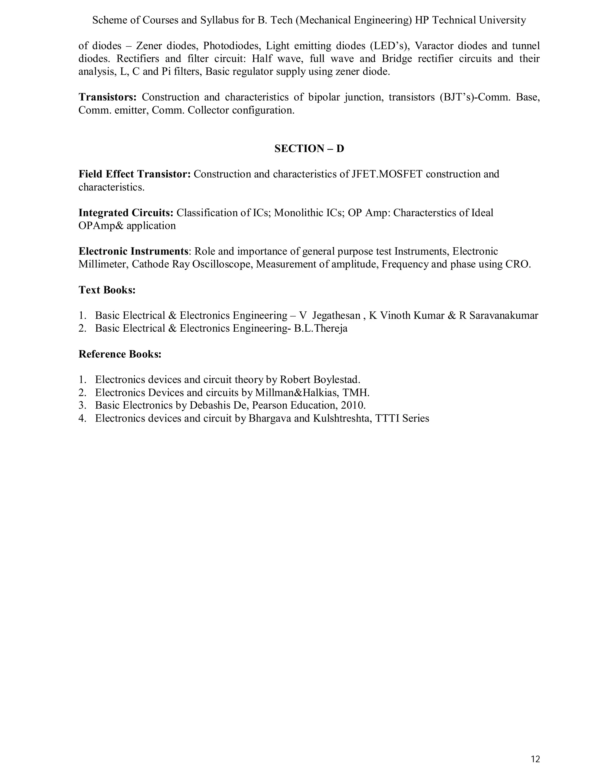 Scheme of Courses and Syllabus for B. Tech (Mechanical Engineering) HP Technical University 
of diodes – Zener diodes, Photodiodes, Light emitting diodes (LED’s), Varactor diodes and tunnel 
diodes. Rectifiers and filter circuit: Half wave, full wave and Bridge rectifier circuits and their 
analysis, L, C and Pi filters, Basic regulator supply using zener diode. 
Transistors: Construction and characteristics of bipolar junction, transistors (BJT’s)-Comm. Base, 
Comm. emitter, Comm. Collector configuration. 
12 
SECTION – D 
Field Effect Transistor: Construction and characteristics of JFET.MOSFET construction and 
characteristics. 
Integrated Circuits: Classification of ICs; Monolithic ICs; OP Amp: Characterstics of Ideal 
OPAmp& application 
Electronic Instruments: Role and importance of general purpose test Instruments, Electronic 
Millimeter, Cathode Ray Oscilloscope, Measurement of amplitude, Frequency and phase using CRO. 
Text Books: 
1. Basic Electrical & Electronics Engineering – V Jegathesan , K Vinoth Kumar & R Saravanakumar 
2. Basic Electrical & Electronics Engineering- B.L.Thereja 
Reference Books: 
1. Electronics devices and circuit theory by Robert Boylestad. 
2. Electronics Devices and circuits by Millman&Halkias, TMH. 
3. Basic Electronics by Debashis De, Pearson Education, 2010. 
4. Electronics devices and circuit by Bhargava and Kulshtreshta, TTTI Series 
 
