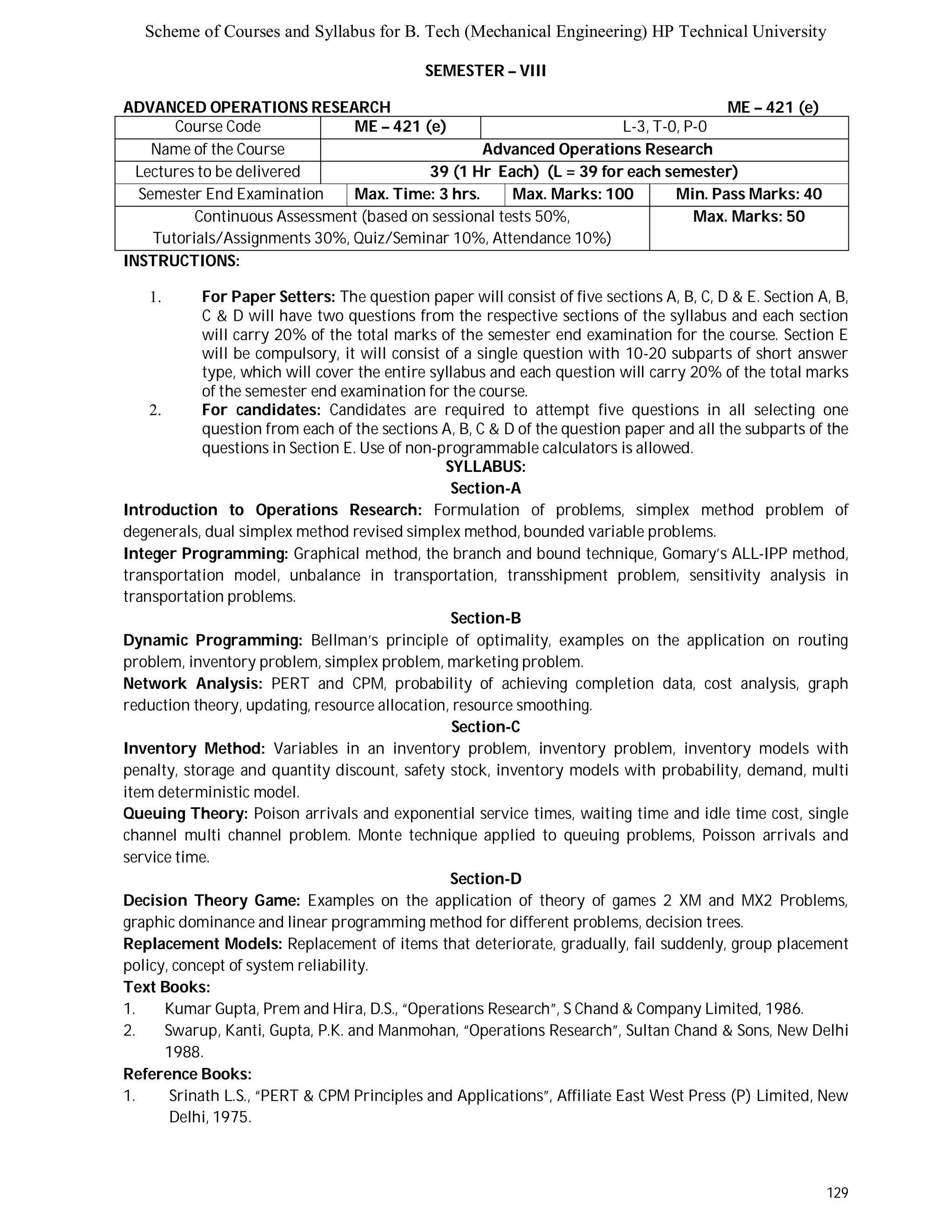 Scheme of Courses and Syllabus for B. Tech (Mechanical Engineering) HP Technical University 
129 
SEMESTER – VIII 
ADVANCED OPERATIONS RESEARCH ME – 421 (e) 
Course Code ME – 421 (e) L-3, T-0, P-0 
Name of the Course Advanced Operations Research 
Lectures to be delivered 39 (1 Hr Each) (L = 39 for each semester) 
Semester End Examination Max. Time: 3 hrs. Max. Marks: 100 Min. Pass Marks: 40 
Continuous Assessment (based on sessional tests 50%, 
Tutorials/Assignments 30%, Quiz/Seminar 10%, Attendance 10%) 
Max. Marks: 50 
INSTRUCTIONS: 
1. For Paper Setters: The question paper will consist of five sections A, B, C, D & E. Section A, B, 
C & D will have two questions from the respective sections of the syllabus and each section 
will carry 20% of the total marks of the semester end examination for the course. Section E 
will be compulsory, it will consist of a single question with 10-20 subparts of short answer 
type, which will cover the entire syllabus and each question will carry 20% of the total marks 
of the semester end examination for the course. 
2. For candidates: Candidates are required to attempt five questions in all selecting one 
question from each of the sections A, B, C & D of the question paper and all the subparts of the 
questions in Section E. Use of non-programmable calculators is allowed. 
SYLLABUS: 
Section-A 
Introduction to Operations Research: Formulation of problems, simplex method problem of 
degenerals, dual simplex method revised simplex method, bounded variable problems. 
Integer Programming: Graphical method, the branch and bound technique, Gomary’s ALL-IPP method, 
transportation model, unbalance in transportation, transshipment problem, sensitivity analysis in 
transportation problems. 
Section-B 
Dynamic Programming: Bellman’s principle of optimality, examples on the application on routing 
problem, inventory problem, simplex problem, marketing problem. 
Network Analysis: PERT and CPM, probability of achieving completion data, cost analysis, graph 
reduction theory, updating, resource allocation, resource smoothing. 
Section-C 
Inventory Method: Variables in an inventory problem, inventory problem, inventory models with 
penalty, storage and quantity discount, safety stock, inventory models with probability, demand, multi 
item deterministic model. 
Queuing Theory: Poison arrivals and exponential service times, waiting time and idle time cost, single 
channel multi channel problem. Monte technique applied to queuing problems, Poisson arrivals and 
service time. 
Section-D 
Decision Theory Game: Examples on the application of theory of games 2 XM and MX2 Problems, 
graphic dominance and linear programming method for different problems, decision trees. 
Replacement Models: Replacement of items that deteriorate, gradually, fail suddenly, group placement 
policy, concept of system reliability. 
Text Books: 
1. Kumar Gupta, Prem and Hira, D.S., “Operations Research”, S Chand & Company Limited, 1986. 
2. Swarup, Kanti, Gupta, P.K. and Manmohan, “Operations Research”, Sultan Chand & Sons, New Delhi 
1988. 
Reference Books: 
1. Srinath L.S., “PERT & CPM Principles and Applications”, Affiliate East West Press (P) Limited, New 
Delhi, 1975. 
 