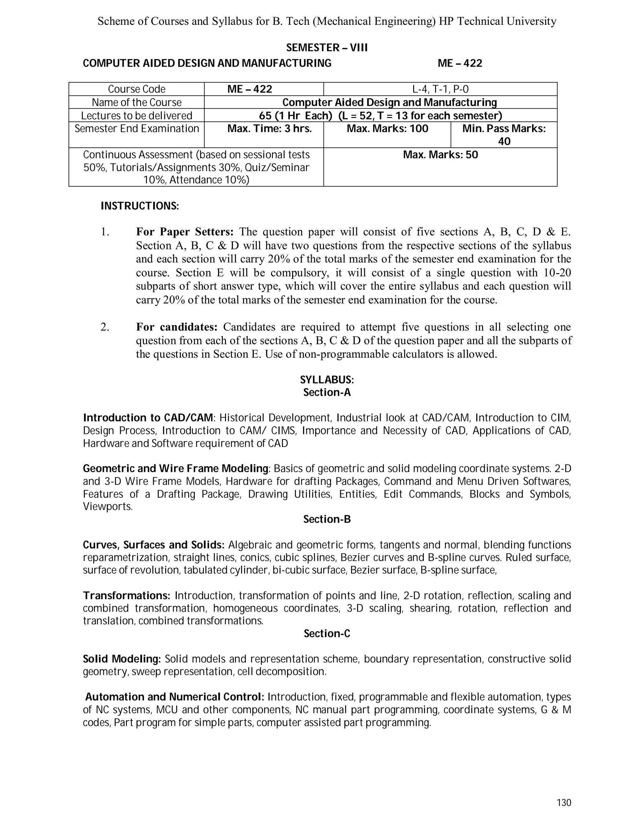 Scheme of Courses and Syllabus for B. Tech (Mechanical Engineering) HP Technical University 
130 
SEMESTER – VIII 
COMPUTER AIDED DESIGN AND MANUFACTURING ME – 422 
Course Code ME – 422 L - 4 , T - 1 , P - 0 
Name of the Course Computer Aided Design and Manufacturing 
Lectures to be delivered 65 (1 Hr Each) (L = 52, T = 13 for each semester) 
Semester End Examination Max. Time: 3 hrs. Max. Marks: 100 Min. Pass Marks: 
40 
Continuous Assessment (based on sessional tests 
50%, Tutorials/Assignments 30%, Quiz/Seminar 
10%, Attendance 10%) 
Max. Marks: 50 
INSTRUCTIONS: 
1. For Paper Setters: The question paper will consist of five sections A, B, C, D & E. 
Section A, B, C & D will have two questions from the respective sections of the syllabus 
and each section will carry 20% of the total marks of the semester end examination for the 
course. Section E will be compulsory, it will consist of a single question with 10-20 
subparts of short answer type, which will cover the entire syllabus and each question will 
carry 20% of the total marks of the semester end examination for the course. 
2. For candidates: Candidates are required to attempt five questions in all selecting one 
question from each of the sections A, B, C & D of the question paper and all the subparts of 
the questions in Section E. Use of non-programmable calculators is allowed. 
SYLLABUS: 
Section-A 
Introduction to CAD/CAM: Historical Development, Industrial look at CAD/CAM, Introduction to CIM, 
Design Process, Introduction to CAM/ CIMS, Importance and Necessity of CAD, Applications of CAD, 
Hardware and Software requirement of CAD 
Geometric and Wire Frame Modeling: Basics of geometric and solid modeling coordinate systems. 2-D 
and 3-D Wire Frame Models, Hardware for drafting Packages, Command and Menu Driven Softwares, 
Features of a Drafting Package, Drawing Utilities, Entities, Edit Commands, Blocks and Symbols, 
Viewports. 
Section-B 
Curves, Surfaces and Solids: Algebraic and geometric forms, tangents and normal, blending functions 
reparametrization, straight lines, conics, cubic splines, Bezier curves and B-spline curves. Ruled surface, 
surface of revolution, tabulated cylinder, bi-cubic surface, Bezier surface, B-spline surface, 
Transformations: Introduction, transformation of points and line, 2-D rotation, reflection, scaling and 
combined transformation, homogeneous coordinates, 3-D scaling, shearing, rotation, reflection and 
translation, combined transformations. 
Section-C 
Solid Modeling: Solid models and representation scheme, boundary representation, constructive solid 
geometry, sweep representation, cell decomposition. 
Automation and Numerical Control: Introduction, fixed, programmable and flexible automation, types 
of NC systems, MCU and other components, NC manual part programming, coordinate systems, G & M 
codes, Part program for simple parts, computer assisted part programming. 
 