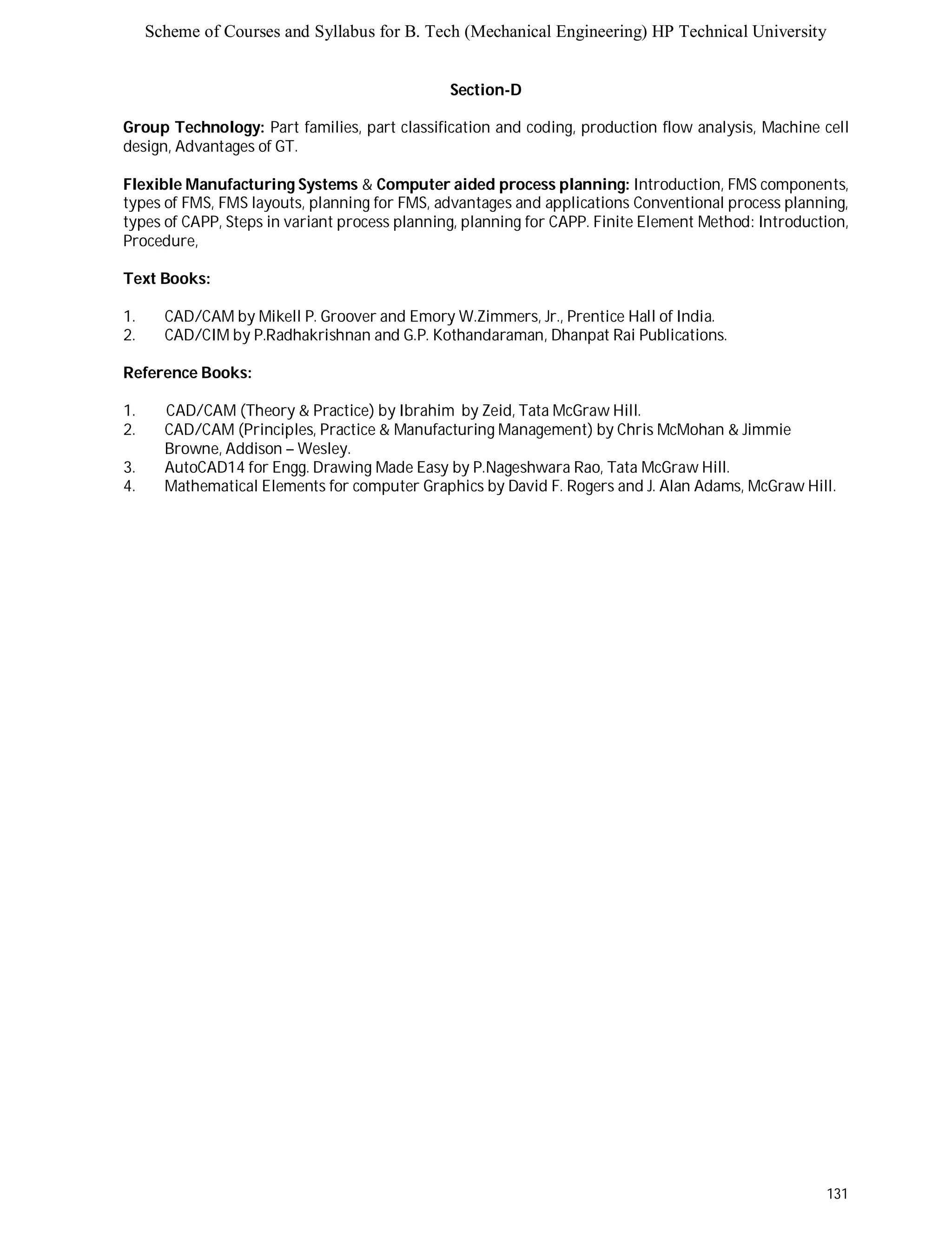 Scheme of Courses and Syllabus for B. Tech (Mechanical Engineering) HP Technical University 
131 
Section-D 
Group Technology: Part families, part classification and coding, production flow analysis, Machine cell 
design, Advantages of GT. 
Flexible Manufacturing Systems & Computer aided process planning: Introduction, FMS components, 
types of FMS, FMS layouts, planning for FMS, advantages and applications Conventional process planning, 
types of CAPP, Steps in variant process planning, planning for CAPP. Finite Element Method: Introduction, 
Procedure, 
Text Books: 
1. CAD/CAM by Mikell P. Groover and Emory W.Zimmers, Jr., Prentice Hall of India. 
2. CAD/CIM by P.Radhakrishnan and G.P. Kothandaraman, Dhanpat Rai Publications. 
Reference Books: 
1. CAD/CAM (Theory & Practice) by Ibrahim by Zeid, Tata McGraw Hill. 
2. CAD/CAM (Principles, Practice & Manufacturing Management) by Chris McMohan & Jimmie 
Browne, Addison – Wesley. 
3. AutoCAD14 for Engg. Drawing Made Easy by P.Nageshwara Rao, Tata McGraw Hill. 
4. Mathematical Elements for computer Graphics by David F. Rogers and J. Alan Adams, McGraw Hill. 
 