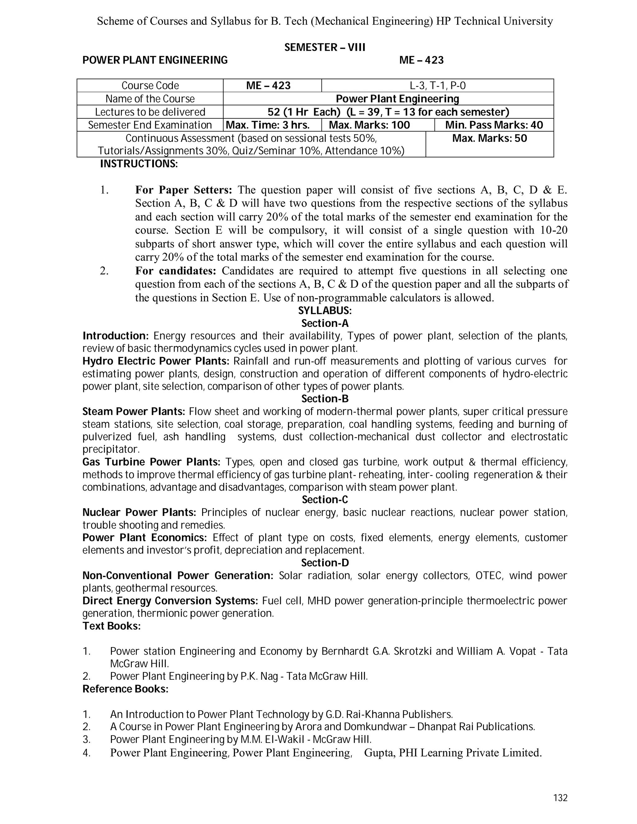 Scheme of Courses and Syllabus for B. Tech (Mechanical Engineering) HP Technical University 
132 
SEMESTER – VIII 
POWER PLANT ENGINEERING ME – 423 
Course Code ME – 423 L - 3 , T - 1 , P - 0 
Name of the Course Power Plant Engineering 
Lectures to be delivered 52 (1 Hr Each) (L = 39, T = 13 for each semester) 
Semester End Examination Max. Time: 3 hrs. Max. Marks: 100 Min. Pass Marks: 40 
Continuous Assessment (based on sessional tests 50%, 
Tutorials/Assignments 30%, Quiz/Seminar 10%, Attendance 10%) 
Max. Marks: 50 
INSTRUCTIONS: 
1. For Paper Setters: The question paper will consist of five sections A, B, C, D & E. 
Section A, B, C & D will have two questions from the respective sections of the syllabus 
and each section will carry 20% of the total marks of the semester end examination for the 
course. Section E will be compulsory, it will consist of a single question with 10-20 
subparts of short answer type, which will cover the entire syllabus and each question will 
carry 20% of the total marks of the semester end examination for the course. 
2. For candidates: Candidates are required to attempt five questions in all selecting one 
question from each of the sections A, B, C & D of the question paper and all the subparts of 
the questions in Section E. Use of non-programmable calculators is allowed. 
SYLLABUS: 
Section-A 
Introduction: Energy resources and their availability, Types of power plant, selection of the plants, 
review of basic thermodynamics cycles used in power plant. 
Hydro Electric Power Plants: Rainfall and run-off measurements and plotting of various curves for 
estimating power plants, design, construction and operation of different components of hydro-electric 
power plant, site selection, comparison of other types of power plants. 
Section-B 
Steam Power Plants: Flow sheet and working of modern-thermal power plants, super critical pressure 
steam stations, site selection, coal storage, preparation, coal handling systems, feeding and burning of 
pulverized fuel, ash handling systems, dust collection-mechanical dust collector and electrostatic 
precipitator. 
Gas Turbine Power Plants: Types, open and closed gas turbine, work output & thermal efficiency, 
methods to improve thermal efficiency of gas turbine plant- reheating, inter- cooling regeneration & their 
combinations, advantage and disadvantages, comparison with steam power plant. 
Section-C 
Nuclear Power Plants: Principles of nuclear energy, basic nuclear reactions, nuclear power station, 
trouble shooting and remedies. 
Power Plant Economics: Effect of plant type on costs, fixed elements, energy elements, customer 
elements and investor’s profit, depreciation and replacement. 
Section-D 
Non-Conventional Power Generation: Solar radiation, solar energy collectors, OTEC, wind power 
plants, geothermal resources. 
Direct Energy Conversion Systems: Fuel cell, MHD power generation-principle thermoelectric power 
generation, thermionic power generation. 
Text Books: 
1. Power station Engineering and Economy by Bernhardt G.A. Skrotzki and William A. Vopat - Tata 
McGraw Hill. 
2. Power Plant Engineering by P.K. Nag - Tata McGraw Hill. 
Reference Books: 
1. An Introduction to Power Plant Technology by G.D. Rai-Khanna Publishers. 
2. A Course in Power Plant Engineering by Arora and Domkundwar – Dhanpat Rai Publications. 
3. Power Plant Engineering by M.M. El-Wakil - McGraw Hill. 
4. Power Plant Engineering, Power Plant Engineering, Gupta, PHI Learning Private Limited. 
 