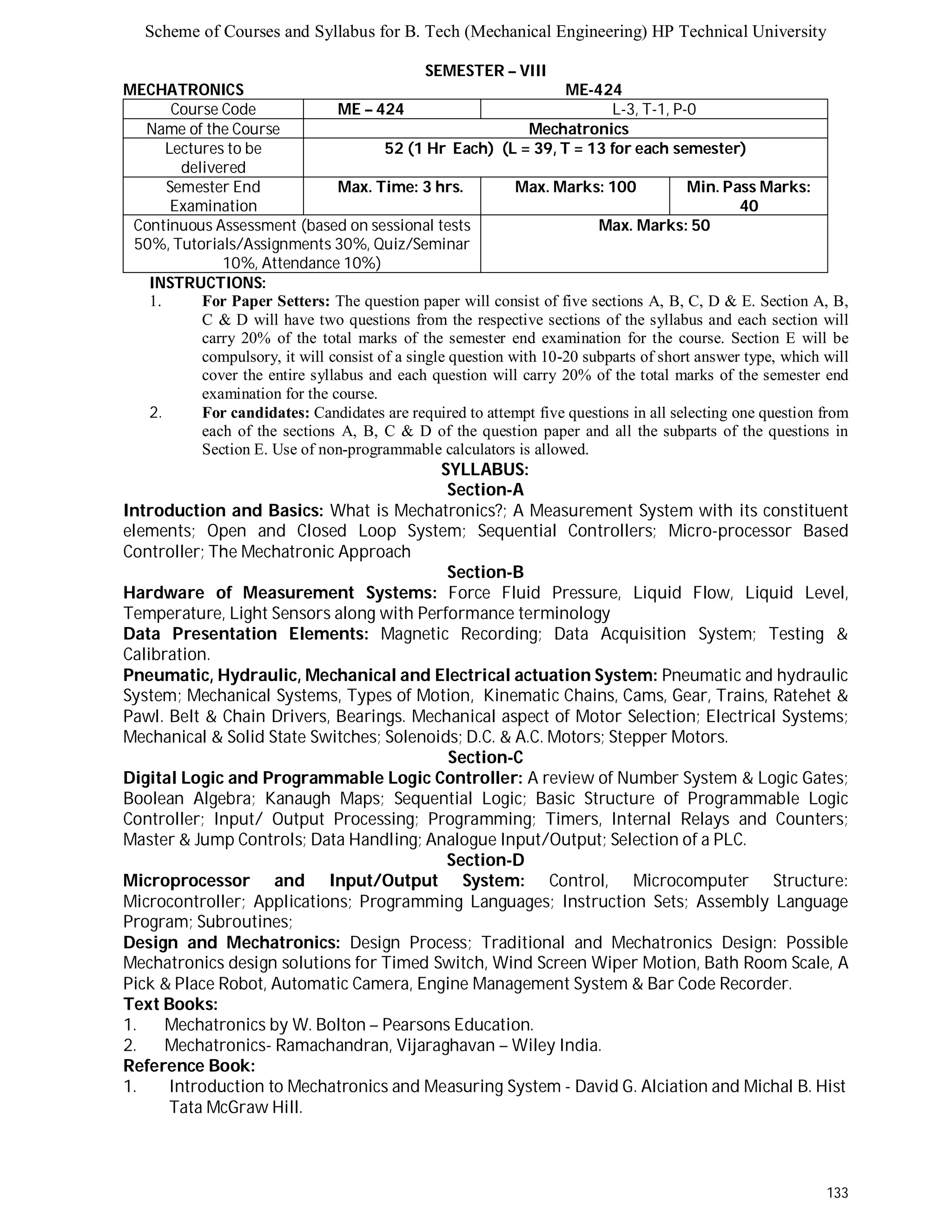 Scheme of Courses and Syllabus for B. Tech (Mechanical Engineering) HP Technical University 
133 
SEMESTER – VIII 
MECHATRONICS ME-424 
Course Code ME – 424 L - 3 , T - 1 , P - 0 
Name of the Course Mechatronics 
Lectures to be 
delivered 
52 (1 Hr Each) (L = 39, T = 13 for each semester) 
Semester End 
Examination 
Max. Time: 3 hrs. Max. Marks: 100 Min. Pass Marks: 
40 
Continuous Assessment (based on sessional tests 
50%, Tutorials/Assignments 30%, Quiz/Seminar 
10%, Attendance 10%) 
Max. Marks: 50 
INSTRUCTIONS: 
1. For Paper Setters: The question paper will consist of five sections A, B, C, D & E. Section A, B, 
C & D will have two questions from the respective sections of the syllabus and each section will 
carry 20% of the total marks of the semester end examination for the course. Section E will be 
compulsory, it will consist of a single question with 10-20 subparts of short answer type, which will 
cover the entire syllabus and each question will carry 20% of the total marks of the semester end 
examination for the course. 
2. For candidates: Candidates are required to attempt five questions in all selecting one question from 
each of the sections A, B, C & D of the question paper and all the subparts of the questions in 
Section E. Use of non-programmable calculators is allowed. 
SYLLABUS: 
Section-A 
Introduction and Basics: What is Mechatronics?; A Measurement System with its constituent 
elements; Open and Closed Loop System; Sequential Controllers; Micro-processor Based 
Controller; The Mechatronic Approach 
Section-B 
Hardware of Measurement Systems: Force Fluid Pressure, Liquid Flow, Liquid Level, 
Temperature, Light Sensors along with Performance terminology 
Data Presentation Elements: Magnetic Recording; Data Acquisition System; Testing & 
Calibration. 
Pneumatic, Hydraulic, Mechanical and Electrical actuation System: Pneumatic and hydraulic 
System; Mechanical Systems, Types of Motion, Kinematic Chains, Cams, Gear, Trains, Ratehet & 
Pawl. Belt & Chain Drivers, Bearings. Mechanical aspect of Motor Selection; Electrical Systems; 
Mechanical & Solid State Switches; Solenoids; D.C. & A.C. Motors; Stepper Motors. 
Section-C 
Digital Logic and Programmable Logic Controller: A review of Number System & Logic Gates; 
Boolean Algebra; Kanaugh Maps; Sequential Logic; Basic Structure of Programmable Logic 
Controller; Input/ Output Processing; Programming; Timers, Internal Relays and Counters; 
Master & Jump Controls; Data Handling; Analogue Input/Output; Selection of a PLC. 
Section-D 
Microprocessor and Input/Output System: Control, Microcomputer Structure: 
Microcontroller; Applications; Programming Languages; Instruction Sets; Assembly Language 
Program; Subroutines; 
Design and Mechatronics: Design Process; Traditional and Mechatronics Design: Possible 
Mechatronics design solutions for Timed Switch, Wind Screen Wiper Motion, Bath Room Scale, A 
Pick & Place Robot, Automatic Camera, Engine Management System & Bar Code Recorder. 
Text Books: 
1. Mechatronics by W. Bolton – Pearsons Education. 
2. Mechatronics- Ramachandran, Vijaraghavan – Wiley India. 
Reference Book: 
1. Introduction to Mechatronics and Measuring System - David G. Alciation and Michal B. Hist 
Tata McGraw Hill. 
 
