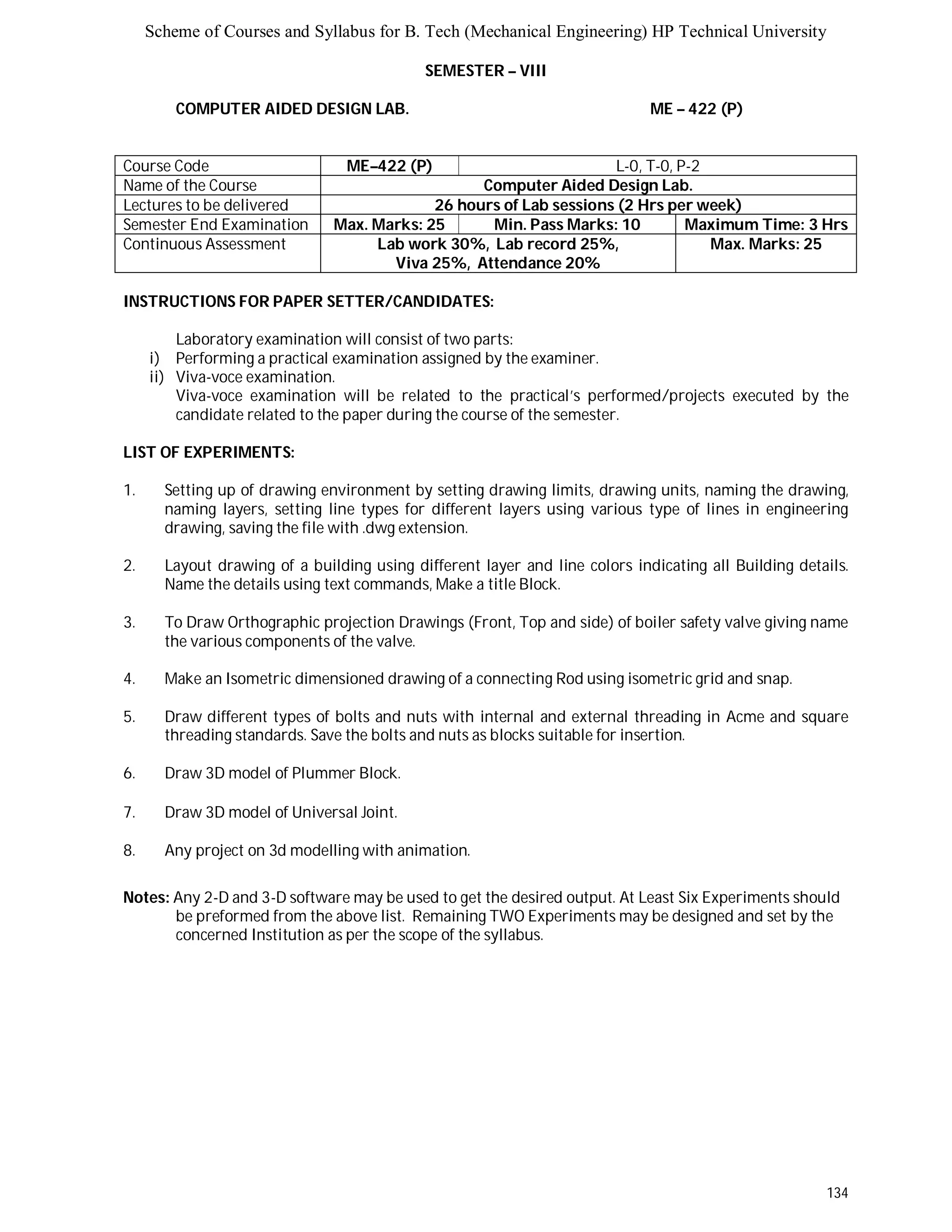 Scheme of Courses and Syllabus for B. Tech (Mechanical Engineering) HP Technical University 
134 
SEMESTER – VIII 
COMPUTER AIDED DESIGN LAB. ME – 422 (P) 
Course Code ME–422 (P) L-0, T-0, P-2 
Name of the Course Computer Aided Design Lab. 
Lectures to be delivered 26 hours of Lab sessions (2 Hrs per week) 
Semester End Examination Max. Marks: 25 Min. Pass Marks: 10 Maximum Time: 3 Hrs 
Continuous Assessment Lab work 30%, Lab record 25%, 
Viva 25%, Attendance 20% 
Max. Marks: 25 
INSTRUCTIONS FOR PAPER SETTER/CANDIDATES: 
Laboratory examination will consist of two parts: 
i) Performing a practical examination assigned by the examiner. 
ii) Viva-voce examination. 
Viva-voce examination will be related to the practical’s performed/projects executed by the 
candidate related to the paper during the course of the semester. 
LIST OF EXPERIMENTS: 
1. Setting up of drawing environment by setting drawing limits, drawing units, naming the drawing, 
naming layers, setting line types for different layers using various type of lines in engineering 
drawing, saving the file with .dwg extension. 
2. Layout drawing of a building using different layer and line colors indicating all Building details. 
Name the details using text commands, Make a title Block. 
3. To Draw Orthographic projection Drawings (Front, Top and side) of boiler safety valve giving name 
the various components of the valve. 
4. Make an Isometric dimensioned drawing of a connecting Rod using isometric grid and snap. 
5. Draw different types of bolts and nuts with internal and external threading in Acme and square 
threading standards. Save the bolts and nuts as blocks suitable for insertion. 
6. Draw 3D model of Plummer Block. 
7. Draw 3D model of Universal Joint. 
8. Any project on 3d modelling with animation. 
Notes: Any 2-D and 3-D software may be used to get the desired output. At Least Six Experiments should 
be preformed from the above list. Remaining TWO Experiments may be designed and set by the 
concerned Institution as per the scope of the syllabus. 
