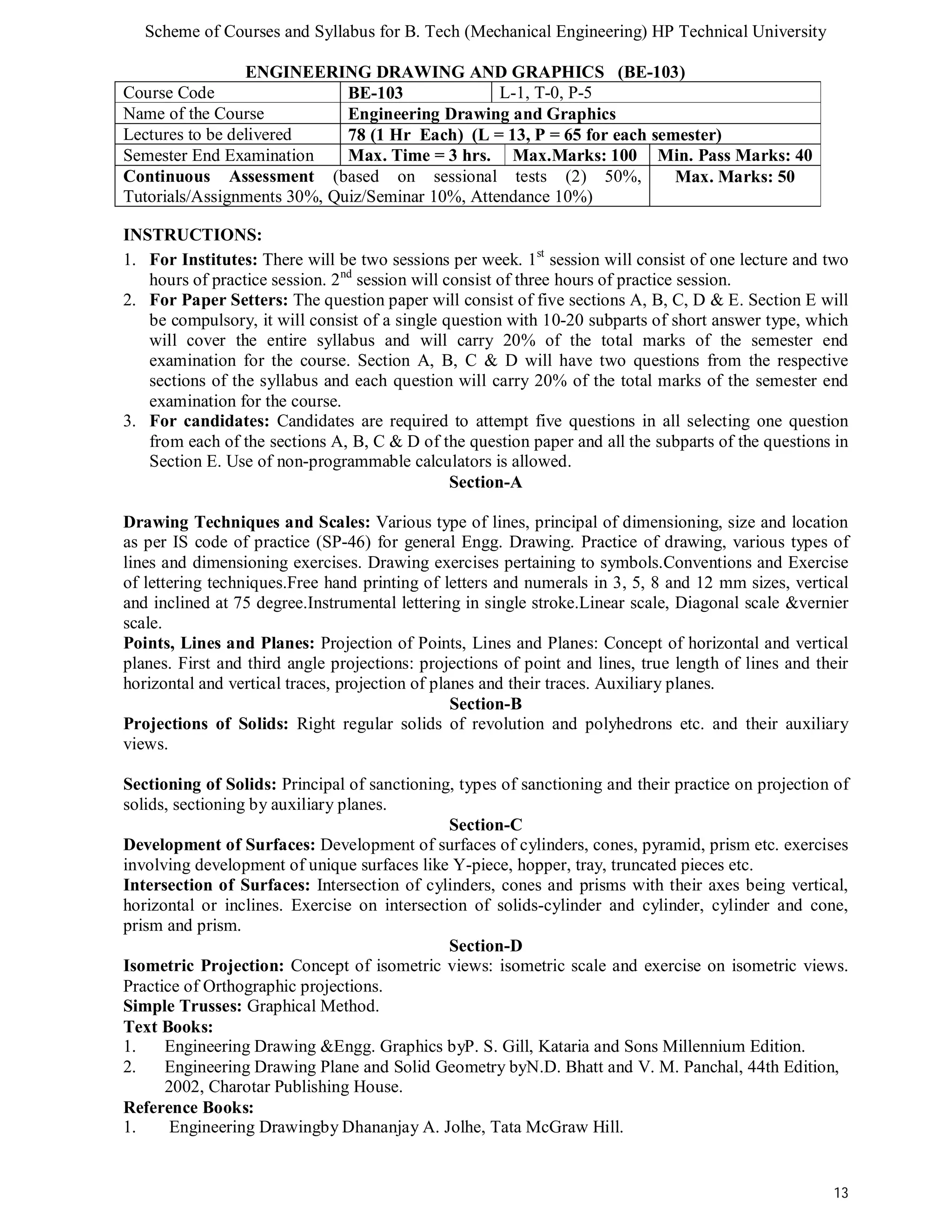 Scheme of Courses and Syllabus for B. Tech (Mechanical Engineering) HP Technical University 
13 
ENGINEERING DRAWING AND GRAPHICS (BE-103) 
Course Code BE-103 L-1, T-0, P-5 
Name of the Course Engineering Drawing and Graphics 
Lectures to be delivered 78 (1 Hr Each) (L = 13, P = 65 for each semester) 
Semester End Examination Max. Time = 3 hrs. Max.Marks: 100 Min. Pass Marks: 40 
Continuous Assessment (based on sessional tests (2) 50%, 
Max. Marks: 50 
Tutorials/Assignments 30%, Quiz/Seminar 10%, Attendance 10%) 
INSTRUCTIONS: 
1. For Institutes: There will be two sessions per week. 1st session will consist of one lecture and two 
hours of practice session. 2nd session will consist of three hours of practice session. 
2. For Paper Setters: The question paper will consist of five sections A, B, C, D & E. Section E will 
be compulsory, it will consist of a single question with 10-20 subparts of short answer type, which 
will cover the entire syllabus and will carry 20% of the total marks of the semester end 
examination for the course. Section A, B, C & D will have two questions from the respective 
sections of the syllabus and each question will carry 20% of the total marks of the semester end 
examination for the course. 
3. For candidates: Candidates are required to attempt five questions in all selecting one question 
from each of the sections A, B, C & D of the question paper and all the subparts of the questions in 
Section E. Use of non-programmable calculators is allowed. 
Section-A 
Drawing Techniques and Scales: Various type of lines, principal of dimensioning, size and location 
as per IS code of practice (SP-46) for general Engg. Drawing. Practice of drawing, various types of 
lines and dimensioning exercises. Drawing exercises pertaining to symbols.Conventions and Exercise 
of lettering techniques.Free hand printing of letters and numerals in 3, 5, 8 and 12 mm sizes, vertical 
and inclined at 75 degree.Instrumental lettering in single stroke.Linear scale, Diagonal scale &vernier 
scale. 
Points, Lines and Planes: Projection of Points, Lines and Planes: Concept of horizontal and vertical 
planes. First and third angle projections: projections of point and lines, true length of lines and their 
horizontal and vertical traces, projection of planes and their traces. Auxiliary planes. 
Section-B 
Projections of Solids: Right regular solids of revolution and polyhedrons etc. and their auxiliary 
views. 
Sectioning of Solids: Principal of sanctioning, types of sanctioning and their practice on projection of 
solids, sectioning by auxiliary planes. 
Section-C 
Development of Surfaces: Development of surfaces of cylinders, cones, pyramid, prism etc. exercises 
involving development of unique surfaces like Y-piece, hopper, tray, truncated pieces etc. 
Intersection of Surfaces: Intersection of cylinders, cones and prisms with their axes being vertical, 
horizontal or inclines. Exercise on intersection of solids-cylinder and cylinder, cylinder and cone, 
prism and prism. 
Section-D 
Isometric Projection: Concept of isometric views: isometric scale and exercise on isometric views. 
Practice of Orthographic projections. 
Simple Trusses: Graphical Method. 
Text Books: 
1. Engineering Drawing &Engg. Graphics byP. S. Gill, Kataria and Sons Millennium Edition. 
2. Engineering Drawing Plane and Solid Geometry byN.D. Bhatt and V. M. Panchal, 44th Edition, 
2002, Charotar Publishing House. 
Reference Books: 
1. Engineering Drawingby Dhananjay A. Jolhe, Tata McGraw Hill. 
 
