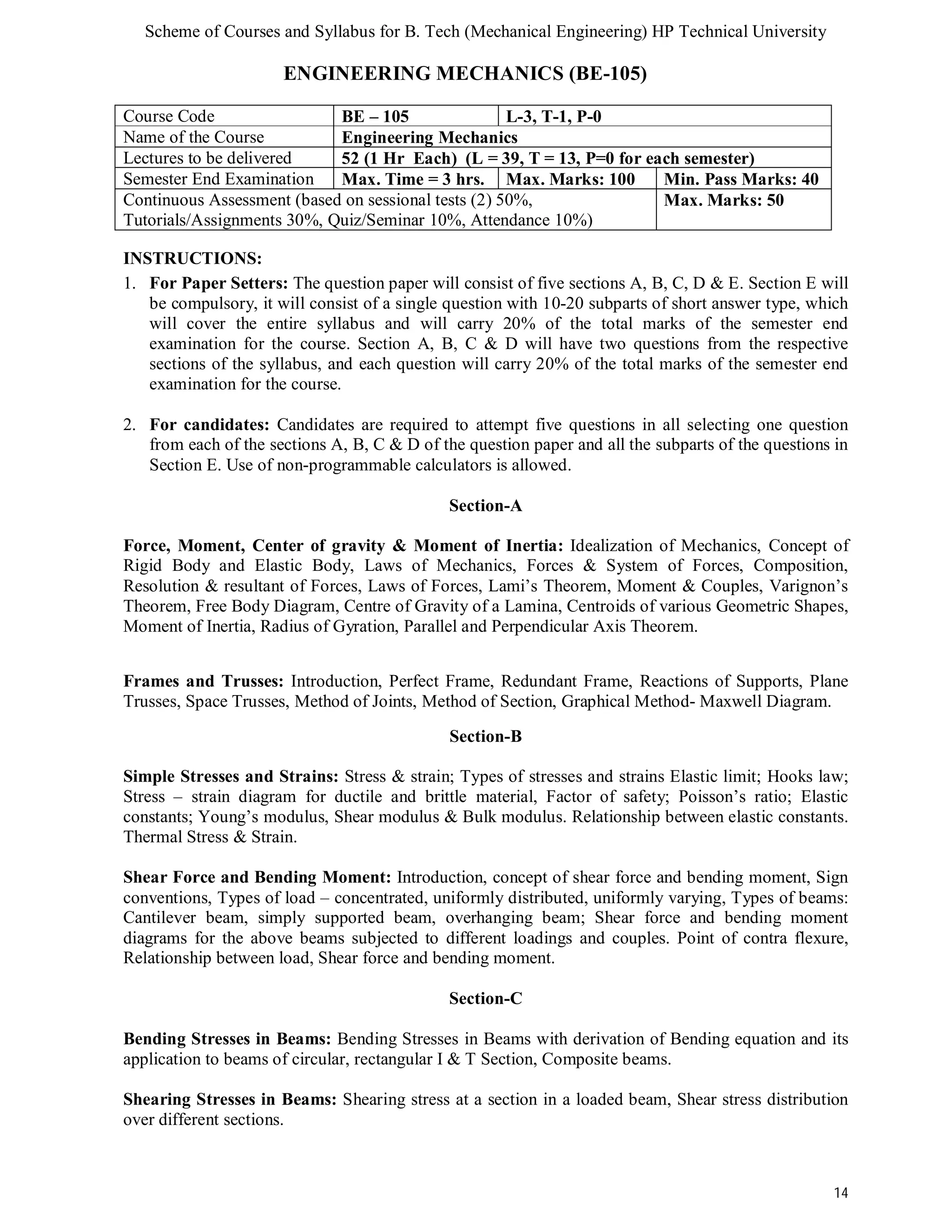 Scheme of Courses and Syllabus for B. Tech (Mechanical Engineering) HP Technical University 
14 
ENGINEERING MECHANICS (BE-105) 
Course Code BE – 105 L-3, T-1, P-0 
Name of the Course Engineering Mechanics 
Lectures to be delivered 52 (1 Hr Each) (L = 39, T = 13, P=0 for each semester) 
Semester End Examination Max. Time = 3 hrs. Max. Marks: 100 Min. Pass Marks: 40 
Continuous Assessment (based on sessional tests (2) 50%, 
Max. Marks: 50 
Tutorials/Assignments 30%, Quiz/Seminar 10%, Attendance 10%) 
INSTRUCTIONS: 
1. For Paper Setters: The question paper will consist of five sections A, B, C, D & E. Section E will 
be compulsory, it will consist of a single question with 10-20 subparts of short answer type, which 
will cover the entire syllabus and will carry 20% of the total marks of the semester end 
examination for the course. Section A, B, C & D will have two questions from the respective 
sections of the syllabus, and each question will carry 20% of the total marks of the semester end 
examination for the course. 
2. For candidates: Candidates are required to attempt five questions in all selecting one question 
from each of the sections A, B, C & D of the question paper and all the subparts of the questions in 
Section E. Use of non-programmable calculators is allowed. 
Section-A 
Force, Moment, Center of gravity & Moment of Inertia: Idealization of Mechanics, Concept of 
Rigid Body and Elastic Body, Laws of Mechanics, Forces & System of Forces, Composition, 
Resolution & resultant of Forces, Laws of Forces, Lami’s Theorem, Moment & Couples, Varignon’s 
Theorem, Free Body Diagram, Centre of Gravity of a Lamina, Centroids of various Geometric Shapes, 
Moment of Inertia, Radius of Gyration, Parallel and Perpendicular Axis Theorem. 
Frames and Trusses: Introduction, Perfect Frame, Redundant Frame, Reactions of Supports, Plane 
Trusses, Space Trusses, Method of Joints, Method of Section, Graphical Method- Maxwell Diagram. 
Section-B 
Simple Stresses and Strains: Stress & strain; Types of stresses and strains Elastic limit; Hooks law; 
Stress – strain diagram for ductile and brittle material, Factor of safety; Poisson’s ratio; Elastic 
constants; Young’s modulus, Shear modulus & Bulk modulus. Relationship between elastic constants. 
Thermal Stress & Strain. 
Shear Force and Bending Moment: Introduction, concept of shear force and bending moment, Sign 
conventions, Types of load – concentrated, uniformly distributed, uniformly varying, Types of beams: 
Cantilever beam, simply supported beam, overhanging beam; Shear force and bending moment 
diagrams for the above beams subjected to different loadings and couples. Point of contra flexure, 
Relationship between load, Shear force and bending moment. 
Section-C 
Bending Stresses in Beams: Bending Stresses in Beams with derivation of Bending equation and its 
application to beams of circular, rectangular I & T Section, Composite beams. 
Shearing Stresses in Beams: Shearing stress at a section in a loaded beam, Shear stress distribution 
over different sections. 
 
