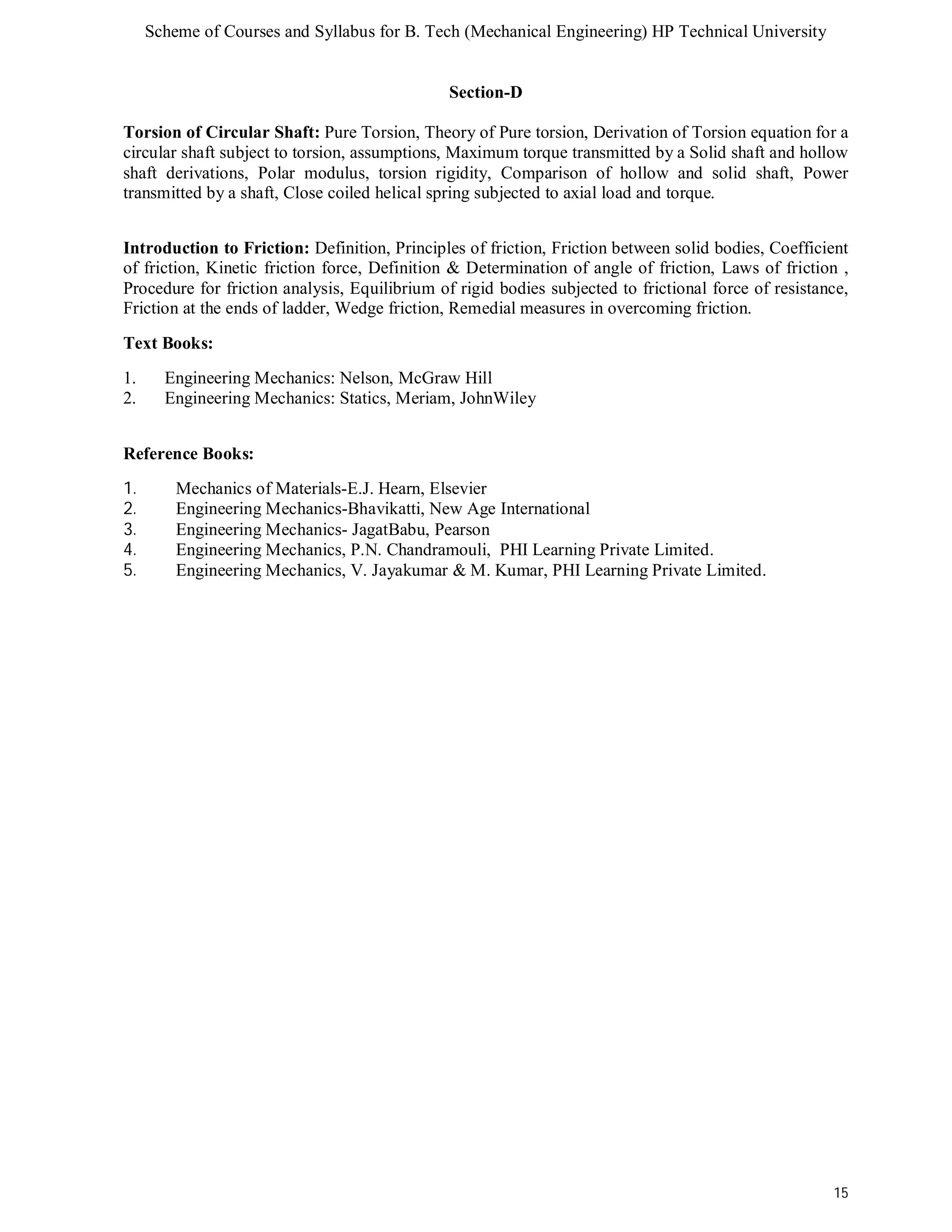 Scheme of Courses and Syllabus for B. Tech (Mechanical Engineering) HP Technical University 
15 
Section-D 
Torsion of Circular Shaft: Pure Torsion, Theory of Pure torsion, Derivation of Torsion equation for a 
circular shaft subject to torsion, assumptions, Maximum torque transmitted by a Solid shaft and hollow 
shaft derivations, Polar modulus, torsion rigidity, Comparison of hollow and solid shaft, Power 
transmitted by a shaft, Close coiled helical spring subjected to axial load and torque. 
Introduction to Friction: Definition, Principles of friction, Friction between solid bodies, Coefficient 
of friction, Kinetic friction force, Definition & Determination of angle of friction, Laws of friction , 
Procedure for friction analysis, Equilibrium of rigid bodies subjected to frictional force of resistance, 
Friction at the ends of ladder, Wedge friction, Remedial measures in overcoming friction. 
Text Books: 
1. Engineering Mechanics: Nelson, McGraw Hill 
2. Engineering Mechanics: Statics, Meriam, JohnWiley 
Reference Books: 
1. Mechanics of Materials-E.J. Hearn, Elsevier 
2. Engineering Mechanics-Bhavikatti, New Age International 
3. Engineering Mechanics- JagatBabu, Pearson 
4. Engineering Mechanics, P.N. Chandramouli, PHI Learning Private Limited. 
5. Engineering Mechanics, V. Jayakumar & M. Kumar, PHI Learning Private Limited. 
 