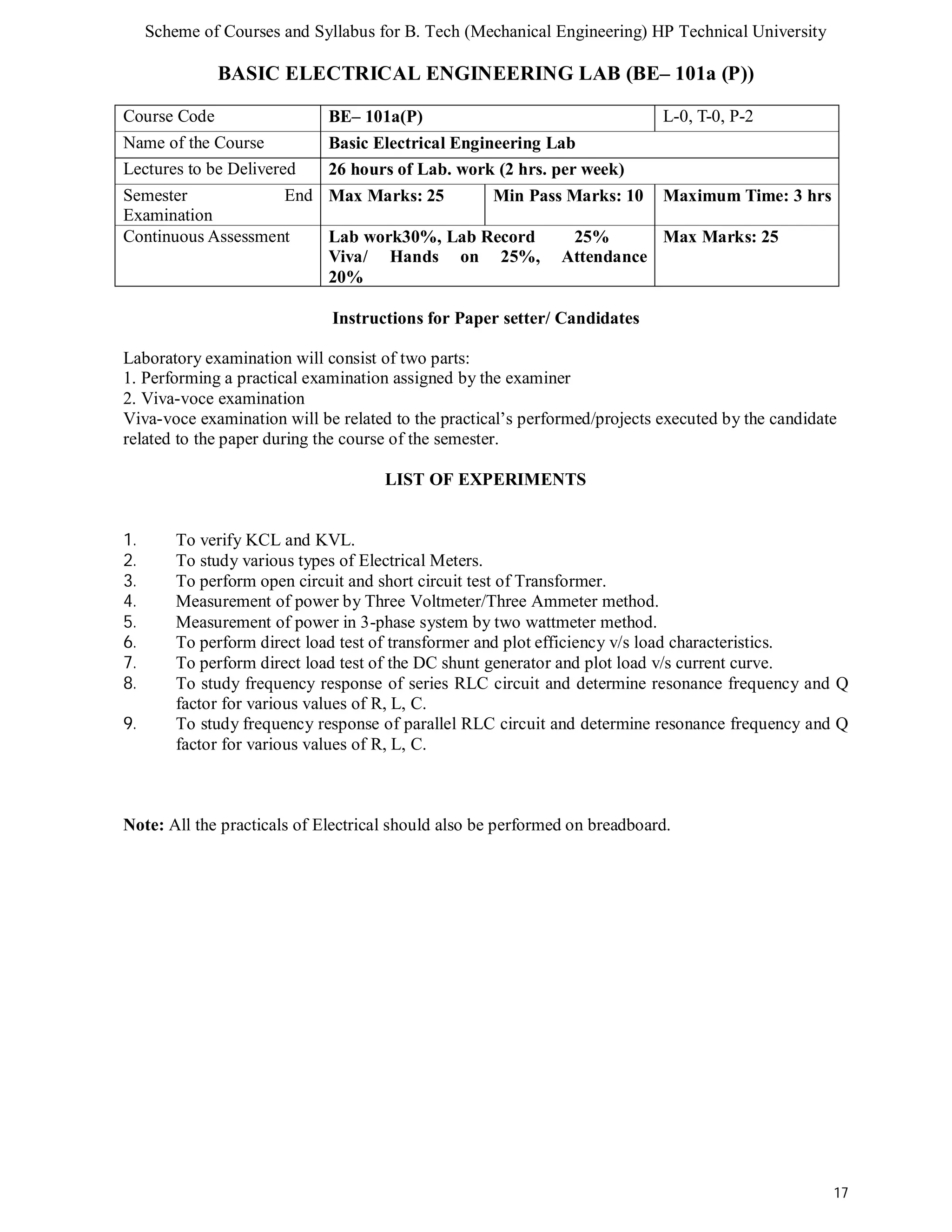 Scheme of Courses and Syllabus for B. Tech (Mechanical Engineering) HP Technical University 
17 
BASIC ELECTRICAL ENGINEERING LAB (BE– 101a (P)) 
Course Code BE– 101a(P) L-0, T-0, P-2 
Name of the Course Basic Electrical Engineering Lab 
Lectures to be Delivered 26 hours of Lab. work (2 hrs. per week) 
Semester End 
Examination 
Max Marks: 25 Min Pass Marks: 10 Maximum Time: 3 hrs 
Continuous Assessment Lab work30%, Lab Record 25% 
Viva/ Hands on 25%, Attendance 
20% 
Max Marks: 25 
Instructions for Paper setter/ Candidates 
Laboratory examination will consist of two parts: 
1. Performing a practical examination assigned by the examiner 
2. Viva-voce examination 
Viva-voce examination will be related to the practical’s performed/projects executed by the candidate 
related to the paper during the course of the semester. 
LIST OF EXPERIMENTS 
1. To verify KCL and KVL. 
2. To study various types of Electrical Meters. 
3. To perform open circuit and short circuit test of Transformer. 
4. Measurement of power by Three Voltmeter/Three Ammeter method. 
5. Measurement of power in 3-phase system by two wattmeter method. 
6. To perform direct load test of transformer and plot efficiency v/s load characteristics. 
7. To perform direct load test of the DC shunt generator and plot load v/s current curve. 
8. To study frequency response of series RLC circuit and determine resonance frequency and Q 
factor for various values of R, L, C. 
9. To study frequency response of parallel RLC circuit and determine resonance frequency and Q 
factor for various values of R, L, C. 
Note: All the practicals of Electrical should also be performed on breadboard. 
 