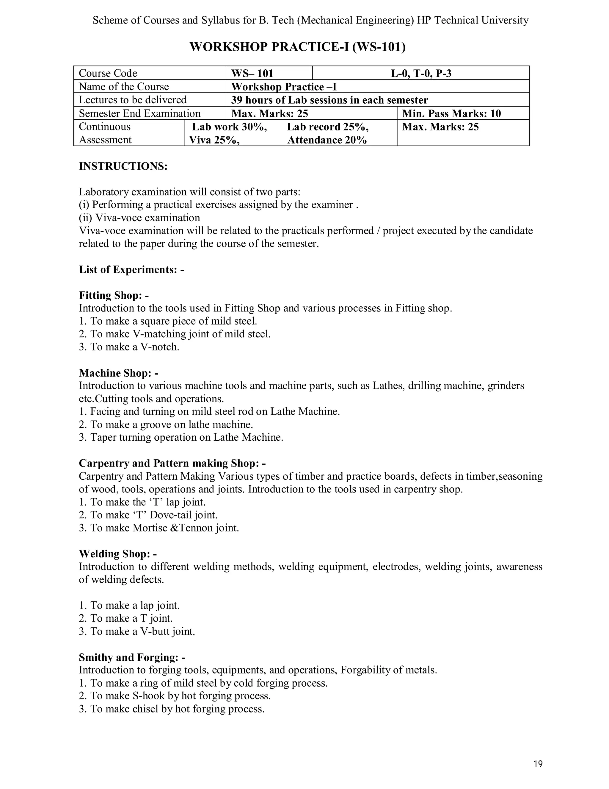 Scheme of Courses and Syllabus for B. Tech (Mechanical Engineering) HP Technical University 
19 
WORKSHOP PRACTICE-I (WS-101) 
Course Code WS– 101 L-0, T-0, P-3 
Name of the Course Workshop Practice –I 
Lectures to be delivered 39 hours of Lab sessions in each semester 
Semester End Examination Max. Marks: 25 Min. Pass Marks: 10 
Continuous 
Assessment 
Lab work 30%, Lab record 25%, 
Viva 25%, Attendance 20% 
Max. Marks: 25 
INSTRUCTIONS: 
Laboratory examination will consist of two parts: 
(i) Performing a practical exercises assigned by the examiner . 
(ii) Viva-voce examination 
Viva-voce examination will be related to the practicals performed / project executed by the candidate 
related to the paper during the course of the semester. 
List of Experiments: - 
Fitting Shop: - 
Introduction to the tools used in Fitting Shop and various processes in Fitting shop. 
1. To make a square piece of mild steel. 
2. To make V-matching joint of mild steel. 
3. To make a V-notch. 
Machine Shop: - 
Introduction to various machine tools and machine parts, such as Lathes, drilling machine, grinders 
etc.Cutting tools and operations. 
1. Facing and turning on mild steel rod on Lathe Machine. 
2. To make a groove on lathe machine. 
3. Taper turning operation on Lathe Machine. 
Carpentry and Pattern making Shop: - 
Carpentry and Pattern Making Various types of timber and practice boards, defects in timber,seasoning 
of wood, tools, operations and joints. Introduction to the tools used in carpentry shop. 
1. To make the ‘T’ lap joint. 
2. To make ‘T’ Dove-tail joint. 
3. To make Mortise &Tennon joint. 
Welding Shop: - 
Introduction to different welding methods, welding equipment, electrodes, welding joints, awareness 
of welding defects. 
1. To make a lap joint. 
2. To make a T joint. 
3. To make a V-butt joint. 
Smithy and Forging: - 
Introduction to forging tools, equipments, and operations, Forgability of metals. 
1. To make a ring of mild steel by cold forging process. 
2. To make S-hook by hot forging process. 
3. To make chisel by hot forging process. 
 