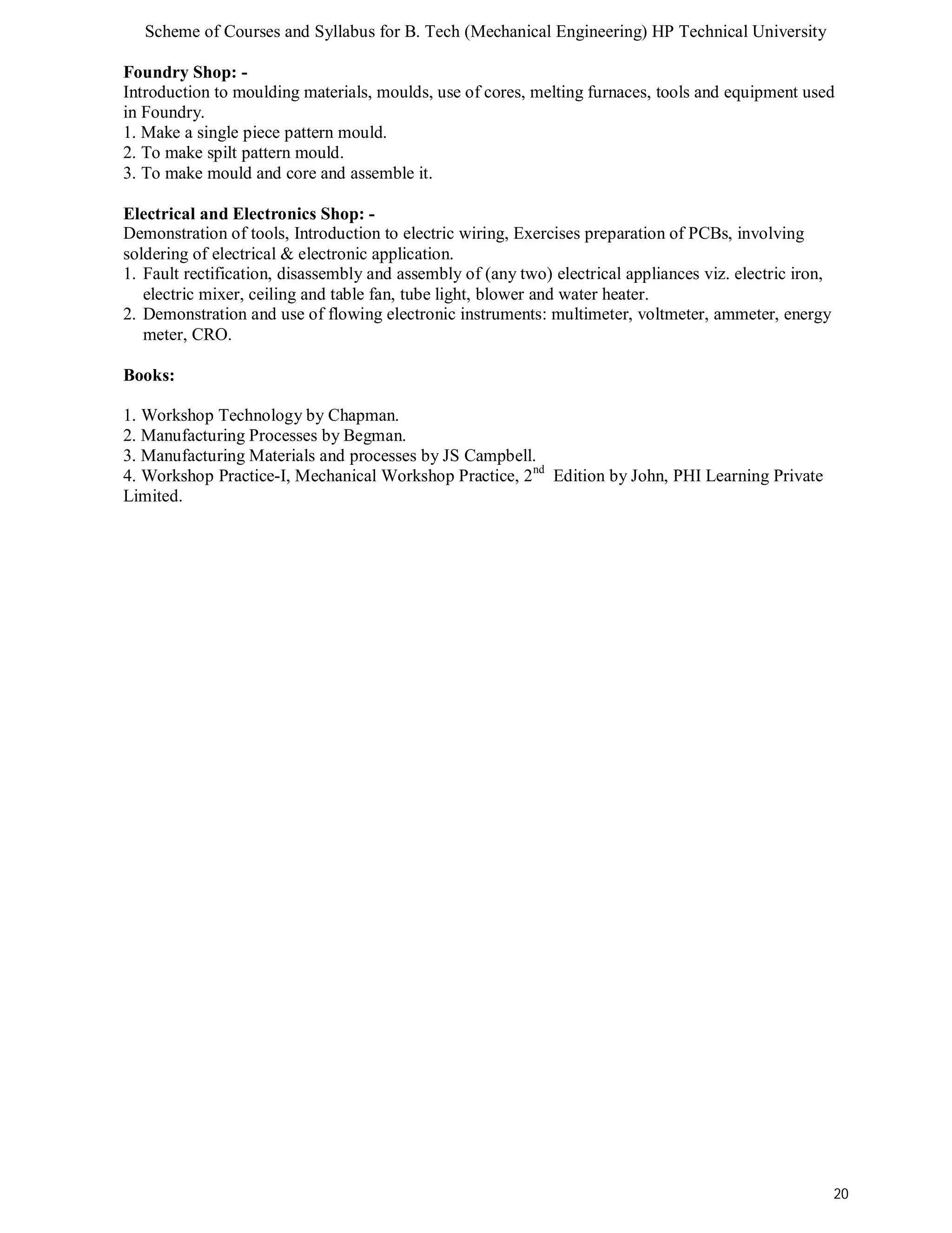 Scheme of Courses and Syllabus for B. Tech (Mechanical Engineering) HP Technical University 
Foundry Shop: - 
Introduction to moulding materials, moulds, use of cores, melting furnaces, tools and equipment used 
in Foundry. 
1. Make a single piece pattern mould. 
2. To make spilt pattern mould. 
3. To make mould and core and assemble it. 
Electrical and Electronics Shop: - 
Demonstration of tools, Introduction to electric wiring, Exercises preparation of PCBs, involving 
soldering of electrical & electronic application. 
1. Fault rectification, disassembly and assembly of (any two) electrical appliances viz. electric iron, 
electric mixer, ceiling and table fan, tube light, blower and water heater. 
2. Demonstration and use of flowing electronic instruments: multimeter, voltmeter, ammeter, energy 
meter, CRO. 
Books: 
1. Workshop Technology by Chapman. 
2. Manufacturing Processes by Begman. 
3. Manufacturing Materials and processes by JS Campbell. 
4. Workshop Practice-I, Mechanical Workshop Practice, 2nd Edition by John, PHI Learning Private 
Limited. 
20 
 