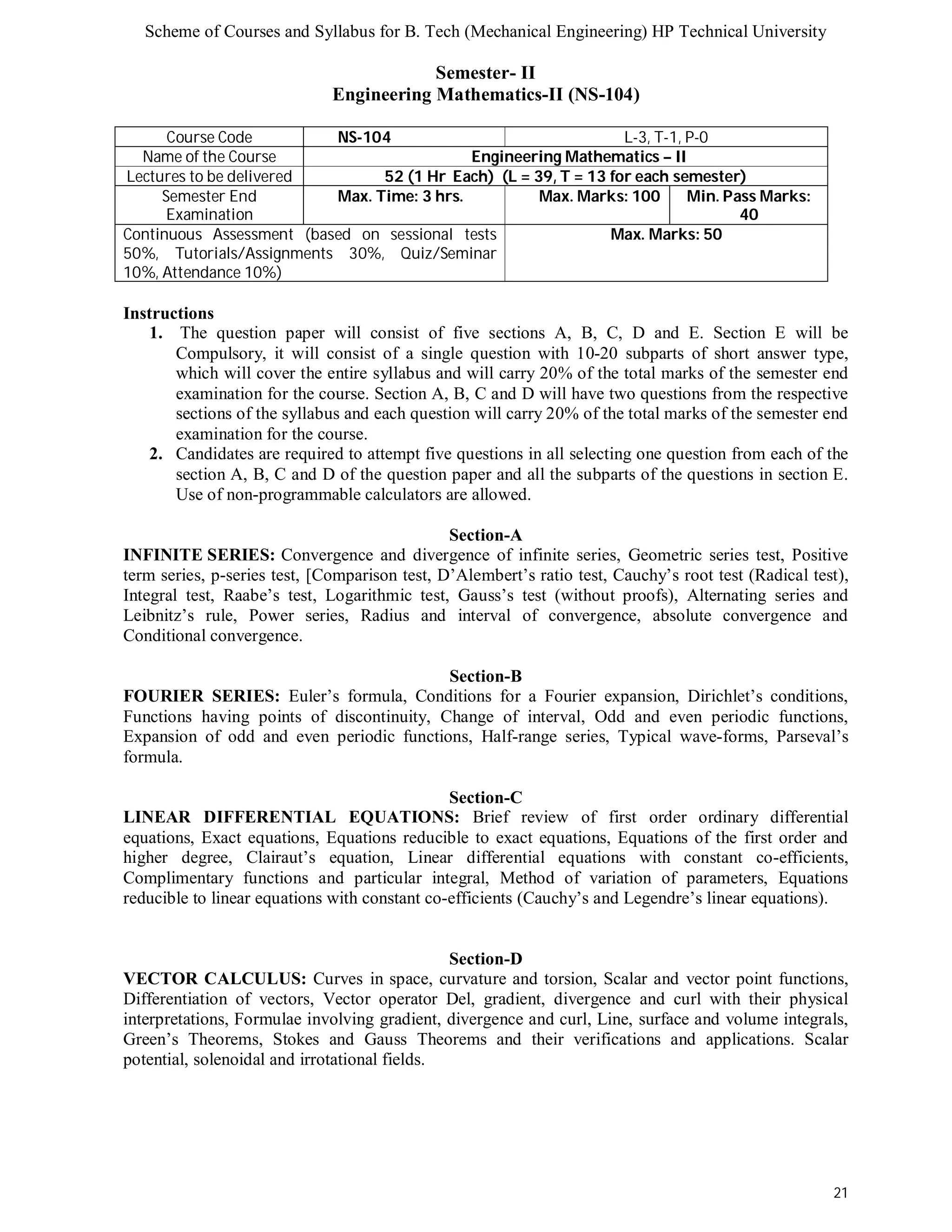 Scheme of Courses and Syllabus for B. Tech (Mechanical Engineering) HP Technical University 
21 
Semester- II 
Engineering Mathematics-II (NS-104) 
Course Code NS-104 L-3, T-1, P-0 
Name of the Course Engineering Mathematics – II 
Lectures to be delivered 52 (1 Hr Each) (L = 39, T = 13 for each semester) 
Semester End 
Examination 
Max. Time: 3 hrs. Max. Marks: 100 Min. Pass Marks: 
40 
Continuous Assessment (based on sessional tests 
50%, Tutorials/Assignments 30%, Quiz/Seminar 
10%, Attendance 10%) 
Max. Marks: 50 
Instructions 
1. The question paper will consist of five sections A, B, C, D and E. Section E will be 
Compulsory, it will consist of a single question with 10-20 subparts of short answer type, 
which will cover the entire syllabus and will carry 20% of the total marks of the semester end 
examination for the course. Section A, B, C and D will have two questions from the respective 
sections of the syllabus and each question will carry 20% of the total marks of the semester end 
examination for the course. 
2. Candidates are required to attempt five questions in all selecting one question from each of the 
section A, B, C and D of the question paper and all the subparts of the questions in section E. 
Use of non-programmable calculators are allowed. 
Section-A 
INFINITE SERIES: Convergence and divergence of infinite series, Geometric series test, Positive 
term series, p-series test, [Comparison test, D’Alembert’s ratio test, Cauchy’s root test (Radical test), 
Integral test, Raabe’s test, Logarithmic test, Gauss’s test (without proofs), Alternating series and 
Leibnitz’s rule, Power series, Radius and interval of convergence, absolute convergence and 
Conditional convergence. 
Section-B 
FOURIER SERIES: Euler’s formula, Conditions for a Fourier expansion, Dirichlet’s conditions, 
Functions having points of discontinuity, Change of interval, Odd and even periodic functions, 
Expansion of odd and even periodic functions, Half-range series, Typical wave-forms, Parseval’s 
formula. 
Section-C 
LINEAR DIFFERENTIAL EQUATIONS: Brief review of first order ordinary differential 
equations, Exact equations, Equations reducible to exact equations, Equations of the first order and 
higher degree, Clairaut’s equation, Linear differential equations with constant co-efficients, 
Complimentary functions and particular integral, Method of variation of parameters, Equations 
reducible to linear equations with constant co-efficients (Cauchy’s and Legendre’s linear equations). 
Section-D 
VECTOR CALCULUS: Curves in space, curvature and torsion, Scalar and vector point functions, 
Differentiation of vectors, Vector operator Del, gradient, divergence and curl with their physical 
interpretations, Formulae involving gradient, divergence and curl, Line, surface and volume integrals, 
Green’s Theorems, Stokes and Gauss Theorems and their verifications and applications. Scalar 
potential, solenoidal and irrotational fields. 
 